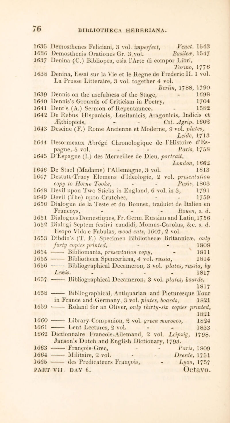 1635 Demosthenes Feliciani, 3 vol. Imperfect, Venet. 1543 1636* Demosthenis Orationes Gr. 3 vol. Basilece, 1547 16'37 Denina (C.) Bibliopea, osia l’Arte di compor Libri, Torino, 1776 1638 Denina, Essai sur la Vie et le Regne de Frederic 11. 1 vol. La Prusse Litteraire, 3 vol. together 4 vol. Berlin, 1788, 1790 1639 Dennis on the usefulness of the Stage, - 1698 1640 Dennis’s Grounds of Criticism in Poetry, 1/04 1641 Dent’s (A.) Sermon of Repentaunce, - 1582 1642 De Rebus Hispanicis, Lusitanicis, Aragonicis, Indicis et yLthiopicis, - - Col. A grip. 160*2 1643 Deseine (F.) Rome Ancienne et Moderne, 9 vol. plates, Leide, 1713 164 4 Desormeaux Abrege Chronologique de 1 Histoire d’Es- pagne, 5 vol. - - Baris, 1758 1645 D'Espagne (I.) dcs Merveilles de Dieu, portrait, London, 1662 1646 De Stael (Madame) l’Allemagne, 3 vol. 1813 1647 Destutt-Tracy Elemens d'Ideologic, 2 vol. presentation copy to Horne Tooke, - - Baris, 1803 1648 Devil upon Two Sticks in England, 6 vol. in 3, 1791 1649 Devil (The) upon Crutches, - - 1759 1650 Dialogue de la Teste et du Bonnet, traduict de Italien en Francoys, - Rouen, s. d. 1651 DialoguesDomestiques, Fr. Germ. Russian and Latin, 1756 1652 Dialogi Septem festivi candidi, Momus-Carolus, &c. s. d. Esopo Vida e Fabulas, wood cuts, 1607, 2 vol. 1653 Dibdin’s (T. F.) Specimen Bibliothecae Britannicae, only forty copies printed, - • 1808 1654 Bibliomania, presentation copy, - 1811 1655 Bibliotheca Spenceriana, 4 vol. russia, 1814 1656 Bibliographical Decameron, 3 vol. plates, russia, by Lewis. - - 1817 1657 Bibliographical Decameron, 3 vol. plates, boards, 1817 1658 Bibliographical, Antiquarian and Picturesque Tour in France and Germany, 3 vol. plates, boards, 1821 1659 * Roland for an Oliver, only thirty-six copies printed, 1821 1660 Library Companion, 2 vol. green morocco, 1824 1661 Lent Lectures, 2 vol. - - 1833 1662 Dictionnaire Francois-Allemand, 2 vol. Leipzig, 1798. Janson’s Dutch and English Dictionary, 1/93. 1663 * Francois-Grec, - - Baris, 1809 1664 Militaire, 2 vol. - - Dresde, 1/51 1665 des Predicateurs Francois, - Lyon, 1757