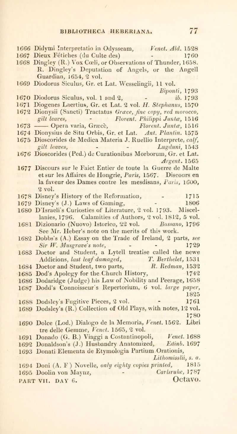 1666 Didymi Interpretatio in Odvsseam, Venet. Aid. 1528 1667 Dieux Fetiches (du Culte des) - 1760 1668 Dingley (R.) Vox Cmli, or Observations of Thunder, 1658. R. Dingley’s Deputation of Angels, or the Angell Guardian, 1654, 2 vol. 1669 Diodorus Siculus, Gr. et Lat. Wesselingii, 11 vol. Biponti, 17 03 1670 Diodorus Siculus, vol. 1 and 2, - ib. 1793 1671 Diogenes Laertius, Gr. et Lat. 2 vol. H. Steplianus, 1570 1672 Dionysii (Sancti) Tractatus Greece, fine copy, red morocco, gilt leaves, - Florent. Philippi Juntce, 1516 1673 Opera varia, Greece, Florent. Juntce, 1516 1674 Dionysius de Situ Orbis, Gr. et Lat. Ant. Plantin. 1575 1675 Dioscorides de Medica Materia J. Ruellio Interprete, calf, gilt leaves, - - Lugduni, 1543 1676 Dioscorides (Fed.) de Curationibus Morborum, Gr. et Lat. Argent. 1565 1677 Discours sur le Faict Entier de toute la Guerre de Malte etsur les Affaires de Hongrie, Paris, 1567- Discours en la faveur des Dames contre les mesdisans, Paris, 1600, 2 vol. 1678 Disney’s History of the Reformation, - 1715 1679 Disney’s (J.) Laws of Gaming, - 1806 1680 D israeli’s Curiosties of Literature, 2 vol. 1793. Miscel- lanies, 1796. Calamities of Authors, 2 vol. 1812, 5 vol. 1681 Dizionario (Nuovo) lstorico, 22 vol, Bassano, 1796 See Mr. Fleber’s note on the merits of this work. 1682 Dobbs’s (A.) Essay on the Trade of Ireland, 2 parts, see Sir W. Musgrave s note, - - 1729 1683 Doctor and Student, a Lytell treatise called the newe Addicions, last leaf damaged, T. Berthelet, 1531 1684 Doctor and Student, tw7o parts, R. Redman, 1532 1685 Dod’s Apology for the Church History, 1742 1686 Dodaridge (Judge) his Law of Nobility and Peerage, 1658 1687 Dodd’s Connoisseur’s Repertorium, 6 vol. large paper, 1825 1688 Dodsley’s Fugitive Pieces, 2 vol. - 1761 1689 Dodsley’s (R.) Collection of Old Plays, with notes, 12 vol. 1780 1690 Dolce (Lod.) Dialogo de la Memoria, Fenet. 1562. Libri tre delle Gemme, Fenet. 1565, 2 vol. 1691 Donado (G. B.) Viaggi a Costantinopoli, Fenet. 1688 1692 Donaldson’s (J.) Husbandry Anatomized, Edinb. 1697 1693 Donati Elementa de Etymologia Partium Orationis, Lithomisslii, s. a. 1694 Doni (A. F) Novelle, only eighty copies printed, 1815 1695 Doolin von Maynz, - Carlsruhe, 1737