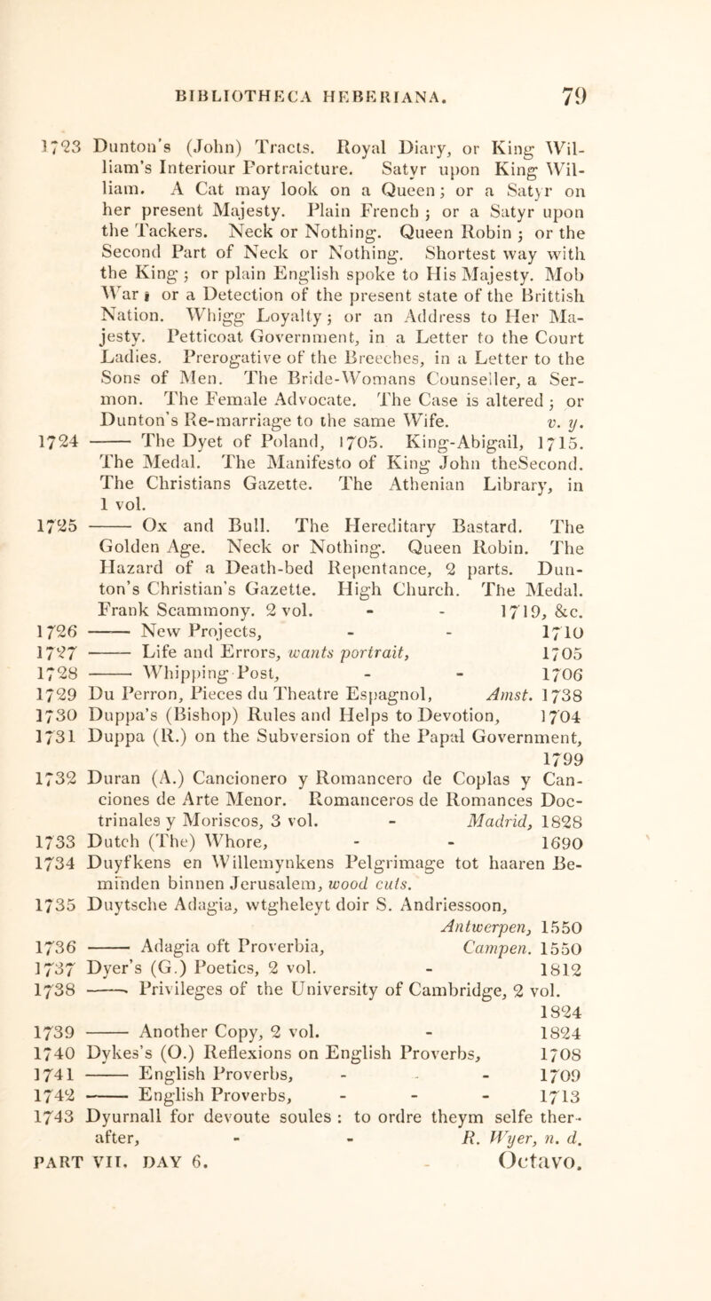 17*23 Dunton’s (John) Tracts. Royal Diary, or King Wil- liam’s Interiour Fortraicture. Satyr upon King Wil- liam. A Cat may look on a Queen; or a Satyr on her present Majesty. Plain French ; or a Satyr upon the Packers. Neck or Nothing. Queen Robin ; or the Second Part of Neck or Nothing. Shortest way with the King ; or plain English spoke to His Majesty. Mob War § or a Detection of the present state of the Brittish Nation. Whigg Loyalty; or an Address to Her Ma- jesty. Petticoat Government, in a Letter to the Court Ladies. Prerogative of the Breeches, in a Letter to the Sons of Men. The Bride-Womans Counseiler, a Ser- mon. The Female Advocate. The Case is altered ; or Dunton’s Re-marriage to the same Wife. v. y. 1724 — The Dyet of Poland, 1705. King-Abigail, 1715. The Medal. The Manifesto of King John theSecond. The Christians Gazette. The Athenian Library, in 1 vol. 1725 Ox and Bull. The Flereditary Bastard. The Golden Age. Neck or Nothing. Queen Robin. The Hazard of a Death-bed Repentance, 2 parts. Dun- ton’s Christian’s Gazette. High Church. The Medal. Frank Scammony. 2 vol. - - 1719, &c. 1 726 —-— New Projects, - - I7I0 1727 — Life and Errors, wants portrait, 1/05 1728 Whipping Post, - - 1706 1729 Du Perron, Pieces du Theatre Espagnol, Amst. 1738 1730 Duppa’s (Bishop) Rules and Helps to Devotion, 1704 1731 Duppa (R.) on the Subversion of the Papal Government, 1799 1732 Duran (A.) Cancionero y Romancero de Coplas y Can- ciones de Arte Menor. Romanceros de Romances Doc- trinales y Moriscos, 3 vol. - Madrid, 1828 1733 Dutch (The) Whore, - - 1690 1734 Duyfkens en Willemynkens Pelgrimage tot haaren Be- mfnden binnen Jerusalem, wood cuts. 1735 Duytsche Adagia, wtgheleyt doir S. Andriessoon, Antwerpen, 1550 1736 Adagia oft Proverbia, Campen. 1550 1737 Dyer’s (G.) Poetics, 2 vol. - 1812 1738 • Privileges of the University of Cambridge, 2 vol. 1824 1739 Another Copy, 2 vol. - 1824 1740 Dykes’s (O.) Reflexions on English Proverbs, 170S 1741 English Proverbs, - - - 1709 1742 English Proverbs, - 1713 1743 Dyurnall for devoute soules : to ordre theym selfe ther - after, R. Wyer, n. d.