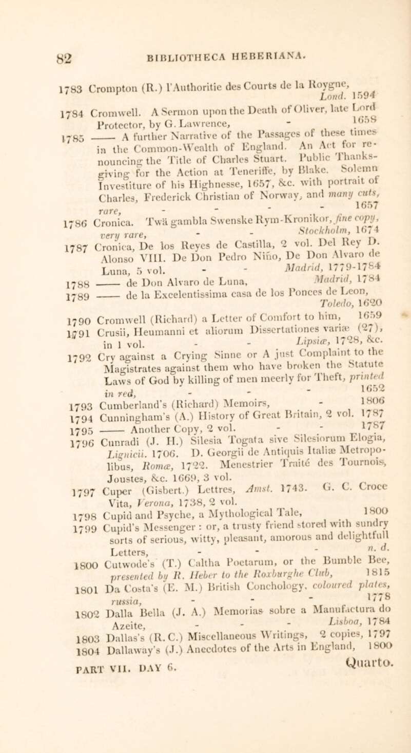 1783 Crompton (R.) l’Authoritie des Courts de la Koygne, Lond. 1594 1784 Cromwell. A Sermon upon the Death of Oliver, late Lord Protector, by G. Lawrence, . A further Narrative of the Passages of these times in the Common-Wealth of England. An Act for re- nouncing the Title of Charles Stuart. Public Thanks- giving for the Action at Teneriffe, by Blake. Solemn Investiture of his Highnesse, 1657, &c. with portrait ol Charles, Frederick Christian of Norway, and many cats, 1785 rare, 1657 1786 Cronica. Twa gambla SwenskeRym-Kronikor,/we copy, 1787 Cronica, De los Reyes de Castilla, 2 vol. Del Rey D- Alonso VIII. De Don Pedro Nino, De Don Alvaro de Luna, 5 vol. - - Madrid, 1/79-1784 1733 de Don Alvaro de Luna, Madrid, 1784 1739 de la Excelentissima casa de los Ponces de Leon, Toledo, 1620 1790 Cromwell (Richard) a Letter ol Comfort to him. Hi59 1(791 Crusii, Heumanni et aliorum Disscrtationes varue (2/), * in 1 vol. - - . Lipn*, 1798, &c. 1792 Cry against a Crying Sinne or A just C omplaint to the Magistrates against them who have broken the Statute Laws of God by killing of men ineerly for Theft, 'printed 1 _ 1652 in red, - 1793 Cumberland’s (Richard) Memoirs, - 18°6 1794 Cunningham’s (A.) History of Great Britain, 2 \ol. 1787 1795 Another Copy, 2 vol. - - 178/ 1796 Cunradi (J. II.) Silesia Togata sive Silesiorum Elogia, Lienicii. 1706. D. Georgii de Antiquis Italia? Metropo- libus, Romce, 1722. Menestrier Traite des Tournois, Joustes, &c. 1669, 3 vol. 1797 Cuper (Gisbert.) Lettres, Amst. 1743. G. C. Croce Vita, Verona, 17138,2 vol. 1798 Cupid and Psyche, a Mythological 1 ale, 1 soo 1799 Cupid’s Messenger : or, a trusty friend stored with sundry sorts of serious, witty, pleasant, amorous and delightfull Letters, - -  d‘ 1800 Cutwode’s (T.) Caltha Poetarum, or the Bumble Bee, presented by R. lleber to the Roxburghe Club, 1815 1801 Da Costa’s (E. M.) British Conchology. coloured plates, russia, -  1' 1802 Dal la Bella (J. A.) Memorias sobre a Manufactura do Azeite, - - - Lisboa, 1784 1803 Dallas’s (R.C.) Miscellaneous Writings, 2 copies, 1797 1804 Dallaway’s (.1.) Anecdotes of the Arts in England, 1H(>(>