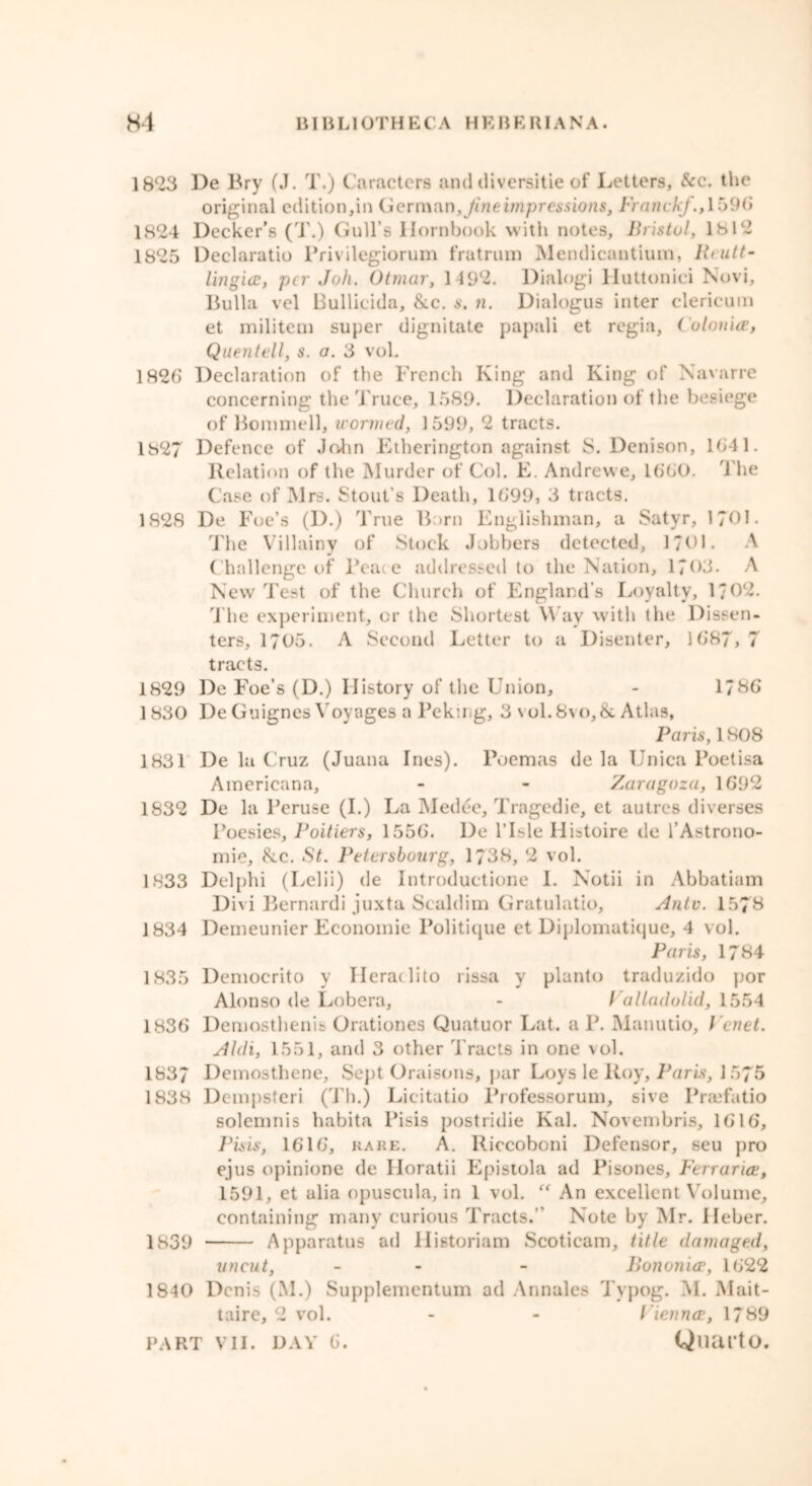 1823 De Bry (J. T.) Caracters and tliversitie of Letters, See. the original edition,in German,Jineimpressions, Franck/., 1596 1824 Decker's (T.) Gull’s Hornbook with notes, Bristol, 1812 1825 Declaratio Privilegiorum fratrum Mendicantium, B<utt- lingicc, per Joh. Otmar, 1 192. Dialog! Huttonici Novi, Bulla vel Bullicida, &c. s. n. Dialogus inter clericuin et militem super dignitate papali et regia, Culouice, Quentell, s. a. 3 vol. 1826 Declaration of the French King and King of Navarre concerning the Truce, 1589. Declaration of the besiege of Bommell, wormed, 1599, 2 tracts. 1827 Defence of John Etherington against S. Denison, 1641. Relation of the Murder of Col. E. Andrewe, 1660. The Case of Mrs. Stout’s Death, 1699, 3 tracts. 1828 De Foe’s (D.) True Born Englishman, a Satyr, 1701. The Villainy of Stock J.)bbers detected, 1701. A Challenge of Peace addressed to the Nation, 1703. A New Test of the Church of England’s Loyalty, 1/02. The experiment, or the Shortest Way with the Dissen- ters, 1705. A Second Letter to a Disenter, 1687, 7 tracts. 1829 De Foe’s (D.) History of the Union, - 1/86 1830 De Guignes Voyages a Peking, 3 vol.8vo,& Atlas, Paris, 1808 1831 De la Cruz (Juana Ines). Poemas de la Unica Poetisa Americana, - - Zaragoza, 1692 1832 De la Peruse (I.) La Medde, Tragedie, et autres diverses Poesies, Poitiers, 1556. De l’lsle Histoire de l’Astrono- mie, 8cc. St. Petersbourg, 1738, 2 vol. 1833 Delphi (Lelii) de Introductione I. Notii in Abbatiam Divi Bernardi juxta Scaldim Gratulatio, Ante. 157& 1834 Demeunier Economic Politique et Diplomatique, 4 vol. Paris, 1784 1835 Democrito v Herat lito rissa y planto traduzido por Alonso de Lobera, - Valladolid, 1554 1836 Demosthenis Orationes Quatuor Lat. a P. Manutio, t enet. Aldi, 1551, and 3 other Tracts in one vol. 1837 Demosthene, Sept Oraisons, par Loys le Roy, Paris, 1575 1838 Dcmpsteri (Th.) Licitatio Professorum, sive Praefatio solemnis habita Pisis postridie Kal. Novembris, 1616, Pisis, 1616, hare. A. Riccoboni Defensor, seu pro ejus opinione de Iloratii Epistola ad Pisones, Ferrarice, 1591, et alia opuscula, in 1 vol. “ An excellent Volume, containing many curious Tracts.” Note by Mr. Heber. 1839 Apparatus ad Historiam Scoticam, title damaged, uncut, - - Bononice, 1622 1840 Denis (M.) Supplementum ad Annales Typog. M. Mait- taire, 2 vol. - - Vienna, 1789