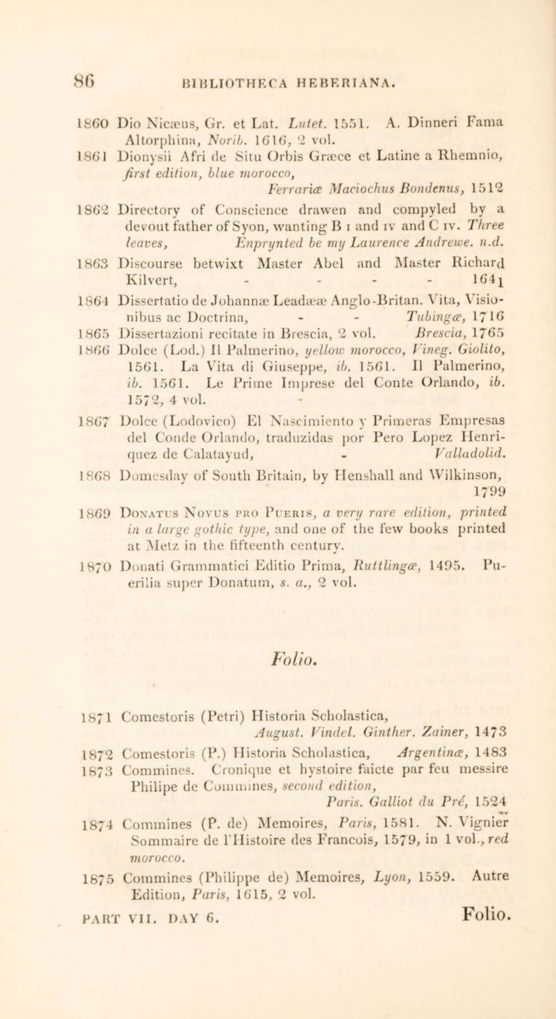 1860 Dio Nicaeus, Gr. et Lat. Lutet. 1551. A. Dinneri Fama Altorphina, Norib. 1616, 2 vol. 186'1 Dionysii Afri de Situ Orbis Graece et Latine a Rhemnio, first edition, blue morocco, Ferraria Maciochus Bondcnus, 1512 186*2 Directory of Conscience drawen and compyled by a devout father of Syon, wanting B i and iv and C iv. Three leaves, Enpnjnted be my Laurence Andrewe. n.d. 1863 Discourse betwixt Master Abel and Master Richard Kilvert, - - - - 164j 1861 Dissertatio de Johanna1 Leadteae Anglo-Britan. \ ita, Visio- nibus ac Doctrina, - - Tubinga, 171b 1865 Dissertazioni recitate in Brescia, 2 vol. Brescia, 1765 1866 Dolce (Lod.) II Palinerino, yellow morocco, Vineg. Giolito, 1561. La Vita di Giuseppe, ib. 1561. 11 Palinerino, ib. 1561. Le Prime Imprese del Conte Orlando, ib. 15/2, 4 vol. 1867 Dolce (Lodovico) El Naseimiento y Primeras Empresas del Conde Orlando, traduzidas por Pero Lopez Henri- quez de Calatayud, - Valladolid. 1868 Domesday of South Britain, by Ilenshall and Wilkinson, 1799 1869 Donatus Novus pro Pueris, a very rare edition, printed in a large gothic type, and one of the few books printed at Metz in the fifteenth century. 1870 Donati Grammatici Editio Prima, Ruttlingce, 1495. Pu- erilia super Donatum, s. a., 2 vol. Folio. 1871 Comestoris (Petri) Historia Scholastica, August. Vindel. Ginther. Zainer, 14/3 1872 Comestoris (P.) Ilistoria Scholastica, Argentina, 1483 1873 Commines. Cronique et hystoire faicte j>ar feu messire Philipe de Commines, second edition, Paris. Galliot du Pr£, 1524 ^ • 1874 Commines (P. de) Memoires, Paris, 1581. N. Yignier Sommaire de Hlistoire des Francois, 1579, in 1 vol., red morocco. 1875 Commines (Philippe de) Memoires, Lyon, 1559. Autre Edition, Paris, 1615, 2 vol.