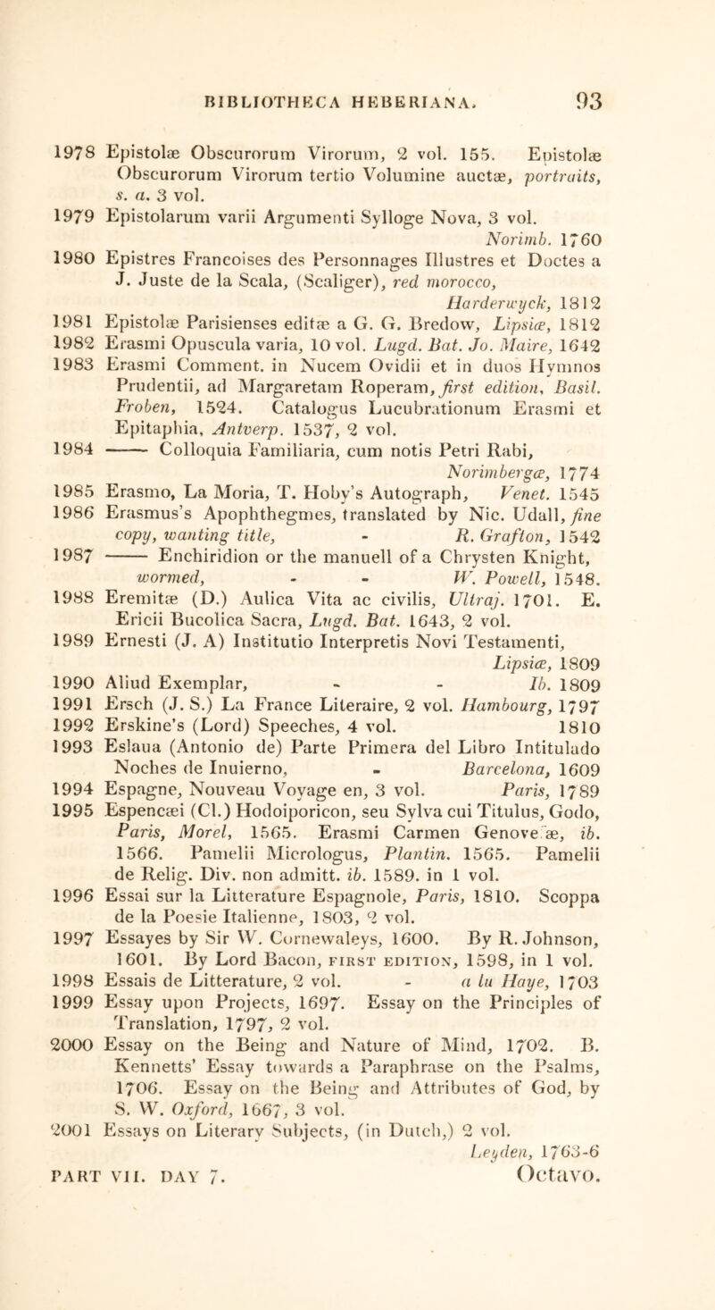 1978 Epistolae Obscurorum Virorum, 2 vol. 155, Epistolas Obscurorum Virorum tertio Volumine auctae, portraits, s. a. 3 vol. 1979 Epistolarum varii Argument! Sylloge Nova, 3 vol. Norimb. 1760 1980 Epistres Francoises des Personnages Illustres et Doctes a J. Juste de la Scala, (Scaliger), red morocco, Ha rderwyck, 1812 1981 Epistobe Parisiense9 editae a G. G. Bredow, Lipsice, 1812 1982 Erasmi Opuscula varia, 10 vol. Lugd. Bat. Jo. Maire, 1642 1983 Erasmi Comment, in Nucem Ovidii et in duos Hymnos Prudentii, ad Margaretam Roperam, first edition, Basil. Froben, 1524. Catalogus Lucubrationum Erasmi et Epitaphia, Antverp. 1537, 2 vol. 1984 Colloquia Familiaria, cum notis Petri Rabi, Norimbergce, 1774 1985 Erasmo, La Moria, T. Hoby’s Autograph, Venet. 1545 1986 Erasmus’s Apophthegmes, translated by Nic. \J<\'d\\, fine copy, wanting title, - R. Grafton, 1542 1987 Enchiridion or the manuell of a Chrysten Knight, wormed, - - W. Powell, 1548. 1988 Eremitse (D.) Aulica Vita ac civilis, Ultraj. 1701. E. Ericii Bucolica Sacra, Lugd. Bat. 1643, 2 vol. 1989 Ernesti (J. A) Institutio Interpretis Novi Testamenti, Lipsice, 1809 1990 Aliud Exemplar, - - lb. 1809 1991 Ersch (J. S.) La France Literaire, 2 vol. Hambourg, 1/97 1992 Erskine’s (Lord) Speeches, 4 vol. 1810 1993 Eslaua (Antonio de) Parte Primera del Libro Intitulado Noches de Inuierno, - Barcelona, 1609 1994 Espagne, Nouveau Voyage en, 3 vol. Paris, 1789 1995 Espencsei (Cl.) Hodoiporicon, seu Sylva cui Titulus, Godo, Paris, Morel, 1565. Erasmi Carmen Genove ae, ib. 1566. Pamelii Micrologus, Plantin. 1565. Pamelii de Relig. Div. non admitt. ib. 1589. in 1 vol. 1996 Essai sur la Liiterature Espagnole, Paris, 1810. Scoppa de la Poesie Italienne, 1803, 2 vol. 1997 Essayes by Sir W. Cornewaleys, 1600. By R. Johnson, 1601. By Lord Bacon, first edition, 1598, in 1 vol. 1998 Essais de Litterature, 2 vol. - a lu Haye, 1/03 1999 Essay upon Projects, 1697- Essay on the Principles of Translation, 1797, 2 vol. 2000 Essay on the Being and Nature of Mind, 1702. B. Kennetts’ Essay towards a Paraphrase on the Psalms, 1706. Essay on the Being and Attributes of God, by S. VV. Oxford, 1667, 3 vol. 2001 Essays on Literarv Subjects, (in Dutch,) 2 vol. Leyden, 1763-6