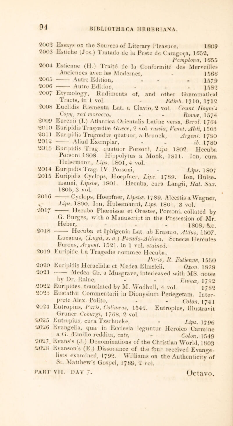 2002 Essays on tlie Sources of Literary Pleasuie, 1809 '2003 Estiche ^Jos.) Tratado de la Peste de Caragoca, 1652, Pamplona, 1655 2004 Lstienne (M.) 1 raite de la Conformity des Merveilles Anciennes avec les Modernes, - 1 566 2005 Autre Edition, - - - 1579 2006 Autre Edition, - - J582 2007 Etymology, Rudiments of, and other Grammatical Tracts, in 1 vol. - Edinb. 1710, 1712 2008 Euclidis Elementa Lat. a Clavio, 2 vol. Count Iloym's Copy, red morocco, - - Romce, 15?4 2009 Eurenii (I.) Atlantica Orientalis Eatine versa, Berol. 1764 2010 Euripidis Tragoediae Greece, 2 vol. russia, Eenet. Aldi, 1503 2011 Euripidis Tragoediae quatuor, a Brunck, Argent. 1780 2012 Aliud Exemplar, - - ib. 1780 2013 Euripidis Trag. quatuor Porsoni, Lips. 1802. Hecuba Porsoni 1808. Hippolytus a Monk, 1811. Ion, cura Hulsemann, Lips. 1801,4 vol. 2014 Euripidis Trag. IV. Porsoni, - Lips. 1S07 2015 Euripidis Cyclops, Hoepfner, Lips. 1789. Ion, Hulse- mauni, Lipsice, 1801. Hecuba, cura Langii, Hal. Sax. 1805, 3 vol. » 2016 Cyclops, Iloepfner, Lipsice, 1789. Alcestis a Wagner, v Lips. 1800. Ion, Hulsemanni, Lips. 1801, 3 vol. '2017 * Hecuba Phoenissae et Orestes, Porsoni, collated by G. Burges, with a Manuscript in the Possession of Mr. Heber, - - - 1808, &c. 2018 Hecuba et Iphigenia Lat. ab Erasmo, Aldus, 1507. Lucanus, (Lugd, s. a.) Pseudo-Aldina, Senecae Hercules Furens, Argent. 1521, in 1 vol. stained. 2019 Euripide 1 a Tragedie nominee Hecuba, Paris, R. Estienne, 1550 2020 Euripidis Ileraclidae et Medea Elmsleii, Oxon. 1828 2021 Medea Gr. a Musgrave, interleaved with MS. notes by Dr. Raine, - - Etonce, 1792 2022 Euripides, translated by M. Wodhull, 4 vol. 1782 2023 Eustathii Commentarii in Dionysium Periegetam, Inter- prete Alex. Polito, . - Colon. 1741 2024 Eutropius, Paris, Colinceus, 1542. Eutropius, illustravit Gruner Coburgi, 1768, 2 vol. 2025 Eutropius, cura Tzschucke, - Lips. 1796 2026 Evangelia, quae in Ecclesia leguntur Ileroico Carmine a G. Emilio reddita, cuts, - Colon. 1549 2027 Evans’s (J.) Denominations of the Christian World, 1803 2028 Evanson s (E.) Dissonance of the four received Evange- lists examined, 1792. Williams on the Authenticity of St. Matthew’s Gospel, 1789, 2 vol.