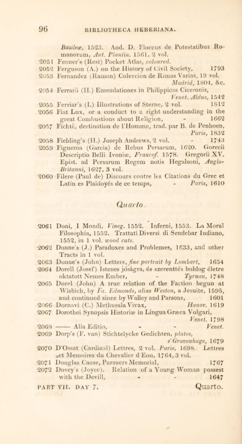 Basilece, 1523. And. D. Moccus de Potestatibus Ro- manorum, Ant. Plantin. 15(51. 2 vol. 2051 Fenner’s (Rest) Pocket Atlas, coloured. 2052 Ferguson (A.) on the History of C ivil Society, 1793 2053 Fernandez (Ramon) Coleccion de Riraas \ arias, 19 vol. Madrid, 1804, &c. 2054 Ferrarii (II.) Emendationes in Philippicas Ciceronis, Venet. Aldus, 1542 2055 Ferriar’s (I.) Illustrations of Sterne, 2 vol. 1S12 205(5 Fiat Lux, or a conduct to a right understanding in the great Combustions about Religion, - 16G2 2057 Fichte, destination de l’Homme, trad, par B. de Penhoen, Paris, 1832 2058 Fielding’s (II.) Joseph Andrews, 2 vol. - 1743 2059 Figueroa (Garcia) de Rebus Persarum, 1G20. Gorecii Descriptio Belli Ivoniae, Francof. 157$. Gregorii XV. Epist. ad Persarum Regem notis Uegalsoni, Anglo- Britanni, 1627* 3 vol. 2060 Filere (Paul de) Discours contre les Citations du Grec et Latin es Plaidoy6s de ee temps, - Paris, 1610 Quarto. 20G1 Doni, I Mondi, Vineg. 1552. Inferni, 1553. La Moral Filosophia, 1552. Trattati Diversi di Sendebar Indiano, 1552, in 1 vol. wood cuts. 2062 Donne’s (J.) Paradoxes and Problemes, 1633, and other Tracts in 1 vol. 2063 Donne’s (John) Letters, fine portrait by Lombart, 1654 2064 Dorell (Josef) Istenes jdsdgra, 6s szerentt6s boldog detre oktatott Nemes Ember, - Tyrnau, 1748 2065 Dorel (John) A true relation of the Faction begun at Wisbich, by Fa. Edmonds, alias M'eston, a Jesuite, 1595, and continued since by Walley and Parsons, 1601 2066 Dornavi (C.) Methusala Vivax, llanov. 1619 2067 Dorothei Synopsis Historic in Lingua Graeca Volgari, Venet. 1798 2068 Alia Editio, - - Venet. 2069 Dorp’s (F. van) Stichtelycke Gedichten, plates, s' Gravenhage, 1679 2070 D’Ossat (Cardinal) Lettres, 2 vol. Paris, 1698. Lettres ,et Memoires du Chevalier d Eon, 1764,3 vol. 2071 Douglas Cause, Pursuers Memorial, 1767 2072 Dovey’s (Joyce). Relation of a Young Woman possest with the Devill, - - 1647