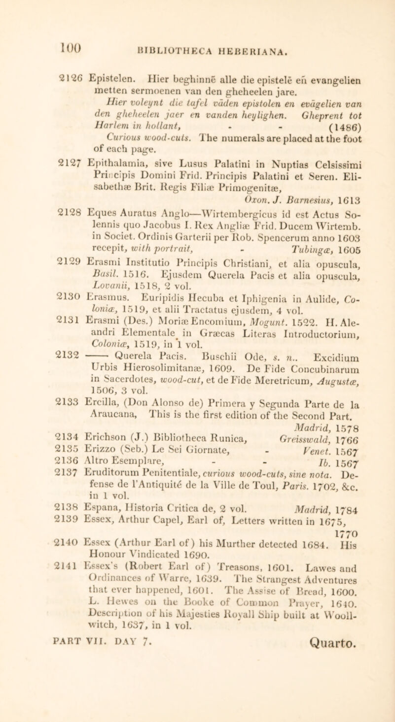 2120 Epistelen. Hier beghinne alle die epistele eh evangelien metten sermoenen van den gheheelen jare. Hier voleynt die tafcl vdden epistolen en evdgelien van den gheheelen jaer en vanden heylighen. Gheprent tot Harlem in hollant, - - (1486) Curious wood-cuts. The numerals are placed at the foot of each page. 2127 Epithalamia, sive Lusus Palatini in Nuptias Celsissimi Principis Domini Frid. Principis Palatini et Seren. Eli- sabeth® Brit, llegis Fili® Primogenit®, Oxon.J. Barnesius, 1613 2128 Eques Auratus Anglo—Wirtembergicus id est Actus So- lennis quo Jacobus E Rex Angli® Frid. Ducem Wirtemb. in Societ. Ordinis Ciarterii per Rob. Spencerum anno 1603 recepit, with portrait, - Tubinga, 1605 2129 Erasmi Institutio Principis Christiani, et alia opuscula, Basil. 1516. Ejusdem Querela Pacis et alia opuscula, Lovanii, 1518, 2 vol. 2130 Erasmus. Euripidis Hecuba et Iphigenia in Aulide, Co- lonicE, 1519, et alii Tractatus ejusdem, 4 vol. 2131 Erasmi (Des.) Mori® Encomium, Mogunt. 1522. II. Ale- andri Elementale. in Gr®cas Literas Introductorium, Colonice, 1519, in 1 vol. 2132 * Querela Pacis. Buschii Ode, s. n.. Excidium Urbis Hierosolimitan®, 1609. De Fide Concubinarum in Sacerdotes, wood-cut, et de Fide Meretricum, Augusta, 1 506, 3 vol. 2133 Ercilla, (Don Alonso de) Primera y Segunda Parte de la Araucana, 1 his is the first edition of the Second Part. Madrid, 1578 2134 Erichson (J.) Bibliotheca Runica, Greisswald, 1766 2135 Erizzo (Seb.) Le Sei Giornate, - Venet. 1567 2136 Altro Esemplare, - - ji 1557 2137 Eruditorum Penitentiale, curious wood-cuts, sine nota. De- fense de l’Antiquit£ de la Ville de Toul, Paris. 1702, &c. in 1 vol. 2138 Espana, Historia Critica de, 2 vol. Madrid, 1784 2139 Essex, Arthur Capel, Earl of. Letters written in 16*75, 1770 2140 Essex (Arthur Earl of) his Murther detected 1684. His Honour Vindicated 1690. 2141 Essex’s (Robert Earl of) Treasons, 1601. Lawes and Ordinances of Warre, 1639. The Strangest Adventures that ever happened, 1601. The Assise of Bread, 1600. L. Hewes on the Booke of Common Prayer, 16 40. Description of his Majesties Royall Ship built' at Wooll- witch, 1637, in 1 vol.