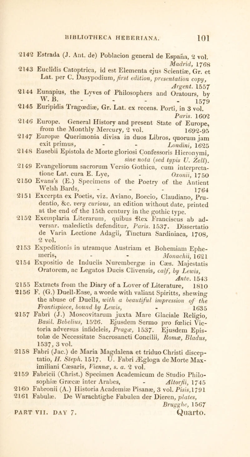 ^14*2 Estrada (J. Ant. de) Poblacion general de Espaha, 2 vol. Madrid, 1768 2143 Euclidis Catoptrica, id est Elementa ejus Scientiae, Gr. et Lat. per C. Dasypodium, first edition, presentation copy, Argent. 1557 2144 Eunapius, the Lyves of Philosophers and Oratours, by W. B. - - - - 1579 2145 Euripidis Tragoediae, Gr. Lat. ex recens. Porti, in 3 vol. Paris. 1602 2146 Europe. General History and present State of Europe, from the Monthly Mercury, 2 vol. 1692-95 2147 Europae Querimonia divisa in duos Libros, quorum jam exit primus, - - Londini, 1625 2148 Eusebii Epistola de Morte gloriosi Confessoris Hieronymi, sine nota (sed typis U. Zell). 2149 Evangeliorum sacrorum Versio Gothica, cum interpreta- tione Lat. cura E. Lye, - Oxonii, 1750 2150 Evans’s (E.) Specimens of the Poetry of the Antient Welsh Bards, - 1764 2151 Excerpta ex Poetis, viz. Aviano, Boecio, Claudiano, Pru- dentio, &c. very curious, an edition without date, printed at the end of the 15th century in the gothic type. 2152 Exemplaria Literarum, quibus ilex Franciscus ab ad- versar. maledictis defenditur, Paris. 1537. Dissertatio de Varia Lectione Adagii, Tinctura Sardiniaca, 1708, 2 vol. 2153 Expeditionis in utramque Austriam et Bohemiam Ephe- mens? - - Monachii, 1621 2154 Expositio de Induciis Nurembergae in Caes. Majestatis Oratorem, ac Legatos Ducis Clivensis, calf’ by Lewis, Antv. 1543 2155 Extracts from the Diary of a Lover of Literature, 1810 2156 F. (G.) Duell-Ease, a worde with valiant Spiritts, shewing the abuse of Duells, with a beautiful impression of the Frontispiece, bound by Lewis, - 1635 2157 Fabri (J.) Moscovitarum juxta Mare Glaciale Religio, Basil. Bebelius, 1526. Ejusdem Sermo pro foelici Vic- toria ad versus infideleis, Prague, 1537. Ejusdem Epis- tolae de Necessitate Sacrosancti Concilii, Bonus, Bladus, 1537, 3 vol. 2158 Fabri (Jac.) de Maria Magdalena et triduo Christi discep- tatio, H. Stcph. 1517* U. Fabri iEgloga de Morte Max- imiliani Caesaris, Vienrus, s. a. 2 vol. 2159 Fabricii (Christ.) Specimen Academicum de Studio Philo- sophise Graecae inter Arabes, - Altorjii, 1745 2160 Fabronii (A.) Historia Academiae Pisanae, 3 vol. Pms,1791 2161 Fabulae. De Warachtighe Fabulen der Dieren, plates, Brugghe, 1567