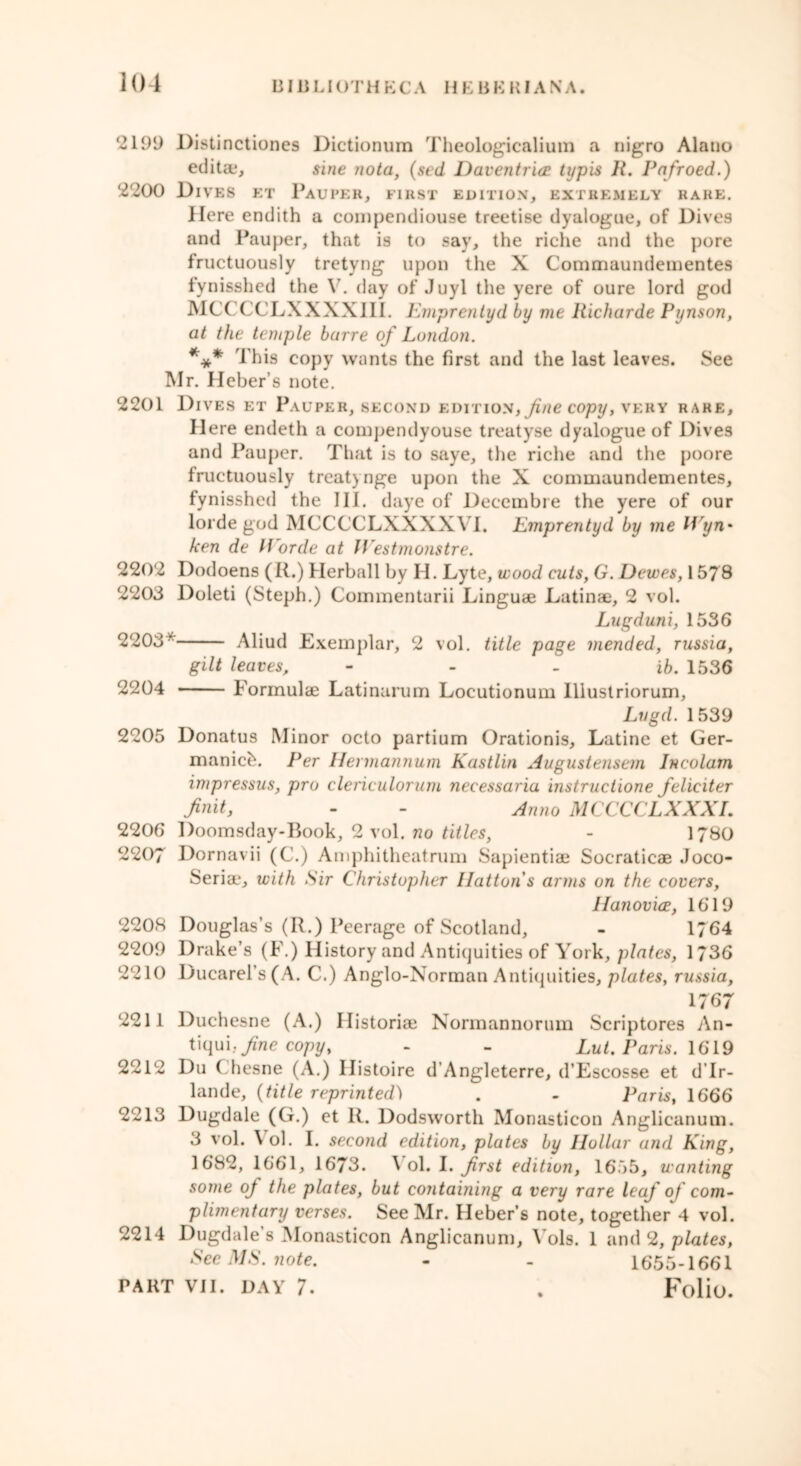 2199 Distinctioncs Dictionum Theologicalium a nigro Alatio editae, sine nota, (sed Daventria typis R. Pafroed.) 2200 Dives et Pauper, first edition, extremely rake. Here endith a compendiouse treetise dyalogue, of Dives and Pauper, that is to say, the riche and the pore fructuously tretyng upon the X Commaundementes fynisshed the V. day of Juyl the yere of oure lord god MCCCCLXXXXIII. Emprentyd by me Richarde Pynson, at the temple barre of London. *** This copy wants the first and the last leaves. See Mr. Heber’s note. 2201 Dives et Pauper, second edition, fine copy, very rare. Here endeth a compendyouse treatyse dyalogue of Dives and Pauper. That is to saye, the riche and the poore fructuously treatynge upon the X commaundementes, fynisshed the III. daye of Decembre the yere of our lorde god MCCCCLXXXXVI. Emprentyd by me Wyn• ken de lEorde at Westmonstre. 2202 Dodoens (R.) Herball by H. Lyte, wood cuts, G. Dewes, 1578 2203 Doleti (Steph.) Commenturii Linguae Latinae, 2 vol. Lugduni, 1536 2203* Aliud Exemplar, 2 vol. title page mended, russia, gilt leaves, ib. 1536 2204 Formulae Latinarum Locutionum lllustriorum, Lvgd. 1539 2205 Donatus Minor octo partium Orationis, Latine et Ger- manicb. Per Hermannum Kastlin Augustensem Jncolam impressus, pro clericulorum necessaria instructione feliciter finit, - - Anno MCCCCLXXXI. 2206 Doomsday-Book, 2 vol. no titles, - 1780 2207 Dornavii (C.) Amphitheatrum Sapientiae Socraticae Joco- Seria*, with Sir Christopher Hatton s arms on the covers, Hanovice, 1619 2208 Douglas’s (R.) Peerage of Scotland, - 1764 2209 Drake’s (F.) History and Antiquities of York, plates, 1736 2210 Ducarel’s(A. C.) Anglo-Norman Antiquities, plates, russia, 1767 2211 Duchesne (A.) Ilistoriae Normannorum Scriptores An- tiqui: fine copy, - - Lut. Paris. 1619 2212 Du Chesne (A.) Ilistoire d’Angleterre, d’Escosse et d’lr- lande, {title reprinted) . - Paris, 1666 2213 Dugdale (G.) et R. Dodsworth Monasticon Anglicanum. 3 vol. \ ol. I. second edition, plates by Hollar and King, 1682, 1661, 1673. Vol. I. frst edition, 1655, wanting some of the plates, but containing a very rare leaf of com- plimentary verses. See Mr. Heber’s note, together 4 vol. 2214 Dugdale’s Monasticon Anglicanum, Yols. 1 and 2, plates, See MS. note. - - 1655-1661