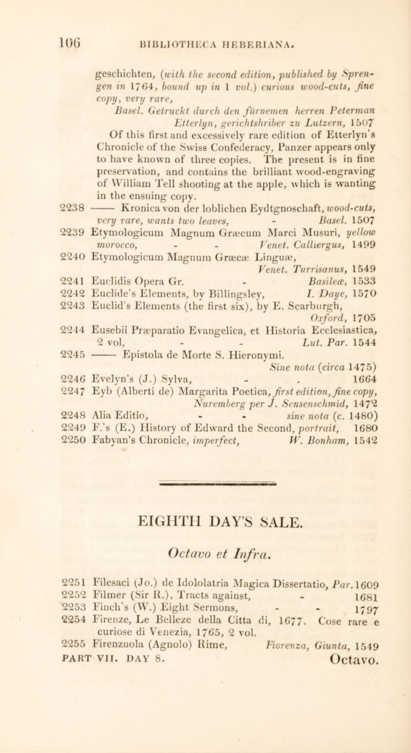 gesehichten, (with the second edition, published by Spren- gen in 1/64, bound up in 1 vol.) curious wood-cuts, Jine copy, very rare, Basel. Getruckt durch den furnemen herren Peterman Utterlyn, gerichtshriber zu Lutzern, 1507 Of this first and excessively rare edition of Etterlyn’s Chronicle of the Swiss Confederacy, Panzer appears only to have known of three copies. The present is in fine preservation, and contains the brilliant wood-engraving of William Tell shooting at the apple, which is wanting in the ensuing copy. 2238 Kronicavon der loblichen Eydtgnoschaft, wood-cuts, very rare, wants two leaves, - Basel. 150/ 2239 Etymologicum Magnum Graecum Marci Musuri, yellow morocco, - - Venet. Calliergus, 1499 2240 Etymologicum Magnum Graecae Linguae, Venet. Turrisanus, 1549 2241 Euclidis Opera Gr. - Basilece, 1533 2242 Euclide’s Elements, by Billingsley, /. l)aye, 1570 2243 Euclid’s Elements (the first six), by E. Scarburgh, Oxford, 1705 2244 Eusebii Praeparatio Evangelica, et Historia Ecclesiastica, 2 vol, - - Lut. Par. 1544 2245 Epistola de Morte S. Hieronymi. Sine nota (circa 1475) 2246 Evelyn’s (J.) Sylva, - . 1664 2247 Eyb (Alberti de) Margarita Poetica, first edition, fine copy, Nuremberg per J. Sensenschmid, 1472 2248 Alia Editio, - - sine nota (c. 1480) 2249 E.’s (E.) History of Edward the Second, portrait, 1680 2250 Fabyan’s Chronicle, imperfect, IV. Bonham, 1542 EIGHTH DAYS SALE. Octavo et Infra. 2251 I ilesaci (Jo.) de Idololatria Magica Dissertatio, Par. 1609 2252 Filmer (Sir R.), Tracts against, - 1681 2253 Finch’s (W.) Eight Sermons, - - 1797 2254 Firenze, Le Bclleze della Citta di, 1677. Cose rare e curiose di Venezia, 1765, 2 vol. 2255 Firenzuola (Agnolo) Rime, Fiorenza, Giunta, 1549