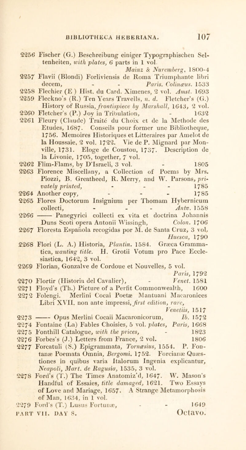 2256 Fischer (G.) Beschreibung einiger Typographischen Sel- tenheiten, with plates, 6 parts in I vol. Mainz fy Nuremberg, 1800-4 2257 Flavii (Blondi) Forliviensis de Roma Triumphante libri decern, - - Paris. Colinceus. 1533 2258 Flechier (E ) Hist, du Card. Ximenes, 2 vol. Amst. 1693 2259 Fleckno’s (R.) Ten Years Travells, n. d. Fletcher’s (G.) History of Russia, frontispiece by Marshall, 1643, 2 vol. 2260 Fletcher’s (P.) Joy in Tribulation, - 1632 2261 Fleury (Claude) Traite du Choix et de la Methode des Etudes, 1687- Conseils pour former une Bibliotheque, 1756. Memoires Historiques et Litteraires par Amelot de la Houssaie, 2 vol. 1722. Vie de P. Mignard par Mon- ville, 1731. Eloge de Coustou, 1737- Description de la Livonie, 1705, together, 7 vol. 2262 Flim-Flams, by D’lsraeli, 3 vol. - 1805 2263 Florence Miscellany, a Collection of Poems by Mrs. Piozzi, B. Greatheed, R. Merry, and W. Parsons, pri- vately printed, - - 1785 2264 Another copy, - - - 1785 2265 Flores Doctorum Insignium per Thomam Hybernicum collecti, - - Antv. 1558 2266 Panegyrici collecti ex vita et doctrina Johannis Duns Scoti opera Antonii Wissingh, Colon. 1706 2267 Floresta Espanola recogidas por M. de Santa Cruz, 3 vol. Huesca, 1790 2268 Flori (L. A.) Historia, Plantin. 1584. Graeca Gramma- tica, wanting title. H. Grotii Votum pro Pace Ecele- siastica, 1642, 3 vol. 2269 Florian, Gonzalve de Cordoue et Nouvelles, 5 vol. Paris, 1792 2270 Flortir (Historia del Cavalier), - Venet. 1581 2271 Floyd’s (Th.) Picture of a Perfit Commonwealth, 1600 2272 Folengi. Merlini Cocai Poetae Mantuani Macaronices Libri XVII. non ante impressi,edition, rare, Veneiiis, 1517 2273 —— Opus Merlini Cocaii Macaronicorum, lb. 1572 2274 Fontaine (La) Fables Choisies, 5 vol. plates, Paris, 1668 2275 Fonthill Catalogue, with the prices, - 1823 2276 Forbes’s (J.) Letters from France, 2 vol. 1806 2277 Forcatuli (S.) Epigrammata, Tornasius, 1554. P. Fon- tanae Poemata Omnia, Bergomi. 1752. Forcianae Quaes- tiones in quibus varia Italorum Ingenia explicantur, Neapoli, Mart, de Ragusia, 1535, 3 vol. 2278 Ford’s (T.) The Times Anatomiz’d, 1647- W. Mason’s Handful of Essaies, title damaged, 1621. Two Essays of Love and Mariage, 1657- A Strange Metamorphosis of Man, 1 634, in 1 vol. 2279 Ford’s (T.) Lusus Fortume, 1649