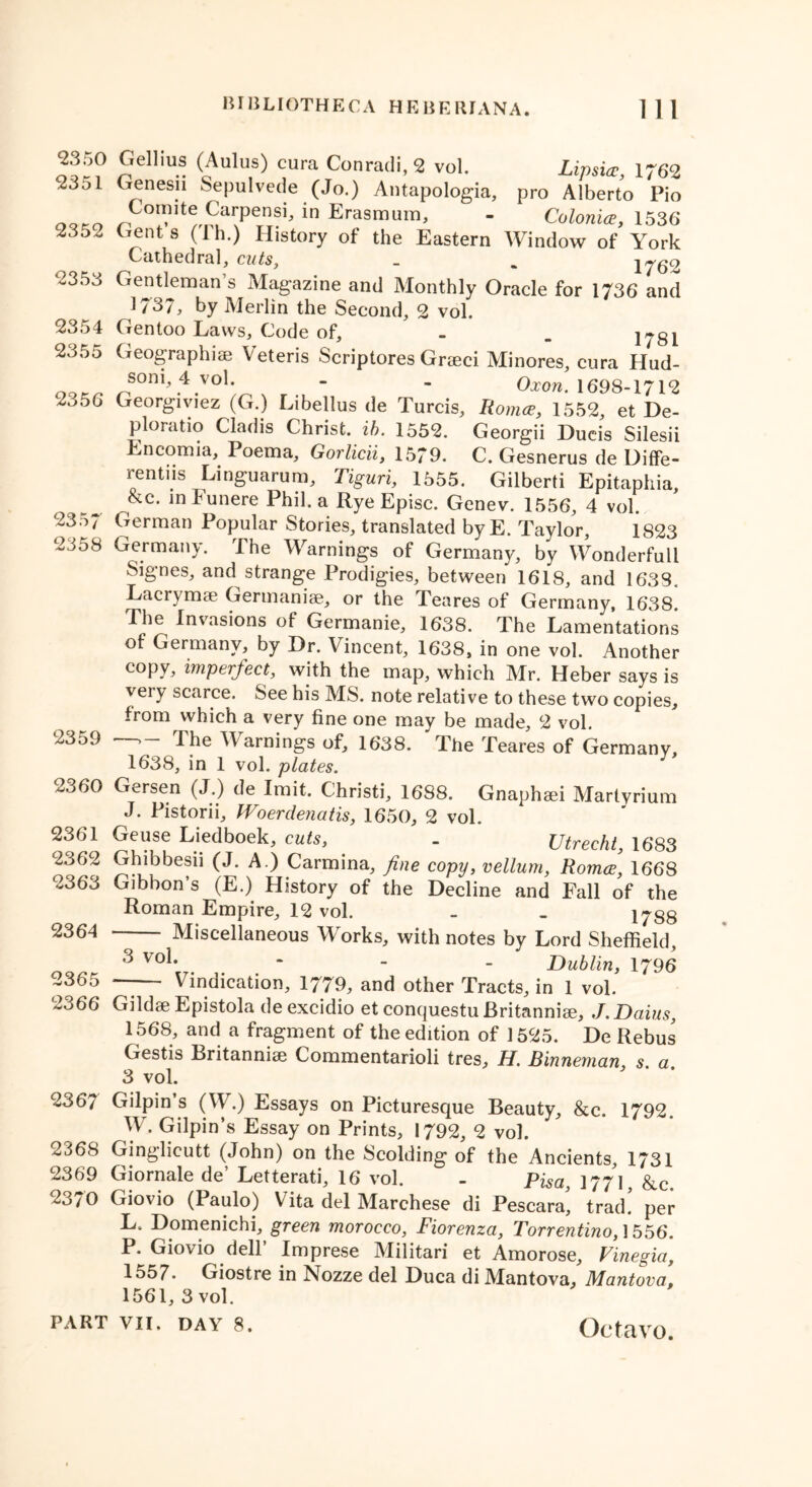 <23^0 Gellius (Aulus) cura Conradi, 2 vol. Lipsice, 1762 23d! Genesii Sepulvede (Jo.) Antapologia, pro Alberto Pio 9^9 ^ Erf1mum> “ Colonics, 153 6 235^ Gents (Ih.) History of the Eastern Window of York Cathedral, cuts, _ , 176^ 2353 Gentleman s Magazine and Monthly Oracle for 1736 and 1/37, by Merlin the Second, 2 vol. 2354 Gen too Laws, Code of, - _ 1781 2355 Geographiae Veteris Scriptores Graeci Minores, cura Hud- OOK_ sonb4v°l. - - Oxon. 1698-1712 235(5 Georgiviez (G.) Libellus de Turcis, Roma, 1552, et De- ploratio Cladis Christ, ib. 1552. Georgii Ducis Silesii Encomia, I oema, Gorlicii, 1579. C. Gesnerus de Diffe- rent^ Linguarum, Tiguri, 1555. Gilbert! Epitaphia, &c. inFunere Phil, a Rye Episc. Genev. 1556, 4 vol. 2357 German Popular Stories, translated byE. Taylor 1823 2358 Germany. The Warnings of Germany, by Wonderfull Signes, and strange Prodigies, between 1618, and 1633. Lacrymae Gertnaniae, or the Teares of Germany, 1638. The Invasions of Germanie, 1638. The Lamentations of Germany, by Dr. Vincent, 1638, in one vol. Another copy, imperfect, with the map, which Mr. Heber says is very scarce. See his MS. note relative to these two copies, from which a very fine one may be made, 2 vol. 2359 —»- The Warnings of, 1638. The Teares of Germany, 1638, in 1 vol. plates. 2360 Gersen (J.) de Imit. Christi, 1688. Gnaphaei Martyrium J. Pistorii, Woerdenatis, 1650, 2 vol. 2361 Geuse Liedboek, cuts, . - Utrecht, 1683 2362 Ghibbesii (J. A.) Carmina, fine copy, vellum, Romce, 1668 2363 Gibbon’s (E.) History of the Decline and Fall of the Roman Empire, 12 vol. _ . i^gg 2364 Miscellaneous Works, with notes by Lord Sheffield, 3 vo1* ‘ - - Dublin, 1796 03s5 _— Vindication, 1779, and other Tracts, in 1 vol. 2366 Gildae Epistola de excidio et conquestu Britanniae, J. Daius, 1568, and a fragment of the edition of 1525. De Rebus Gestis Britanniae Commentarioli tres, H. Binneman s. a. 3 vol. 2367 Gilpin s (W.) Essays on Picturesque Beauty, &c. 1792. W. Gilpin’s Essay on Prints, 1792, 2 vol. 2368 Ginglicutt (John) on the Scolding of the Ancients, 1731 2369 Giornale de’ Letterati, 16 vol. - Pisa, 177*1, &c 2370 Giovio (Paulo) Vita del Marchese di Pescara, trad, per L. Domenichi, green morocco, Fiorenza, Torrentino, 1556. P. Giovio dell’ Imprese Militari et Amorose, Vinegia, 1557. Giostre in Nozze del Duca di Mantova, Mantova, 1561, 3 vol.