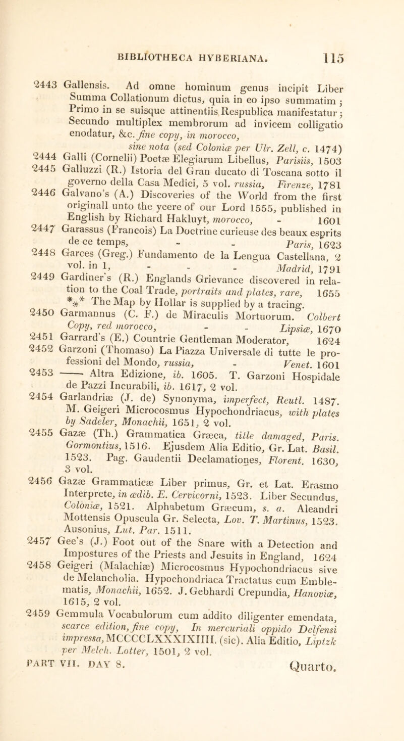 ‘2443 Gallensis. Ad omne hominum genus incipit Liber Summa Collationum dictus, quia in eo ipso summatim j Primo in se suisque attinentiis Respublica manifestatur 5 Secundo multiplex membrorum ad invicem colligatio enodatur, Ike. fine copy, in morocco, sine nota (sed Colo nice per Ulr. Zell, c. 1474) ‘2444 Galli (Cornelii) Poetae Elegiarum Libellus, Parisiis, 1503 <2445 Galluzzi (R.) Istoria del Gran ducato di Toscana sotto il governo della Casa Medici, 5 vol. russia, Firenze, 1781 °2446 Galvano’s (A.) Discoveries of the World from the first originall unto the yeere of our Lord 1555, published in English by Richard Hakluyt, morocco, - 1601 -447 Garassus (Irancois) La Doctrine curieuse des beaux esprits de ce temps, - _ Paris, 1623 2448 Garces (Greg.) Fundamento de la Lengua Castellana, 2 vol. in ~ - - Madrid, 1791 2449 Gardiner s (R.) Englands Grievance discovered in rela- tion to the Coal Trade, portraits and plates, rare, 1655 *=& i he Map by Hollar is supplied by a tracing. 2450 Garmannus (C. F.) de Miraculis Mortuorum. Colbert Copy, red morocco, - _ Lipsice, 1670 2451 Garrard’s (E.) Countrie Gentleman Moderator, 1624 2452 Garzoni (Thomaso) La Piazza Universale di tutte le pro- fessioni del Mondo, russia, - Venet. 1601 2453 Altra Edizione, ib. 1605. T. Garzoni Hospidale de Pazzi Incurabili, ib. 1617, 2 vol. 2454 Garlandriae (J. de) Synonyma, imperfect, Reutl. 1487. M. Geigeri Microcosmus Hypochondriacus, with plates by Sadeler, Monachii, 1651, 2 vol. 2455 Gazae (Th.) Grammatica Grseea, title damaged, Paris. Gormontius, 1516. Ejusdem Alia Editio, Gr. Lat. Basil. 1523. Pag. Gaudentii Declamationes, Florent. 1630, 3 vol. 2456 Gazae Grammaticae Liber primus, Gr. et Lat. Erasmo Interprete, in wdib. E. Cervicorni, 1523. Liber Secundus, Colonics,' 1521. Alphabetum Graecum, 5. a. Aleandri Mottensis Opuscula Gr. Selecta, Eov. T. Martinas, 1523. Ausonius, Lut. Par. 1511. 245/ Gees (J.) Foot out of the Snare with a Detection and Impostures of the Priests and Jesuits in England, 1624 2458 Geigeri (Malachiae) Microcosmus Hypochondriacus sive de Melancholia. Hypochondriaca Tractatus cum Emble- matis, Monachii, 1652. J.Gebhardi Crepundia, Planovice 1615, 2 vol. 2459 Gemmula Vocabulorum cum addito diligenter emendata, scarce edition,fine copy, In mercuriali oppido Delfensi impressa, MCCCCLXXXIXIIII. (sic). Alia Editio, Liptzk per Melch. Latter, 1501, 2 vol.