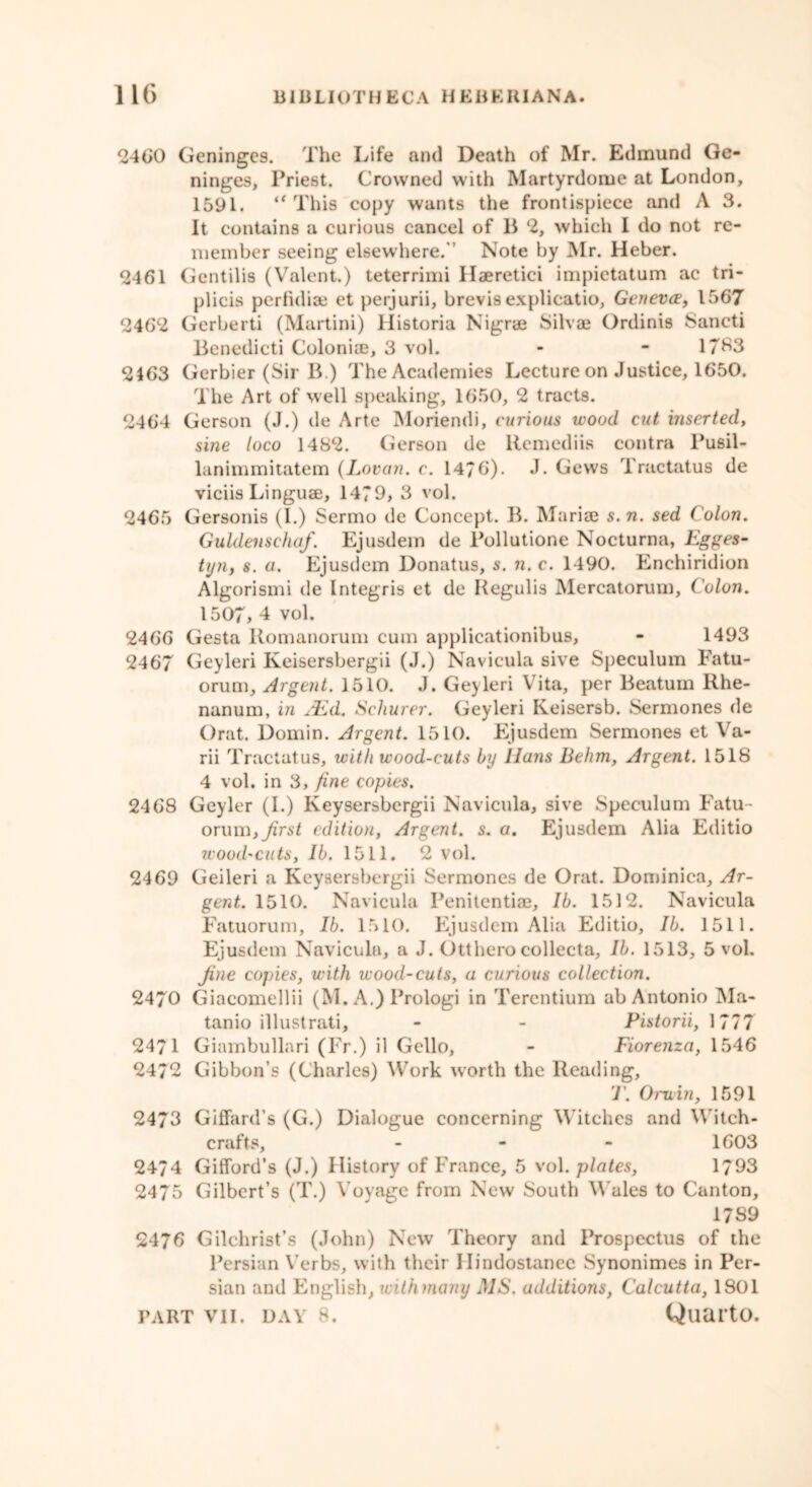 2460 Geningc9. The Life and Death of Mr. Edmund Ge- ninges, Priest. Crowned with Martyrdome at London, 1591. “ This copy wants the frontispiece and A 3. It contains a curious cancel of B 2, which I do not re- member seeing elsewhere. Note by Mr. Heber. <2461 Gentilis (Valent.) teterrimi Haeretici impietatum ac tri- plicis perfidise et perjurii, brevis explicatio, Geneva, 1567 2462 Gerberti (Martini) liistoria Nigrae Silvae Ordinis Sancti Benedicti Colonise, 3 vol. - - 1783 2463 Gerbier (Sir B.) The Academies Lecture on Justice, 1650. The Art of well speaking, 1650, 2 tracts. 2464 Gerson (J.) de Arte Moriendi, curious wood cut inserted, sine loco 1482. Gerson de llemediis contra Pusil- lanimmitatem (Lovan. c. 1476). J. Gews Tractatus de viciis Linguae, 1479, 3 vol. 2465 Gersonis (I.) Sermo de Concept. B. Mariae s.n. sed ( olon. Guklenschaf. Ejusdem de Pollutione Nocturna, Egges- tyn, s. a. Ejusdem Donatus, s. n. c. 1490. Enchiridion Algorismi de Integris et de Regulis Mercatorum, Colon. 1507, 4 vol. 2466 Gesta Romanorum cum applicationibus, - 1493 2467 Geyleri Keisersbergii (J.) Navicula sive Speculum Fatu- orum. Argent. 1510. J. Geyleri Vita, per Beatum Rhe- nanum, in JEd. Schurer. Geyleri Keisersb. Sermones de Orat. Domin. Argent. 1510. Ejusdem Sermones et Va- rii Tractatus, with wood-cuts by Hans Behm, Argent. 1518 4 vol. in 3, fine copies. 2468 Geyler (I.) Keysersbergii Navicula, sive Speculum Fatu- orum, Jirst edition, Argent, s. a. Ejusdem Alia Editio wood'cuts, lb. 1511. 2 vol. 2469 Geileri a Keysersbergii Sermones de Orat. Dominica, Ar- gent. 1510. Navicula Penitentiae, lb. 1512. Navicula Fatuorum, lb. 1510. Ejusdem Alia Editio, lb. 1511. Ejusdem Navicula, a J. Otthero collecta, lb. 1513, 5 vol. Jine copies, with wood-cuts, a curious collection. 2470 Giaeomellii (M. A.) Prologi in Terentium ab Antonio Ma- tanio illustrati, - - Pistorii, 1777 2471 Giambullari (Fr.) il Gello, - Fiorenza, 1546 2472 Gibbon’s (Charles) Work worth the Reading, T. Oruin, 1591 2473 Giffard’s (G.) Dialogue concerning Witches and Witch- crafts, - 1603 2474 Gifford’s (J.) History of France, 5 vol. plates, 1793 2475 Gilbert’s (T.) Voyage from New South Wales to Canton, 1789 2476 Gilchrist’s (John) New Theory and Prospectus of the Persian Verbs, with their Hindostanee Synonimes in Per- sian and English, withmany MS. additions, Calcutta, 1901