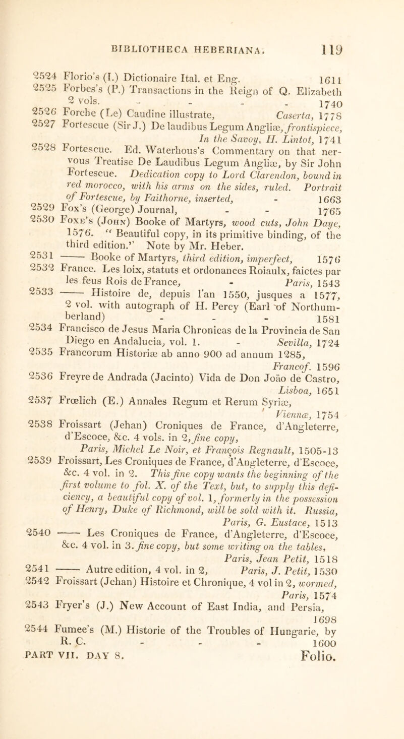 2524 2525 25 26 2527 252S 2529 2530 2531 2532 2533 Florio’s (I.) Dictionaire Ital. et Eng. 1G11 Forbes’s (P.) Transactions in the Reign of Q. Elizabetli 2 vols. - - - 1740 rorche (Le) Caudine illustrate, Caserta, 177S Fortescue (Sir J.) De laudibus Legum Angliac, frontispiece, In the Savoy, II. Lintot, 1741 fortescue. Ed. Waterhous’s Commentary on that ner- vous Treatise De Laudibus Legum Angliae, by Sir John bortescue. Dedication copy to Lord Clarendon, bound in red morocco, with his arms on the sides, ruled. Portrait °f Fortescue, by Faithorne, inserted, - 1663 l ox’s (George) Journal, - - 1765 boxE s (John) Booke of Martyrs, wood cuts, John Daye, 1576. Beautiful copy, in its primitive binding, of the third edition.’’ Note by Mr. Fleber. Booke of Martyrs, third edition, imperfect, 1576 b ranee. Les loix, statuts et ordonances Roiaulx, faictes par les feus Rois de France, - Paris, 1543 —— Histoire de, depuis l’an 1550, jusques a 1577, 2 vol. with autograph of H. Percy (Earl T)f Northum- berland) - _ - 1581 2534 Francisco de Jesus Maria Chronicas de la Provincia de San Diego en Andalucia, vol. 1. - Sevilla, 1724 2535 Francorum Historise ab anno 900 ad annum 1285, Francof. 1596 2536 Freyrede Andrada (Jacinto) Vida de Don Joao de Castro, Lisboa, 1651 2537 Froelich (E.) Annales Regum et Rerum Syriae, Viennce, 1754 2538 Froissart (Jehan) Croniques de France, d’Angleterre, d Escoce, &c. 4 vols. in 2,fine copy, Paris, Michel Le Noir, et Francois Regnault, 1505-13 2539 Froissart, Les Croniques de France, d’Angleterre, d’Escoce, &c. 4 vol. in 2. This fine copy wants the beginning of the first volume to fol. X. of the Text, but, to supply this defi- ciency, a beautiful copy of vol. \, formerly in the possession of Henry, Duke of Richmond, will be sold with it. Russia, Paris, G. Eustace, 1513 2540 Les Croniques de France, d’Angleterre, d’Escoce, &c. 4 vol. in 3. fine copy, but some ivriting on the tables, Paris, Jean Petit, 1518 2541 — Autre edition, 4 vol. in 2, Paris, J. Petit, 1530 2542 Froissart (Jehan) Histoire et Chronique, 4 vol in 2, wormed, Paris, 1574 2543 Fryer s (J.) New Account of East India, and Persia, 1698 2544 Fumee’s (M.) Historic of the Troubles of Hungarie, by R. C. 16*00