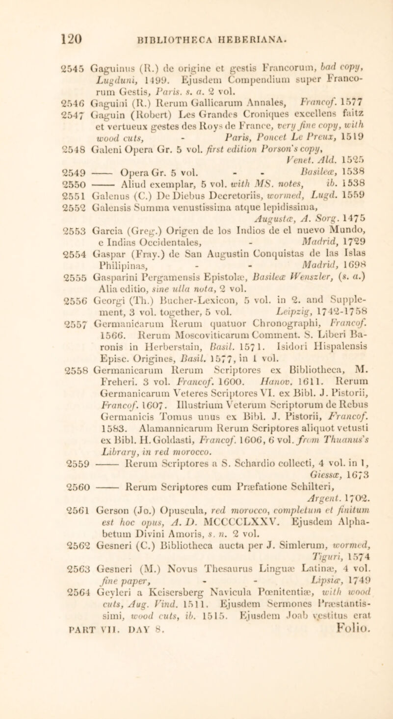 2545 Gaguinus (R.) do origine et gestis Francorum, bad copy, Lugduni, 1199. Ejusdem Compendium super Franco- rum Gestis, Paris, s. a. 2 vol. 2546 Gaguini (R.) Rerum Gallicarum Annales, Franco/. 1577 2547 Gaguin (Robert) Les Grandes Croniques excellens faitz et vertueux gestes des Roys de France, very fine copy, with wood cuts, - Paris, Poncet La Preux, 1519 2548 Galeni Opera Gr. 5 vol. first edition Porsons copy, Venet. Aid. 1525 2549 Opera Gr. 5 vol. - - Basilece, 1538 2550 Aliud exemplar, 5 vol. with MS. notes, ib. 1538 2551 Galenus (C.) DeDiebus Decretoriis, wormed, Lugd. 1559 2552 Galensis Summa venustissima atque lepidissima, Augusta?, A. Sorg. 1475 2553 Garcia (Greg.) Origen de los Indios de el nuevo Mundo, e Indias Occidentales, - Madrid, 17*29 2554 Gaspar (Fray.) de San Augustin Conquistas de las Islas Philipinas, - - Madrid, 1698 2555 Gasparini Pergamensis Epistolac, Basilece Wenszler, (s. a.) Aliaeditio, sine ulla nota, 2 vol. 2556 Georgi (Th.) Bucher-Lexicon, 5 vol. in 2. and Supple- ment, 3 vol. together, 5 vol. Leipzig, 1742-1758 2557 Germanicarum llerum quatuor Chronographi, Franco/. 1566. Rerum Moscoviticarum Comment. S. Liberi Ba- ronis in Ilerberstain, Basil. 157 L Isidori Hispalensis Episc. Origines, Basil. 1577, in 1 vol. 2558 Germanicarum Rerum Scriptores ex Bibliotheca, M. Freheri. 3 vol. Franco/. 1600. Jianov. 1611. Rerum Germanicarum Veteres Scriptores VI. ex Bibl. J. Pistorii, Franco/ 1607. Illustrium Veterum Scriptorum de Rebus Germanicis Tomus unus ex Bibl. J. Pistorii, Franco/. 1583. Alamannicarum Reruin Scriptores aliquot vetusti ex Bibl. H. Goldasti, Franco/ 1606, 6 vol./rum Thuanus's Library, in red morocco. 2559 Rerum Scriptores a S. Schardio collecti, 4 vol. in 1, G lessee, 1673 2560 Rerum Scriptures cum Praefatione Sehilteri, Argent. 1702. 2561 Gerson (Jo.) Opuscula, red morocco, completion et finitum est hoc opus, A. I). MCCCCLXXV. Ejusdem Alpha- betuin Divini Amoris, s. n. 2 vol. 2562 Gesneri (C.) Bibliotheca aucta per J. Simlerum, wormed, Tiguri, 1574 2563 Gesneri (M.) Novus Thesaurus Linguae Latinae, 4 vol. fine paper, - - Lipsicc, 1749 2564 Gevleri a Kciscrsberg Navicula Poenitcnthc, with wood cuts, Aug. Find. 1511. Ejusdem Sermones Praestantis- simi, wood cuts, ib. 1515. Ejusdem Joab vestitus erat