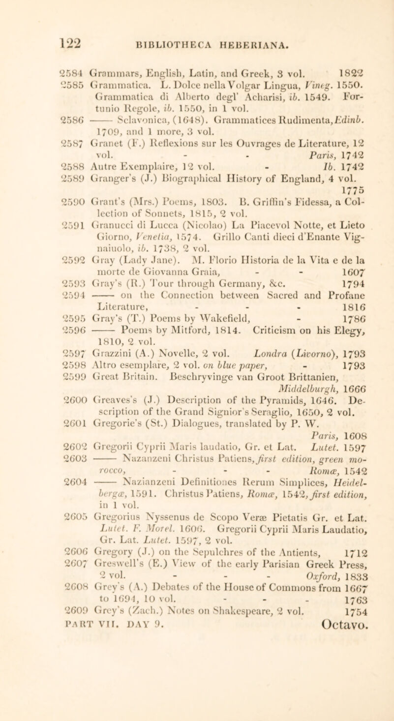 2584 Grammars, English, Latin, and Greek, 3 vol. 1822 2585 Grammatiea. L. Dolce nella Vulgar Lingua, Vineg. 1550. Grammatica di Alberto degl’ Acharisi, ib. 1549. For- tunio Regole, ib. 1550, in 1 vol. 2586 Sclavonica, (1648). Grammatices Rudimenta,Edm5. 1?09, and 1 more, 3 vol. 2587 Granet (F.) Reflexions sur les Ouvrages de Literature, 12 vol. - - Paris, 1742 2588 Autre Exemplaire, 12 vol. - lb. 1742 2589 Granger’s (J.) Biographical History of England, 4 vol. 1775 2590 Grant’s (INIrs.) Poems, 1S03. B. Griffin’s Fidessa, a Col- lection of Sonnets, 1815, 2 vol. 2591 Granucci di Lucca (Nicolao) La Piacevol Notte, et Lieto Giorno, Venetia, 15/4. Grillo Canti dieci d’Enante Vig- naiuolo, ib. 1738, 2 vol. 2592 Gray (Lady Jane). M. Florio Ilistoria de la Vita e de la morte de Giovanna Graia, - - 1607 2593 Gray’s (R.) l our through Germany, &c. 1794 2594 on the Connection between Sacred and Profane Literature, - 1816 2595 Gray’s (T.) Poems by Wakefield, - 1786 2596 Poems by Mitford, 1814. Criticism on his Elegy, 1810, 2 vol. 2597 Grazzini (A.) Novellc, 2 vol. Londra (Livorno), 1793 2598 Altro esemplare, 2 vol. on blue paper, - 1793 2599 Great Britain. Beschryvinge van Groot Brittanien, Middelburgh, 1666 2600 Greaves’s (J.) Description of the Pyramids, 1646. De- scription of the Grand Signior’s Seraglio, 1650, 2 vol. 2601 Gregorie’s (St.) Dialogues, translated by P. W. Paris, 1608 2602 Gregorii Cyprii Maris laudatio, Gr. et Lat. Lntet. 1597 2603 Nazanzeni Christus Patiens, first edition, green mo- rocco, - - Romeo, 1542 2604 Nazianzeni Definitiones Rerum Simplices, Ileidel- bergco, 1591. Christus Patiens, Roma1, 15V2, first edition, in 1 vol. 2605 Gregorius Nyssenus de Scopo Verae Pietatis Gr. et Lat. Lutet. F. Morel. 1606. Gregorii Cyprii Maris Laudatio, Gr. Lat. Lutet. 1597, 2 vol. 2606 Gregory (J.) on the Sepulchres of the Antients, 1712 2607 Greswell’s (E.) View of the early Parisian Greek Press, 2 vol. - - - Oxford, 1833 2608 Grey’s ( A.) Debates of the House of Commons from 1667 to 1694, 10 vol. - 1763 2609 Grey’s (Zach.) Notes on Shakespeare, 2 vol. 1754