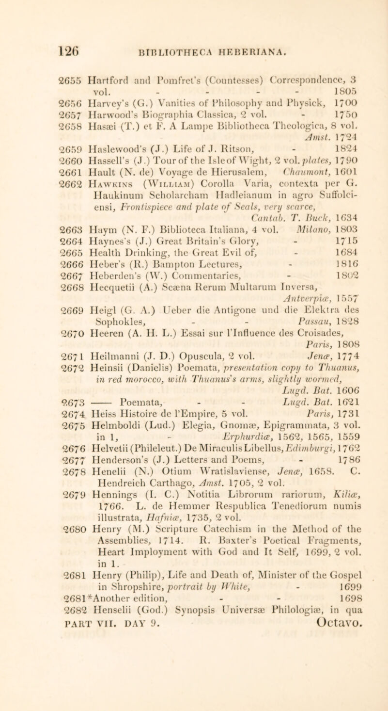 2655 Hartford and Pom fret’s (Countesses) Correspondence, 3 vol. - - - 1805 2656 Harvey’s (G.) Vanities of Philosophy and Physick, 1700 2657 Harwood’s Biographia Classica, 2 vol. - 1750 2658 Hasaei (T.) et F. A Lampe Bibliotheca Theologica, 8 vol. Amst. 1794 2659 Haslewood’s (J.) Life of .1. Ritson, - 1824 2660 Hassell’s (J.) Tour of the Isle of Wight, 2 vo\. plates, 1790 2661 Hault (N. de) Voyage de Hierusalem, Chaumont, 1601 2662 Hawkins (William) Corolla Varia, contexta per G. H aukinum Scholarcham Hadleianum in agro Suffolei- ensi. Frontispiece and plate of Seals, very scarce, Cantab. T. Buck, 1634 2663 Haym (N. F.) Biblioteca Italiana, 4 vol. Milano, 1803 2664 Haynes’s (J.) Great Britain’s Glory, - 1715 2665 Health Drinking, the Great Evil of, - 1684 2666 Heber’s (R.) Bampton Lectures, - 1816 2667 Heberden’s (W.) Commentaries, - 1802 2668 Hecquetii (A.) Scaena Rerum Multarum In versa, Antverpia, 1557 2669 Heigl (G. A.) Ueber die Antigone und die Elektra des Sophokles, - - Passau, 1828 2670 Heeren (A. II. L.) Essai sur l’lnfluence des Croisades, Paris, 1808 2671 Heilmanni (J. D.) Opuscula, 2 vol. Jena, 177*1 2672 Heinsii (Danielis) Poemata, presentation copy to Thuanus, in red morocco, with Thuanus's arms, slightly wormed, Lugd. Bat. 1606 9.673 Poemata, - - Lugd. Bat. 1621 2674 Ileiss Histoire de l’Empire, 5 vol. Paris, 1731 2675 Helmboldi (Lud.) Elegia, Gnomae, Epigrammata, 3 vol. in 1, - Erphurdia, 1562, 1565, 1559 2676 Helvelii (Phileleut.) De MiraculisLibellus,Edimburgi, 1762 2677 Henderson’s (J.) Letters and Poems, - 1786 2678 Henelii (N.) Otium Wratislaviense, Jencp, 1658. C. Hendreich Carthago, Amst. 1705, 2 vol. 2679 Hennings (I. C.) Notitia Librorum rariorum, Kilia, 1766. L. de Hemmer Respublica Tenediorum numis illustrata, Hafnia, 1735, 2 vol. 2680 Henry (M.) Scripture Catechism in the Method of the Assemblies, 1714. R. Baxter’s Poetical Fragments, Heart Imployment with God and It Self, 1699, 2 vol. in 1. 2681 Henry (Philip), Life and Death of, Minister of the Gospel in Shropshire, portrait by White, - 1699 2681'*Another edition, - - 1698 2682 Henselii (God.) Synopsis Universae Philologiae, in qua