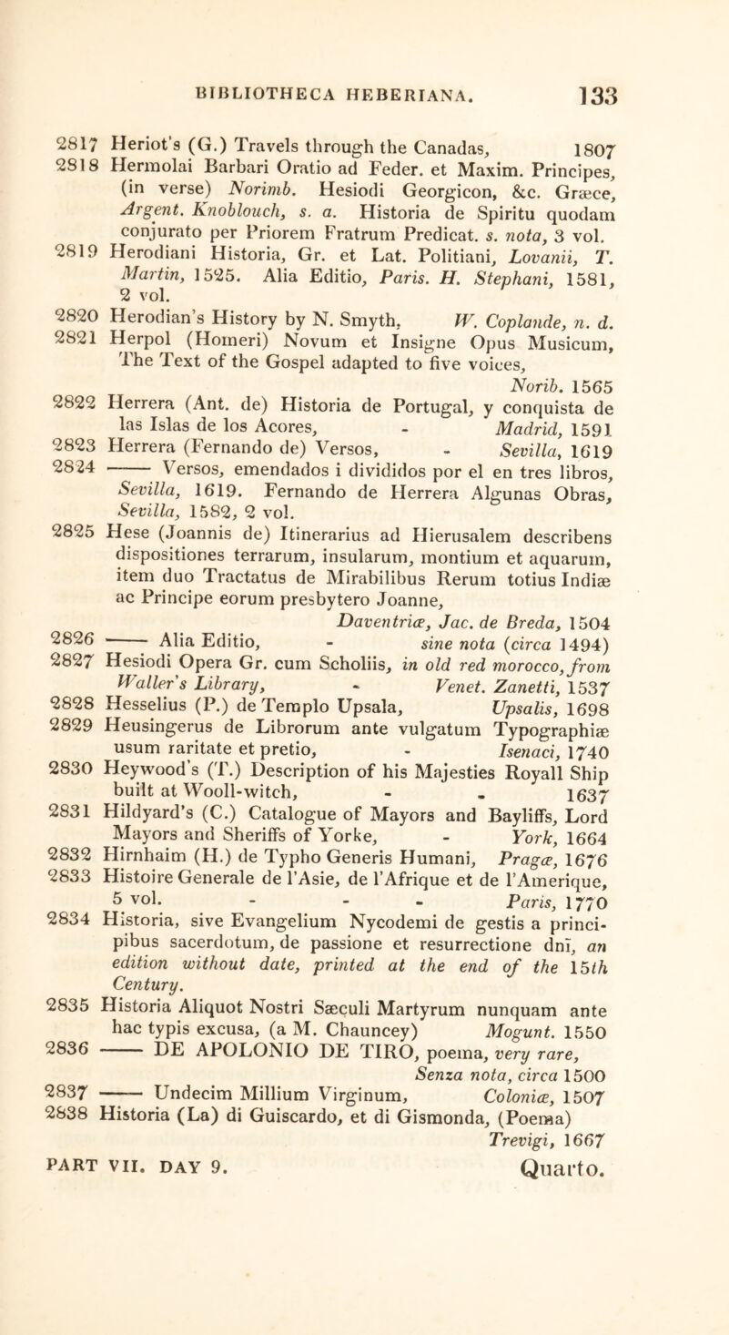 2817 2S18 2819 2820 2821 2822 2823 2824 2825 2826 2827 2828 2829 2830 2831 2832 2833 2834 2835 2836 2837 2838 Heriot’s (G.) Travels through the Canadas, 1807 Hermolai Barbari Oratio ad Feder. et Maxim. Principes, (in verse) Norimb. Hesiodi Georgicon, &c. Greece, Argent. Knobloucli, s. a. Historia de Spiritu quodam conjurato per Priorem Fratrum Predicat. s. nota, 3 vol. Herodiani Historia, Gr. et Lat. Politiani, Lovanii, T. Martin, 1525. Alia Editio, Paris. H. Stephani, 1581, 2 vol. Herodian s History by N. Smyth, W. Coplande, n. d. Herpol (Homeri) Novum et Insigne Opus Musicum, Ihe Text of the Gospel adapted to five voices. Norib. 1565 Herrera (Ant. de) Historia de Portugal, y conquista de las Islas de los Acores, - Madrid, 1591 Herrera (Fernando de) Versos, - Sevilla, 1619 — Versos, emendados i divididos por el en tres libros, Sevilla, 1619. Fernando de Herrera Algunas Obras, Sevilla, 1582, 2 vol. Hese (Joannis de) Itinerarius ad Hierusalem describens dispositiones terrarum, insularum, montium et aquarum, item duo Tractatus de Mirabilibus Rerum totius Indiae ac Principe eorum presbytero Joanne, Daven trice, Jac. de Breda, 1504 ’ Alia Editio, - sine nota (circa 1494) Hesiodi Opera Gr. cum Scholiis, in old red morocco, from Waller's Library, - Venet. Zanetti, 1537 Hesselius (P.) deTemplo Upsala, Upsalis, 1698 Heusingerus de Librorum ante vulgatum Typographic usum raritate et pretio, - Isenaci, 1740 Heywood’s (T.) Description of his Majesties Royall Ship built at Wooll-witeh, - „ 1637 Hildyard’s (C.) Catalogue of Mayors and Bayliffs, Lord Mayors and Sheriffs of Yorke, - York, 1664 Hirnhaim (H.) de Typho Generis Humani, Pragce, 1676 Histoire Generate de l’Asie, de l’Afrique et de l’Amerique, 5 vol. - - Paris, 1770 Historia, sive Evangelium Nycodemi de gestis a princi- pibus sacerdotum, de passione et resurrectione dni, an edition without date, printed at the end of the 15th Century. Historia Aliquot Nostri Saeculi Martyrum nunquam ante hac typis excusa, (a M. Chauncey) Mogunt. 1550 DE APOLONIO DE TIRO, poema, very rare, Senza nota, circa 1500 — Undecim Millium Virginum, Colonice, 1507 Historia (La) di Guiscardo, et di Gismonda, (Poema) Trevigi, 1667