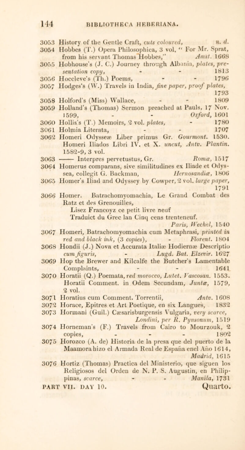 3053 History of the Gentle Craft, cuts coloured, n. d. 3054 Hobbes (1.) Opera Philosophies, 3 vol, “ For Mr. Sprat, from his servant Thomas Hobbes,” Amst. 16*6*8 3055 Hobhouse’s (J. C.) Journey through Albania, plates, pre- sentation copy, - - 1813 3056 Hoccleve’s (Th.) Poems, - - 1796 3057 Hodges’s (\V.) Travels in India, fine paper, proof plates, 1793 3058 Holford’s (Miss) Wallace, - - 1809 3059 Holland’s (Thomas) Sermon preached at Pauls, 17 Nov. 1599, - - Oxford, 1601 3060 Hollis’s (T.) Memoirs, 2 vol. plates, - 1780 3061 Holmia Literata, - - 1707 306*2 Homeri Odysseae Liber primus Gr. Gourmont. 1530. Homeri Iliados Libri IV. et X. uncut, An tv. Plantin. 1582-9, 3 vol. 3063 Interpres pervetustus, Gr. Roma, 1517 3064 Homerus comparans, sive similitudines ex Iliade et Odys- sea, collegit G. Backman, Herno&andice, 1806* 3065 Homer’s Iliad and Odyssey by Cowper, 2 vol. large paper, 1791 3066 Homer. Batrachomyomachia, Le Grand Combat des Ratz et des Grenouilles, Lisez Francoyz ce petit livre neuf Traduict du Grec lan Cinq cens trenteneuf. Paris, IVechel, 1540 3067 Homeri, Batrachomyomachia cum Metaphrasi, printed in red and black ink, (3 copies), - Florent. 1804 3068 Hondii (J.) Nova et Accurata Italian llodiernae Descriptio cum figuris, - Lugd. Bat. Elzevir. 1627 3069 Hop the Brewer and Kilcalfe the Butcher’s Lamentable Complaints, - - 1641 30/0 Horatii (Q.) Poemata, red morocco, Lutet. Vascosan. 1553. Horatii Comment, in Odem Secundam, Junta, 1579, 2 vol. 3071 Horatius cum Comment. Torrentii, Antv. 1608 3072 Horace, Epitres et Art Poetique, en six Langues, 1832 3073 Ilormani (Guil.) Caesarisburgensis Vulgaria, very scarce, Londini, per R. Pynsonum, 1519 3074 Horneman’s (F.) Travels from Cairo to Mourzouk, 2 copies, - 1802 3075 Horozco (A. de) Historia de la presa que del puerto de la Maamorahizo el Armada Real de Espaha enel Aho 1614, Madrid, 1615 3076 Hortiz (Thomas) Practica del Ministerio, que siguen los Religiosos del Orden de N. P. S. Augustin, en Philip- pinas, scarce, - - Manila, 1731