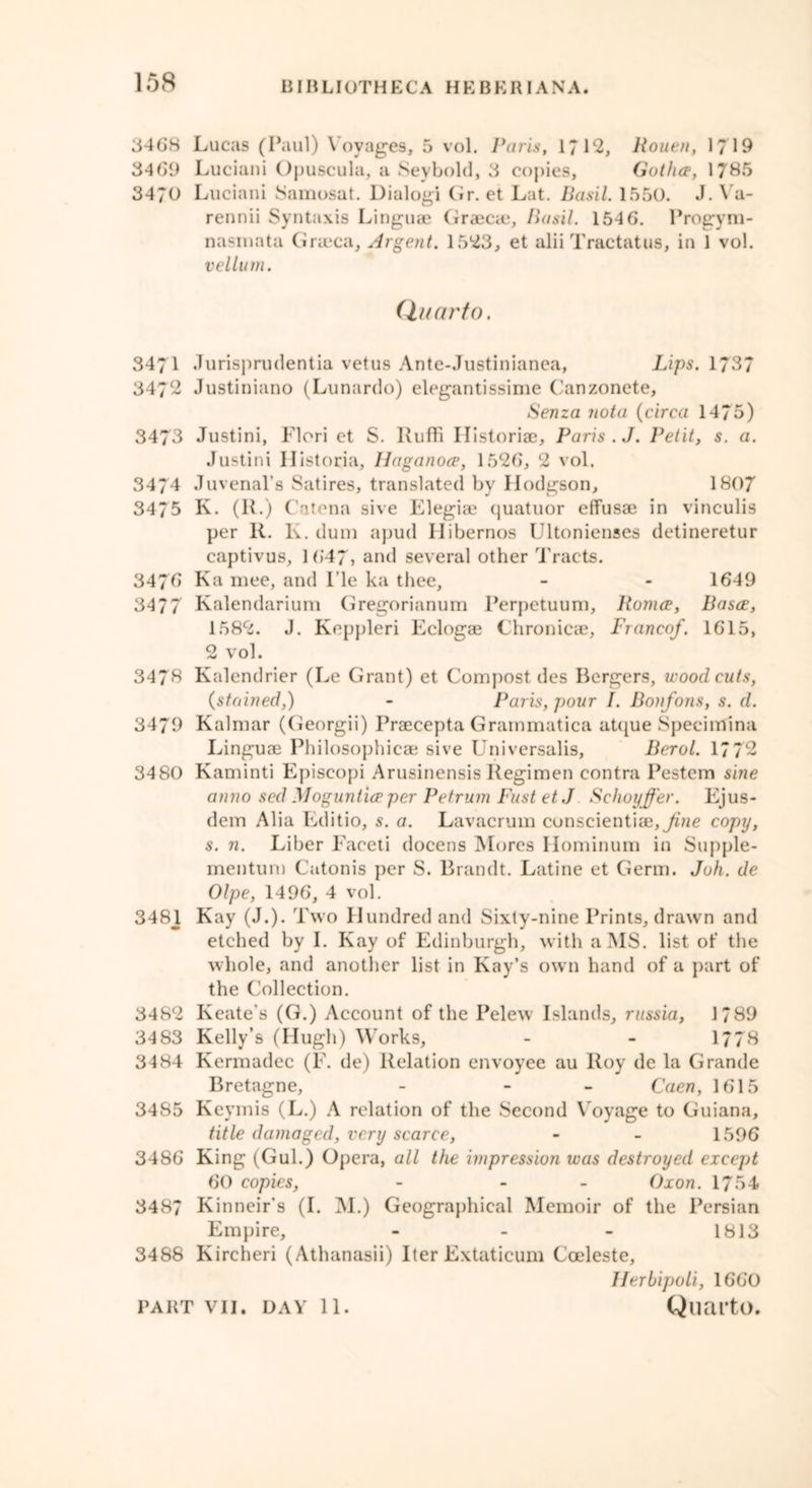 158 3468 Lucas (Paul) Voyages, 5 vol. Paris, 1712, Routn, 1/19 34 69 Luciani Opuscula, a Sevbold, 3 copies. Gather, 1785 3470 Luciani Samosat. Dialogi Gr. et Lat. Basil. 1550. J. Va- rennii Syntaxis Linguae Graecae, Basil. 154 6. Progym- nasinata Graeca, Argent. 15*23, et alii Tractatus, in 1 vol. vellum. Quarto. 3471 Jurisj)rudentia vetus Ante-Justinianea, Lips. 1737 3472 Justiniano (Lunardo) elegantissime Canzonete, Senza jiota (circa 1475) 3473 Justini, Flori et S. Ruffi II istoriae, Paris. J. Petit, s. a. Justini Ilistoria, Haganoce, 1526, 2 vol. 3474 Juvenal’s Satires, translated by Hodgson, 1807 3475 K. (1L) Catena sive Elegiae quatuor effusae in vinculis per 1L K. dum apud Ilibernos Ultonienses detineretur captivus, 1647, and several other Tracts. 347b Ka mee, and Lie ka thee, - - 1649 3477 Kalendarium Gregorianum Perpetuum, Romce, Bases, 1582. J. Keppleri Eclogae Chronicae, Franco/. 1615, 2 vol. 3478 Kalendrier (Le Grant) et Compost des Bergers, woodcuts, (stained,) - Paris, pour I. Bonfons, s. d. 3479 Kalmar (Georgii) Praecepta Grammatica atque Specimina Linguae Philosophicae sive Universalis, Berol. 1772 3480 Kaminti Episcopi Arusinensis Regimen contra Pestem sine anno sed Mogunl'upper Petrum FustetJ Schoyffer. Ejus- dem Alia Editio, s. a. Lavacrum cunscientiae,^/me copy, s. 7i. Liber Faceti docens Mores Ilominum in Supple- mentum Catonis per S. Brandt. Latine et Germ. Juh. de Olpe, 1496, 4 vol. 3481 Kay (J.). Two Hundred and Sixty-nine Prints, drawn and etched by I. Kay of Edinburgh, with a MS. list of the whole, and another list in Kay’s own hand of a part of the Collection. 3482 Keate’s (G.) Account of the Pelew Islands, russia, 1789 3483 Kelly’s (Hugh) Works, - - 1778 3484 Kermadec (F. de) Relation envoyee au Roy de la Grande Bretagne, - - Caen, 1615 3485 Keymis (L.) A relation of the Second Voyage to Guiana, title damaged, very scarce, - - 1596 3486 King (Gul.) Opera, all the impression was destroyed except 60 copies, - - Oxon. 1754 3487 Kinneir's (I. M.) Geographical Memoir of the Persian Empire, - 1813 3488 Kircheri (Athanasii) Iter Extaticum Coeleste, Herbipoli, 1660