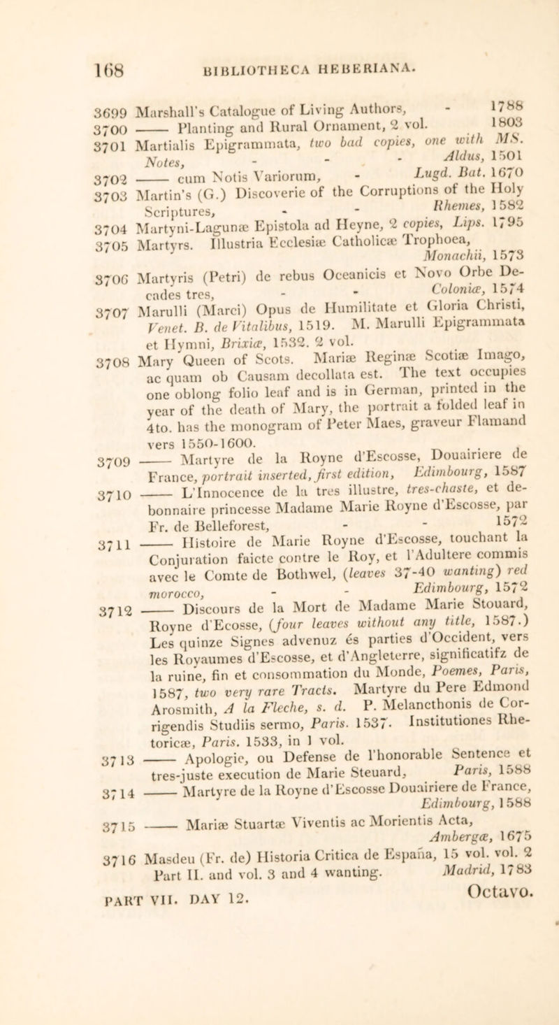 3699 Marshall’s Catalogue of Living Authors, - 1'88 3*00 Planting and Rural Ornament, 2 vol. 1803 3701 Martialis Epigrammata, two bad copies, one with MS. Notes, - - ' Aldus> 152l 3709 cum Notis Variorum, - Lugd. Bat. 16/0 3703 Martin’s (G.) Discoverie of the Corruptions of the Iloly ' Scriptures, - - Rhemes, W2 3704 Martyni-Lagunae Epistola ad Ileyne, 2 copies, Lips. l,9o 3705 Martyrs. Illustria Ecclesiie Catholic® Trophoea, J Monachii, 1573 3706 Martyris (Petri) de rebus Oceanicis et Novo Orbe De- cades tres, - * CoIohue, lo/4 3707 Marulli (Marci) Opus de Humilitate et Gloria Christi, Venet. B. de Vitalibus, 1519. M. Marulli Epigrammata et Ilymni, Brixice, 1532. 2 vol. 3708 Mary Queen of Scots. Marise Regime Scotiae Imago, ac quam ob Causam decollata est. Ihe text occupies one oblong folio leaf and is in German, printed in the year of the death of Mary, the portrait a folded leaf in 4to. has the monogram of Peter Maes, graveur L l am and vers 1550-1600. . Martyre de la Royne d’Escosse, Douairiere de France, portrait inserted, first edition, Edimbourg, 1587 L’Innocence de la tres illustre, tres-chaste, et de- 3709 3710 3711 bonnaire princesse Madame Marie Royne d Escosse, par Fr. de Relleforest, - ” 157 2 11istoire de Marie Royne d Escosse, touchant la 3712 Conjuration faicte contre le Roy, et 1 Adultere commis avec le Comte de Bothwel, {leaves 37-40 wanting) red morocco, - - Edimbourg, 1572 Discours de la Mort de Madame Marie Stouard, Royne d’Ecosse, {four leaves without any title, 1587.) Les quinze Signes advenuz 4s parties d Occident, vers les Royaumes d’Escosse, et d’Angleterre, significatifz de la ruine, fin et consummation du Monde, Poemes, Paris, 1587, two very rare 'J'racis. Martyre du Pere Edmond Arosmith, A la Fleche, s. d. P. Melancthonis de Cor- rigendis Studiis sermo, Paris. 1537- Institutiones Rhe- toricae, Paris. 1533, in 1 vol. Apologie, ou Defense de l’honorable Sentence et tres-juste execution de Marie Steuard, Paris, 1088 Martyre de la Royne d’Escosse Douairiere de France, Edimbourg, 1 588 Mariae Stuartae Viventis ac Morientis Acta, Ambergce, 1675 3716 Masdeu (Fr. de) Historia Critica de Espana, 15 vol. vol. 2 Part II. and vol. 3 and 4 wanting. Madrid, 1783 PART VII. DAY 12. OctaVO. 3713 3714 3715