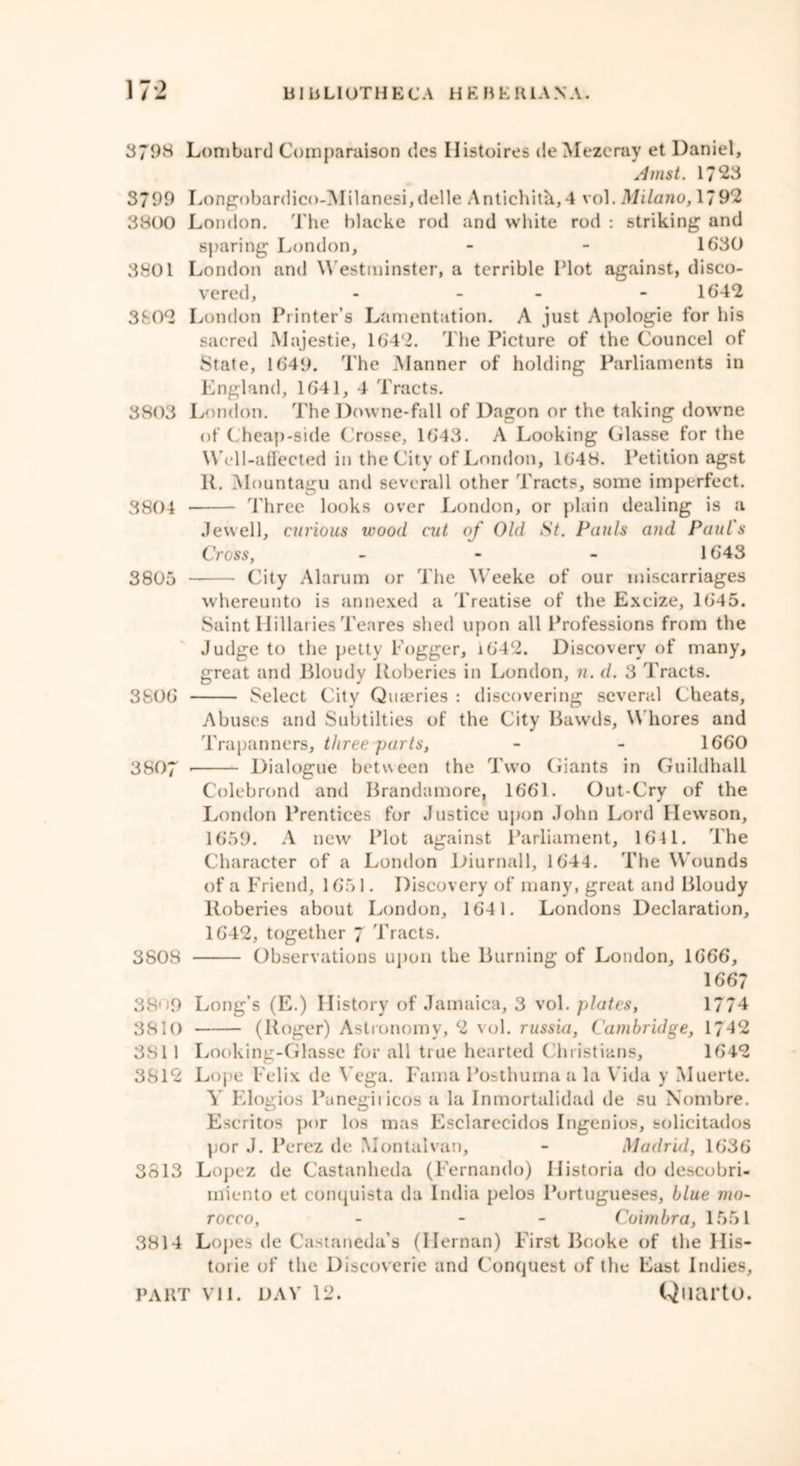 3798 Lombard Comparator) dcs Histoires de Mezeray et Daniel, Amst. 1723 3799 Longobardico-Milanesi,delle Antichita,4 vol. Milano, 1792 3800 London. The blacke rod and white rod : striking and sparing London, - - 1630 3801 London anil Westminster, a terrible Hot against, disco- vered, - - - 1642 3802 London Printer’s Lamentation. A just Apologie for his sacred Majestie, 1642. The Picture of the Councel of State, 1649. The Manner of holding Parliaments in England, 1641, 4 Tracts. 3803 London. The Downe-fall of Dagon or the taking downe of ( heap-side Crosse, 1643. A Looking Glasse for the W ell-affected in the City of London, 1648. Petition agst II. Mountagu and sevcrall other Tracts, some imperfect. 3804 • Three looks over London, or plain dealing is a Jewell, curious wood cut of Old St. Pauls and Paul's Cross, - 1643 3805 City Alarum or The Weeke of our miscarriages whereunto is annexed a Treatise of the Excize, 1645. Saint Hillaries Teares shed upon all Professions from the Judge to the petty Fogger, i642. Discovery of many, great and Bloudy Roberies in London, n. d. 3 Tracts. 3806 Select City Quarries : discovering several Cheats, Abuses and Subtilties of the City Bawds, Whores and Trapanners, three parts, - - 1660 3807 Dialogue between the Two Giants in Guildhall Colebrond and Brandamore. 1661. Out-Cry of the London Prentices for Justice upon John Lord Ilewson, 1659. A new Plot against Parliament, 164 1. The Character of a London Diurnal 1, 1644. The W'ounds of a Friend, 165 1. Discovery of many, great and Bloudy Roberies about London, 1641. Londons Declaration, 1642, together 7 Tracts. 3808 Observations upon the Burning of London, 1666, 1667 38' )9 Long’s (E.) History of Jamaica, 3 vol. plates, 1774 3810 (Roger) Astronomy, 2 vol. russia, Cambridge, 1742 3811 Looking-Glasse for all true hearted Christians, 1642 3812 Lope Felix de Vega. Fama Posthuma a la Vida y Muerte. A' Elogios Panegii icos a la Inmortalidad de su Nombre. Escritos por los mas Esclarecidos Ingenios, solicitados por J. Perez de Montalvan, - Madrid, 1636 3813 Lopez de Castanheda (Fernando) 11 istoria do descobri- miento et conquista da India pelos Portugueses, blue mo- rocco, - - Coimbra, 1551 3814 Lopes de Castaneda’s (Ilernan) First Booke of the I lis- ten ie of the Discoverie and Conquest of the East Indies,