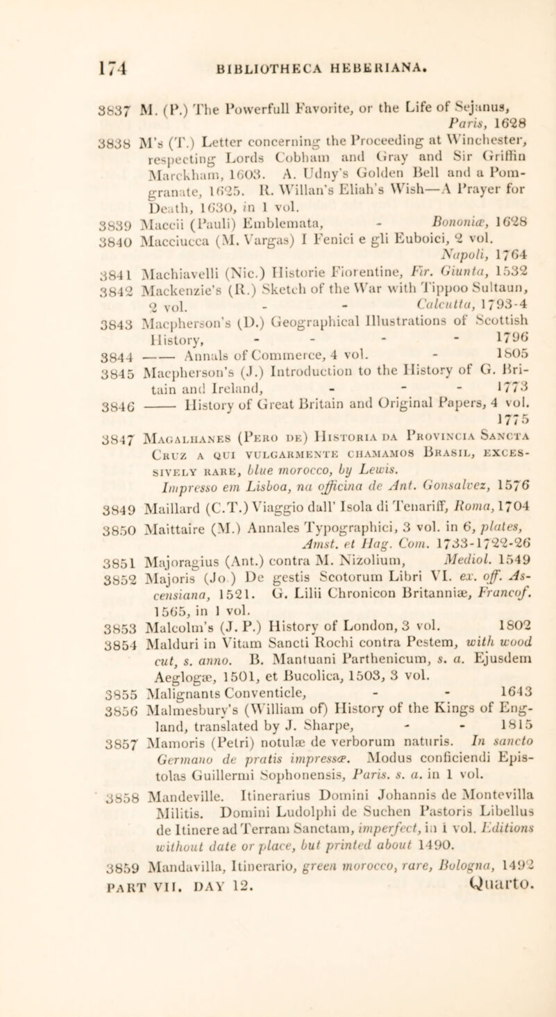 3837 M. (P.) The Powerfull Favorite, or the Life of Sejanus, Paris, 1628 3838 M’s (T.) Letter concerning the Proceeding at \\ inehester, respecting Lords Cobham and Gray and Sir Grittin Marckham, 1603. A. Udny's Golden Bell and a Pom- granate, 1625. R. Willan’s Eliah’s Wish—A Prayer for Death, 16*30, in 1 vol. 3839 Maccii (Pauli) Emblemata, - Bononice, 1628 3840 Macciucca (M. Vargas) I Fenici e gli Euboici, 2 vol. Napoli, 1764 3841 Machiavelli (Nic.) Historic Florentine, Fir. Giunta, 1532 3842 Mackenzie’s (R.) Sketch of the War with Tippoo Sultaun, <2 vol. - - Calcutta, 1793-4 3843 Macpherson’s (D.) Geographical Illustrations of Scottish History, - - - - 1796 3844 Annals of Commerce, 4 vol. - 1805 3845 Macpherson’s (J.) Introduction to the History of G. Bri- tain and Ireland, - - - 1773 3846 History of Great Britain and Original Papers, 4 vol. 1 / / O 3847 Magalhanes (Pero de) IIistoriada Provincia Sancta Cruz a qui vulgarmente chamamos Brasil, exces- sively rare, blue morocco, by Lewis. Imprcsso em Lisboa, na officina de Ant. Gonsalvcz, 1576 3849 Maillard (C.T.) Viaggio dull’ Isola di Tenariff, Roma, 1704 3850 Maittaire (M.) Annales Typographic^ 3 vol. in 6, plates, Amst. et Hag. Com. 1733-1722-26 3851 Majoragius (Ant.) contra M. Nizolium, Mediol. 1549 3852 Majoris (Jo ) De gestis Scotorum Libri VI. ex. off. As- censiana, 1521. G. Lilii Chronicon Britanniae, Franco/. 1565, in 1 vol. 3853 Malcolm’s (J. P.) History of London, 3 vol. 1802 3854 Malduri in Vitam Sancti Rochi contra Pestem, with wood cut, s. anno. B. Mantuani Parthenicum, s. a. Ejusdem Aegloga?, 1501, et Bucolica, 1503, 3 vol. 3855 Malignants Conventicle, - - 1643 3856 Malmesbury’s (William of) History of the Kings of Eng- land, translated by J. Sharpe, - - 1815 3857 Mamoris (Petri) notulae de verborum naturis. In sancto Germano de pratis impressce. Modus conficiendi Epis- tolas Guillermi Sophonensis, Paris, s. a. in 1 vol. 3858 Mandeville. Itinerarius Domini Johannis de Montevilla Militis. Domini Ludolphi de Suchen Pastoris Libellus de Itincre ad Terrain Sanctam, imperfect, in i vol. Fditions without date or place, but printed about 1490. 3859 Mandavilla, Itinerario, green morocco, rare, Bologna, 1492