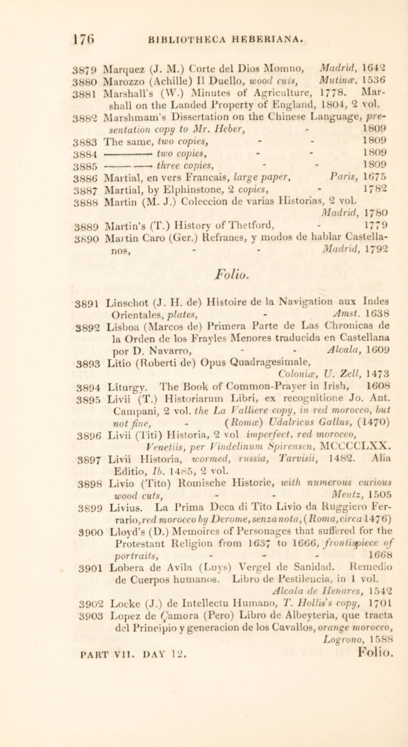 3879 3880 3881 3882 3883 3884 3885 3886 3887 3888 3889 3890 Marquez (J. M.) Corte del Dios Moinno, Madrid, 1642 Marozzo (Achille) II Duello, wood cuts, Mutirue, 1536 Marshall’s (W.) Minutes of Agriculture, 1778. Mar- shall on the Landed Property of England, 1804, 2 vol. Marshmam’s Dissertation on the Chinese Language, pre- sentation copy to Mr. lieber, - 1809 The same, two copies, - - 1809 two copies, - - 1809 three copies, - - 1809 Martial, en vers Francais, large paper, Paris, 1675 Martial, by Elphinstone, 2 copies, - 1782 Martin (M. J.) Coleccion de varias Historias, 2 vol. Madrid, 1780 Martin’s (T.) History of Thetford, - 1779 Mai tin Caro (Ger.) llefranes, y modos de hablar Castella- nos, - - Madrid, 1792 Folio. 3891 Linschot (J. H. de) Histoire de la Navigation aux Indes Orientales, plates, - Amst. 1638 3892 Lisboa (Marcos de) Primera Parte de Las Chronicas de la Orden de los Frayles Menores traducida en Castellana por D. Navarro, - - Alcala, 1609 3893 Litio (Roberti de) Opus Quadragesimale, Colonia, U. Zell, 1473 3894 Liturgv. The Book of Common-Prayer in Irish, 1608 3895 Livii (T.) Historiarum Libri, ex recognitione Jo. Ant. Campani, 2 vol. the La Valliere copy, in red morocco, but not fine, - (Roma) Udalricus Gallus, (1470) 3896 Livii (Titi) Historia, 2 vol imperfect, red morocco, Venetiis, per Vindelinum Spirensen, MCCCCLXX. 3897 Livii Historia, wormed, russia, Tarvisii, 1482. Alia Editio, lb. 14.s5, 2 vol. 3898 Livio (Tito) Romische Historic, with numerous curious wood cuts, - - Mentz, 1505 3899 Livius. La Prima Deca di Tito Livio da Ruggiero Fer- rario,rai morocco by Derome,senzanota, (Roma,circa 1476) 3900 Lloyd’s (D.)M emoires of Personages that suffered for the Protestant Religion from 1637 to 1666, front apiece of portraits, - 1668 3901 Lobera de Avila (Luys) Vergel de Sanidad. Remcdio de Cuerpos humanos. Libro de Pestilencia, in 1 vol. Alcala de llenares, 1542 3902 Locke (J.) de Intellectu Humano, T. Hollis's copy, i;oi 3903 Lopez de famora (Pero) Libro de Albeyteria, que tracta del Principio y generacion de los Cavallos, orange morocco, Logrono, 1 588 Folio.