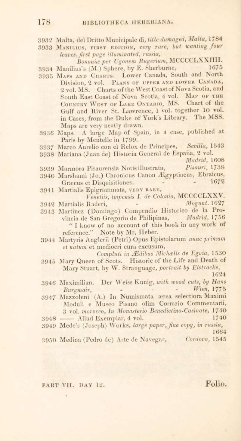 3932 Malta, del Dritto Municipale di, title damaged, Malta, 1784 3933 Manilius, first edition, very rare, but wanting four leaves,first page illuminated, russia, Bonunue per Ugonem Hugerium, MCCCC LXXIIII. 3934 Manilius’s (M.) Sphere, by E. Sherburne, 1675 3935 Maps and Charts. Lower Canada, South and North Division, 2 vol. Plans of upper and lower Canada, 2 vol. MS. Charts of the West Coast of Nova Scotia, and South East Coast of Nova Scotia, 4 vol. Map of the Country West of Lake Ontario, MS. Chart of the Gulf and River St. Lawrence, 1 vol. together 10 vol. in Cases, from the Duke of York s Library. 1 he MSS. Maps are very neatly drawn. 3936 Maps. A large Map of Spain, in a case, published at Paris by Mentelle in 1799. 3937 Marco Aurelio con el Relox de Principes, Sevilla, 1543 3938 Mariana (Juan de) llistoria General de Espaha, 2 vol. Madrid, 1608 3939 Marmora Pisaurensia Notis illustrata, Pisauri, 1738 3940 Marshami (Jo.) Chronicus Canon iEgyptiacus, Ebraieus, Graecus et Disquisitiones, - - 1672 3941 Martialis Epigrammata, very rare, Venetiis, impensis I. de Colunia, M( ( CCLXXV. 3942 Martialis Raderi, - - Mogunt. 1627 3943 Martinez (Domingo) Compendio llistorico de la Pro- vincia de San Gregorio de Philipinas, Madrid, 1756 “ I know of no account of this book in any work of reference. Note by Mr, Heber. 3944 Martyris Anglerii (Petri) Opus Epistolarym nunc primum et nutum et mediocri cura excusum, Compluti in /Edibus Michcelis de Eguia, 1530 39-15 Mary Queen of Scots. Historic of the Life and Death ol Mary Stuart, by W. Stranguage, portrait by Ehtracke, 1624 3946 Maximilian. Der Weiss Kunig, with wood cuts, by Hans Burgmair, - - fiien, 1775 3947 Mazzoleni (A.) In Numismata aerea selectiora Maximi Moduli e Museo Pisano olim Corrario Commentarii, 3 vol. morocco, In Monasterio Benedictino-Casinate, 1740 3948 Aliud Exemplar, 4 vol. - 1740 3949 Mede’s (Joseph) Woiks, large paper, fine copy, in russia, 1664 3950 Medina (Pedro de) Arte de Navegar, Cordova, 1545