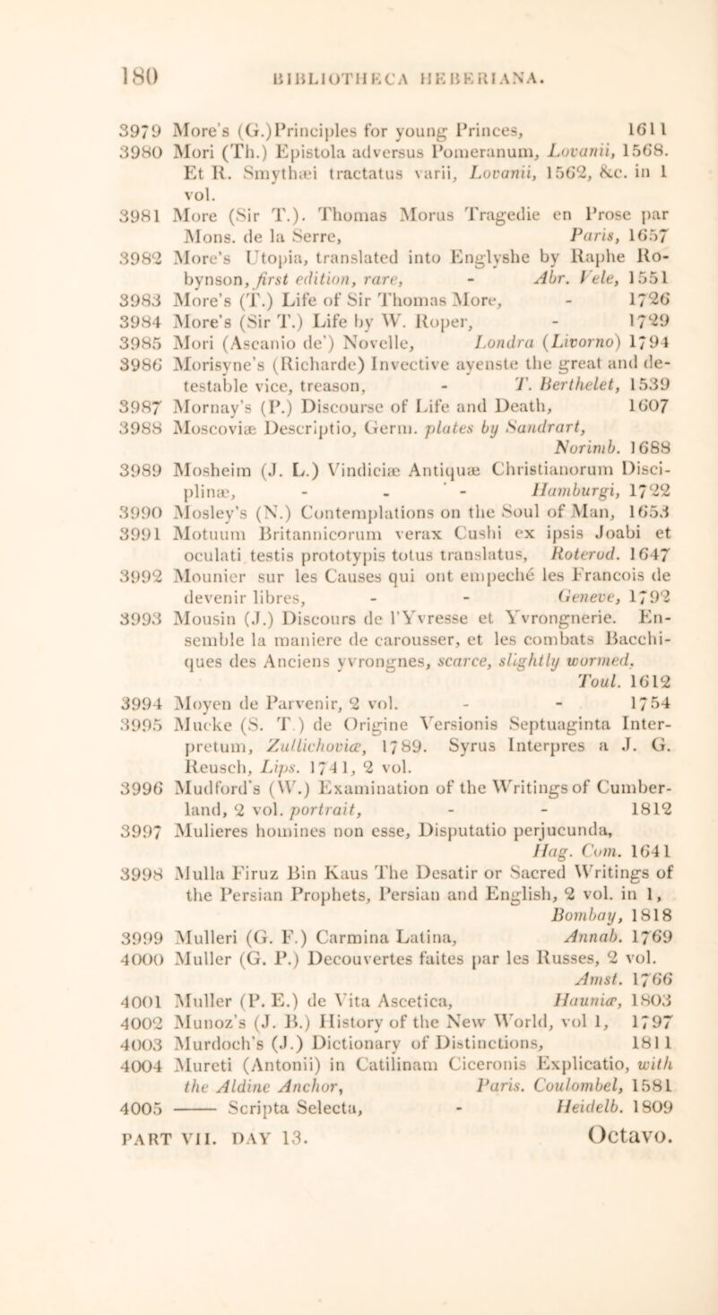 3979 More s (G.)Principles for young Princes, 1611 3980 Mori (Th.) Epistola adversus Pomeranum, Lovanii, 1.568. Et R. Smythaei tractatus varii, Lovanii, 1562, &c. in 1 vol. 3981 More (Sir T.). Thomas Morus Tragedie en Prose par Mons. de la Serre, Paris, 1657 3982 More’s Utopia, translated into Englyshe by Raphe Ro- byrison, first edition, rare, - Abr. I’ele, 1551 3983 More’s (T.) Life of Sir Thomas More, - 1726 3984 More’s (Sir T.) Life by W. Roper, - 1729 3985 Mori (Ascanio de’) Novelle, Londra (Livorno) 1794 3986 Morisyne’s (Richarde) Invective ayenste the great and de- testable vice, treason, - T. Berthelet, 1539 3987 Mornay’s (P.) Discourse of Life and Death, 1607 3988 Moscoviae Descriptio, Germ, plates by Sandrart, Norimb. 1688 3989 Mosheim (J. L.) Vindiciae Antiquae Ghristianorum Disci- plinae, - - - llamburgi, 1722 3990 Mosley’s (N.) Contemplations on the Soul of Man, 1653 3991 Motuum Britannicorum verax Cushi ex ipsis Joabi et oculati testis prototypis totus translatus, Roterud. 1647 3992 Mounier sur les Causes qui out empeche les Francois de devenir libres, - - Geneve, 1792 3993 Mousin (J.) Discours de l’Yvresse et Yvrongnerie. En- semble la maniere de carousser, et les combats Bacchi- ques des Anciens vvrongnes, scarce, slightly wormed, Tout. 1612 3994 Moyen de Parvenir, 2 vol. - - 1754 3995 Mueke (S. T ) de Origine Yersionis Septuaginta Inter- pretum, Zullichovice, 1789. Syrus Interpres a J. G. Reusch, Lips. 1741, 2 vol. 3996 Mudford’s (W.) Examination of the Writings of Cumber- land, 2 vol. portrait, - - 1812 3997 Mulieres homines non esse, Disputatio perjucunda, Hag. Com. 1641 3998 Mulla Firuz Bin Kaus The Desatir or Sacred Writings of the Persian Prophets, Persian and English, 2 vol. in 1, Bombay, 1818 3999 Mulleri (G. F.) Carmina Latina, Annab. 1769 4000 Muller (G. P.) Deeouvertes faites par les Russes, 2 vol. Amst. 1766 4001 Muller (P. E.) de Vita Ascetica, Haunur, 1803 4002 Munoz’s (J. B.) History of the New World, vol 1, 1797 4003 Murdoch’s (J.) Dictionary of Distinctions, 1811 4004 Mureti (Antonii) in Catilinam Ciceronis Explicatio, with the Aldine Anchor, Paris. Coulombel, 1581 4005 Scripta Selecta, - Heidelb. 1809