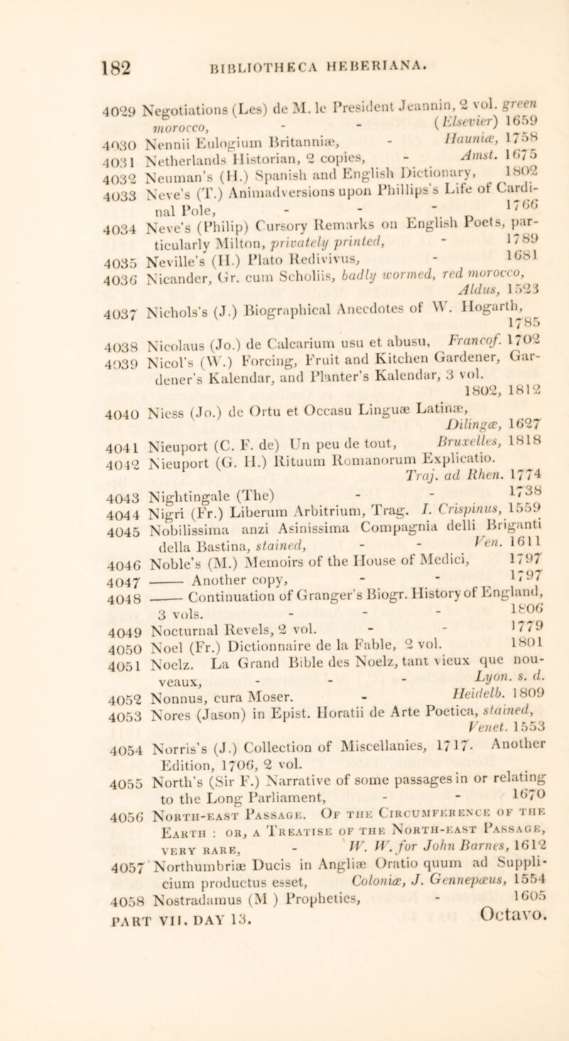 4029 Negotiations (Les) de M. le President Jeannin, 2 vol. gieen morocco, - - (Elsevier) 1659 4030 Nennii Eulogium Britannia?, - Haunice, 17^8 4031 Netherlands Historian, 2 copies, - Amst. 1675 4032 Neuman’s (H.) Spanish and English Dictionary, LSO~ 4033 Neve’s (T.) Animadversions upon Phillips’s Life of Cardi- nal Pole, - ■ , 1/66 4034 Neve’s (Philip) Cursory Remarks on English loets, par- ticularly Milton, privately printed, - 1 / y<d 4035 Neville’s (II.) Plato Redivivus, - 10lSl 4036 Nicander, Hr. cum Scholiis, badly wormed, red morocco, Aldus, 1523 4037 Nichols’s (J.) Biographical Anecdotes of W. Hogarth, 17 8 • > 4038 Nicolaus (Jo.) de Calcarium usu et abusu, Franco/. 1702 4039 Nicol’s (W.) Forcing, Fruit and Kitchen Gardener, Gar- dener’s Kalendar, and Planter’s Kalendar, 3 vol. 1802, 1812 4040 Niess (Jo.) de Ortu et Occasu Linguae Latin®, Dilingce, 1627 4041 Nieuport (C. F. de) Un peu de tout. Bruxelles, 1818 404'2 Nieuport ((1. II.) Kituuiu ltonianoruno Kxplicatio. Traj. ad lthen. 1774 4043 Nightingale (The) - r . . 4044 Nigri (Fr.) Liberum Arbitrium, Trag. I. Crispin us, l .rod 4045 Nobilissima anzi Asinissima Compagnia delli Briganti della Bastina, stained, - - Ven. 1611 4046 Noble’s (M.) Memoirs of the House of Medici, 1797 4047 Another copy, - ■ 1,9/ 4048 Continuation of Granger’s Biogr. History of England, 3 vols. - - - lfe06 4049 Nocturnal Revels, 2 vol. - - 1779 4050 Noel (Fr.) Dictionnaire de la Fable, 2 vol. 1801 4051 Noelz. La Grand Bible des Noelz, tant vicux que nou- veaux, - - - Ly°n- s• (L 4052 Nonnus, cura Moser. - Heidclb. 1809 4053 Nores (Jason) in Epist. Horatii de Arte Poetica, stained, Venet. 1553 4054 Norris’s (J.) Collection of Miscellanies, 1717- Another Edition, 1706, 2 vol. 4055 North’s (Sir F.) Narrative of some passages in or relating to the Long Parliament, - - 1670 4056 North-east Passage. Of the Circumference or i he Earth : or, a Treatise of the North-east Passage, very rare, - W. W. for John Barnes, 1612 4057 Northumbria? Ducis in Angliae Oratio quum ad Suppli* cium productus esset, Colonice, J. Gennepceus, 1554 4058 Nostradamus (M ) Propheties, - 1605