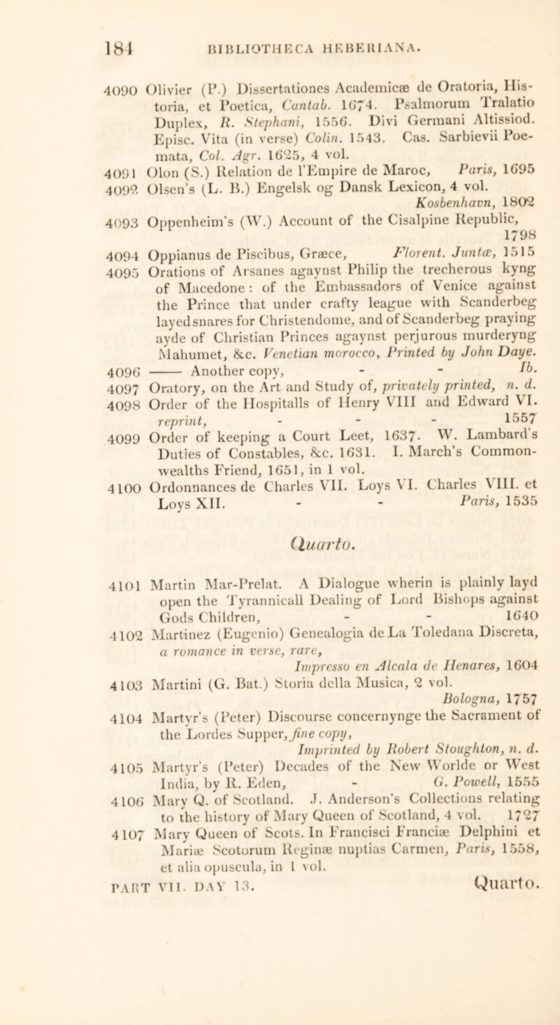 4090 Olivier (P.) Dissertationes Academicae de Oratoria, His- toria, et Poetica, Cantab. 1674. Psalmorum i ralatio Duplex, R. Stephani, 1556. Divi Gerraani Altissiod. Episc. Vita (in verse) Colin. 1543. Cas. Sarbievii Poe- mata. Col. Agr. 16*25, 4 vol. 4091 Olon (S.) Relation de l’Empire de Maroc, Paris, 1695 4099, Olsen’s (L. B.) Engelsk og Dansk Lexicon, 4 vol. Kosbenhavn, 180*2 4093 Oppenheim’s (W.) Account ot the Cisalpine Republic, 179b 4094 Oppianus de Piscibus, Grajce, Florent. Junta, 1515 4095 Orations of Arsanes agaynst Philip the trecherous kyng of Macedone : of the Embassadors of Venice against the Prince that under crafty league with Scanderbeg layed snares for Christendome, and of Scanderbeg praying ayde of Christian Princes agaynst perjurous murderyng Mahumet, &c. Venetian morocco, Printed by John Daye. 4096 Another copy, - - *b. 4097 Oratory, on the Art and Study of, privately printed, n. d. 4098 Order of the Hospitalls of Henry VIII and Edward VI. reprint, - - - 1557 4099 Order of keeping a Court Leet, 1637- W. Lambard s Duties of Constables, &c. 1631. I. March’s Common- wealths Friend, 1651, in 1 vol. 4100 Ordonnances de Charles VII. Loys \ I. Charles \ III. et Loys XII. - - Paris, 1535 Quarto. 4101 Martin Mar-Prelat. A Dialogue wherin is plainly layd open the Tyrannicall Dealing of Lord Bishops against Gods Children, - - 1640 4 102 Martinez (Eugenio) Genealogia deLa Toledana Discreta, a romance in verse, rare, Impresso en Alcala de llenares, 1604 4103 Martini (G. Bat.) Storia della Musica, 2 vol. Bologna, 1757 4104 Martvr’s (Peter) Discourse concernynge the Sacrament of the Lordes Supper, Jine copy, Imprinted by Robert Stoughton, n. d. 4105 Martyr’s (Peter) Decades of the New Worlde or West India, by R. Eden, - O. Powell, 1555 4106 Mary Q. of Scotland. J. Anderson’s Collections relating to the history of Mary Queen of Scotland, 4 vol. 1*27 4107 Mary Queen of Scots. In Francisci Franciae Delphini et Marias Scotorum Reginae nuptias Carmen, Paris, 1558, et alia opuscula, in l vol.