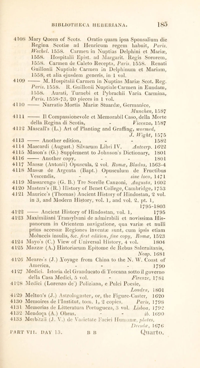 4108 Mary Queen of Scots. Oratio quam ipsa Sponsalium die Regina Scotiae ad Henricum regem habnit, Paris. Wechel. 1558. Carmen in Nuptias Delphini et Marise, 1558. Hospitalii Epist. ad Margarit. Regis Sororem, 3 558. Carmen de Caleto Recepta, Paris. 1558. Renati Guillonii Nuptiale Carmen in Delphinum et Mariam, 155S, et alia ejusdem generis, in 1 vol. 4109 M. Hospitalii Carmen in Nuptias Mariae Scot. Reg. Paris. 1558. R. Guillonii Nuptiale Carmen in Eundam, 1558. Aurati, Turnebi et Pybrachii Varia Carmina, Paris. 1558-73, 20 pieces in 1 vol. 4110 Narratio Mortis Mariae Stuardae, Germanice, Munchen, 1587 4111 II Compassionevole et Memorabil Caso, della Morte della Regina di Scotia, - Vicenza, 1587 4112 Mascall’s (L.) Art of Planting and Graffing, wormed, J. Wight, 1575 4113 Another edition, - - 1582 4114 Mascardi (August.) Silvarum Libri IV. Antverp. 1622 4115 Mason’s (G.) Supplement to Johnson’s Dictionary, 1801 4116 Another copy, - - 1801 4117 Massae (Antonii) Opuscula, 2 vol. Romce, Bladus, 1563-4 4118 Massae de Argenta (Bapt.) Opusculum de Fructibus Vescendis, - - sine loco, 1471 4119 Massarengo (G. B.) Tre Sorelle Canzoni, Augusta, 1602 4120 Masters’s (R.) History of Benet College, Cambridge, 1753 4121 Maurice’s (Thomas) Ancient History of Hindostan, 2 vol. in 3, and Modern History, vol. 1, and vol. 2, pt. 1, 1795-1803 4122 Ancient History of Hindostan, vol. 1, 1795 4123 Maximiliani Transylvani de admirabili et novissima His- panorum in Orientem navigatione, qua variae et nulli prius accessae Regiones inventae sunt, cum ipsis etiam Moluccis insulis, &c.first edition, fine copy, Romce, 1523 4124 Mayo’s (C.) View of Universal History, 4 vol. 1804 4125 Mazzae (A.) Historiarum Epitome de Rebus Salernitanis, Neap. 1681 4126 Meares’s (J.) Voyage from China to the N. W. Coast of America, - - - 1790 412/ Medici. Istoria del Granducato di Toscana sotto il governo della Casa Medici, 5 vol. - Firenze, 1781 4 128 Medici (Lorenzo de’) Poliziana, e Pulci Poesie, Londra, 1801 4129 Melton’s (J.) Astrologaster, or, the Figure-Caster, 1620 4130 Memoires de 1’Institut, tom. 1, 2 copies, Paris, 1 79S 4131 Memorias de Litteratura Portugueza, 3 vol. Lisboa, 1792 4132 Mendoza (A.) Obras, - - ib. 1690 4133 Meibitzii (.). V.) de Varietate Faciei Humanae, plates, Drcsdce, 1676