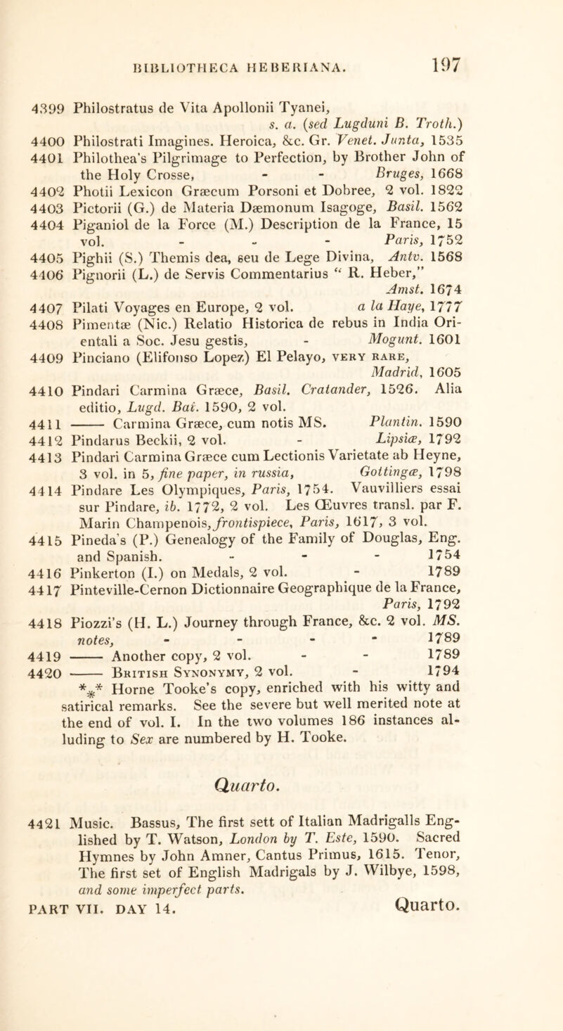 4399 Philostratus de Vita Apollonii Tyanei, s. a. (sed Lugduni B. Troth.) 4400 Philostrati Imagines. Heroica, &c. Gr. Venet. Junta, 1535 4401 Philothea’s Pilgrimage to Perfection, by Brother John of the Holy Crosse, - - Bruges, 1668 4402 Photii Lexicon Graecum Porsoni et Dobree, 2 vol. 1822 4403 Pictorii (G.) de Materia Daemonum Isagoge, Basil. 1562 4404 Piganiol de la Force (M.) Description de la France, 15 vol. - Paris, 1752 4405 Pighii (S.) Themis dea, seu de Lege Divina, Antv. 1568 4406 Pignorii (L.) de Servis Commentarius “ R. Heber,” Amst. 1674 4407 Pilati Voyages en Europe, 2 vol. a la Haye, 1777 4408 Pimentae (Nic.) Relatio Historica de rebus in India Ori- entali a Soc. Jesu gestis, - Mogunt. 1601 4409 Pinciano (Elifonso Lopez) El Pelayo, very rare, Madrid, 1605 4410 Pindari Carmina Graece, Basil. Cratander, 1526. Alia editio, Lugd. Bai. 1590, 2 vol. 4411 Carmina Graece, cum notis MS. Plantin. 1590 4412 Pindarus Beckii, 2 vol. - Lipsice, 1792 4413 Pindari Carmina Graece cum Lectionis Varietate ab Heyne, 3 vol. in 5, fine paper, in russia, GottingcE, 1798 4414 Pindare Les Olympiques, Paris, 1754. Vauviiliers essai sur Pindare, ib. 1772, 2 vol. Les CEuvres transl. par F. Marin Champenois, frontispiece, Paris, 1617> 3 vol. 4415 Pineda’s (P.) Genealogy of the Family of Douglas, Eng. and Spanish. - - - 1754 4416 Pinkerton (I.) on Medals, 2 vol. - 1789 4417 Pinteville-Cernon Dictionnaire Geographique de la France, Paris, 1792 4418 Piozzi’s (H. L.) Journey through France, &c. 2 vol. MS. notes, - - - 1789 4419 Another copy, 2 vol. - - 1789 4420 British Synonymy, 2 vol. - 1794 *** Horne Tooke’s copy, enriched with his witty and satirical remarks. See the severe but well merited note at the end of vol. I. In the two volumes 186 instances al- luding to Sex are numbered by H. Tooke. Quarto. 4421 Music. Bassus, The first sett of Italian Madrigalls Eng- lished by T. Watson, London by T. Este, 1590. Sacred Hymnes by John Amner, Cantus Primus, 1615. Tenor, The first set of English Madrigals by J. Wilbye, 1598, and some imperfect parts. Quarto.