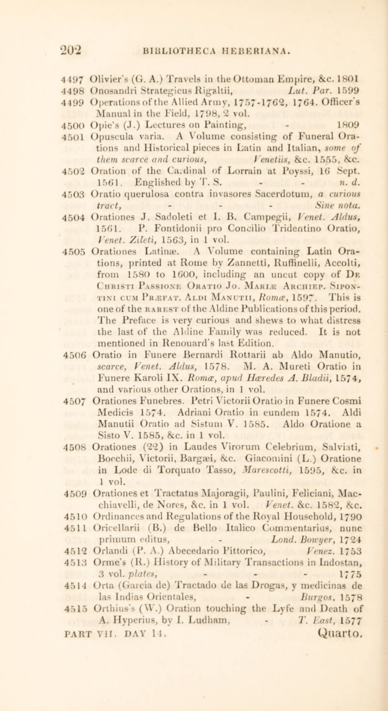 4 197 Olivier's (G. A.) Travels in the Ottoman Empire, &c. 1801 4498 Onosandri Strategicus Rigaltii, Lut. Par. 1599 4499 Operations of the Allied Army, 1757-1762, 1764. Officer’s Manual in the Field, 1798,2 vol. 4500 Opie’s (J.) Lectures on Painting, - 1809 4501 Opuscula varia. A \ olume consisting of Funeral Ora- tions and Historical pieces in Latin and Italian, some of them scarce and curious, Venetiis, &c. 1555, &c. 4502 Oration of the Cardinal of Lorrain at Poyssi, 16 Sept. 1561. Englished by T. S. n. d. 4503 Oratio querulosa contra invasores Sacerdotum, a curious tract, - Sine nota. 4 504 Orationes J. Sadoleti et I. B. Campegii, Venet. Aldus, 1561. P. Fontidonii pro Coneilio Tridentino Oratio, Venet. Ziteti, 1563, in 1 vol. 4505 Orationes Latinae. A Volume containing Latin Ora- tions, printed at Rome by Zannetti, Ruffinelli, Accolti, from 1580 to 1600, including an uncut copy of I)f. Cmristi Passione Oratio Jo. Marine Arciiiep. Sipon- 'i'ini cum Pr.efat. Audi Manutii, Romeo, 1597. This is one of the rarest of the Aldine Publications of this period. The Preface is very curious and shews to what distress the last of the Aldine Family was reduced. It is not mentioned in Ilenouard’s last Edition. 4506 Oratio in Funere Bernardi Rottarii ab Aldo Manutio, scarce, Venet. Aldus, 1578. M. A. Mureti Oratio in Funere Karoli IX. Romeo, apud IJeoredes A. Bladii, 1574, and various other Orations, in 1 vol. 4507 Orationes Funebres. Petri Victorii Oratio in Funere Cosmi Medicis 1574. Adriani Oratio in eundem 1574. Aldi Manutii Oratio ad Sistum V. 1585. Aldo Oratione a Sisto V. 1585, &c. in 1 vol. 4 508 Orationes (22) in Laudes Virorum Celebrium, Salviati, Bocchii, Victorii, Bargaei, &c. Giacomini (L.) Oratione in Lode di Torquato Tasso, Marescotti, 1595, &c. in 1 vol. 4509 Orationes et Tractatus Majoragii, Paulini, Feliciani, Mac- chiavelli, de Nores, &e. in 1 vol. Venet. &c. 1582, &c. 4510 Ordinances and Regulations of the Royal Household, 1790 4511 Orieellarii (B.) de Bello Italico Commentarius, nunc primum editus, - Land. Bowyer, 1724 4512 Orlandi (P. A.) Abecedario Pittorico, Venez. 1753 4513 Orme’s (R.) History of Military Transactions in Indostan, 3 vol. plates, - - - 1775 4514 Orta (Garcia de) Tractado de las Drogas, y medicinas de las Indias Orientales, - Burgos, 1578 4515 Orlhius’s (\V.) Oration touching the Lyfe and Death of A. Hyperius, by I. Ludham, - T. Vast, 1577