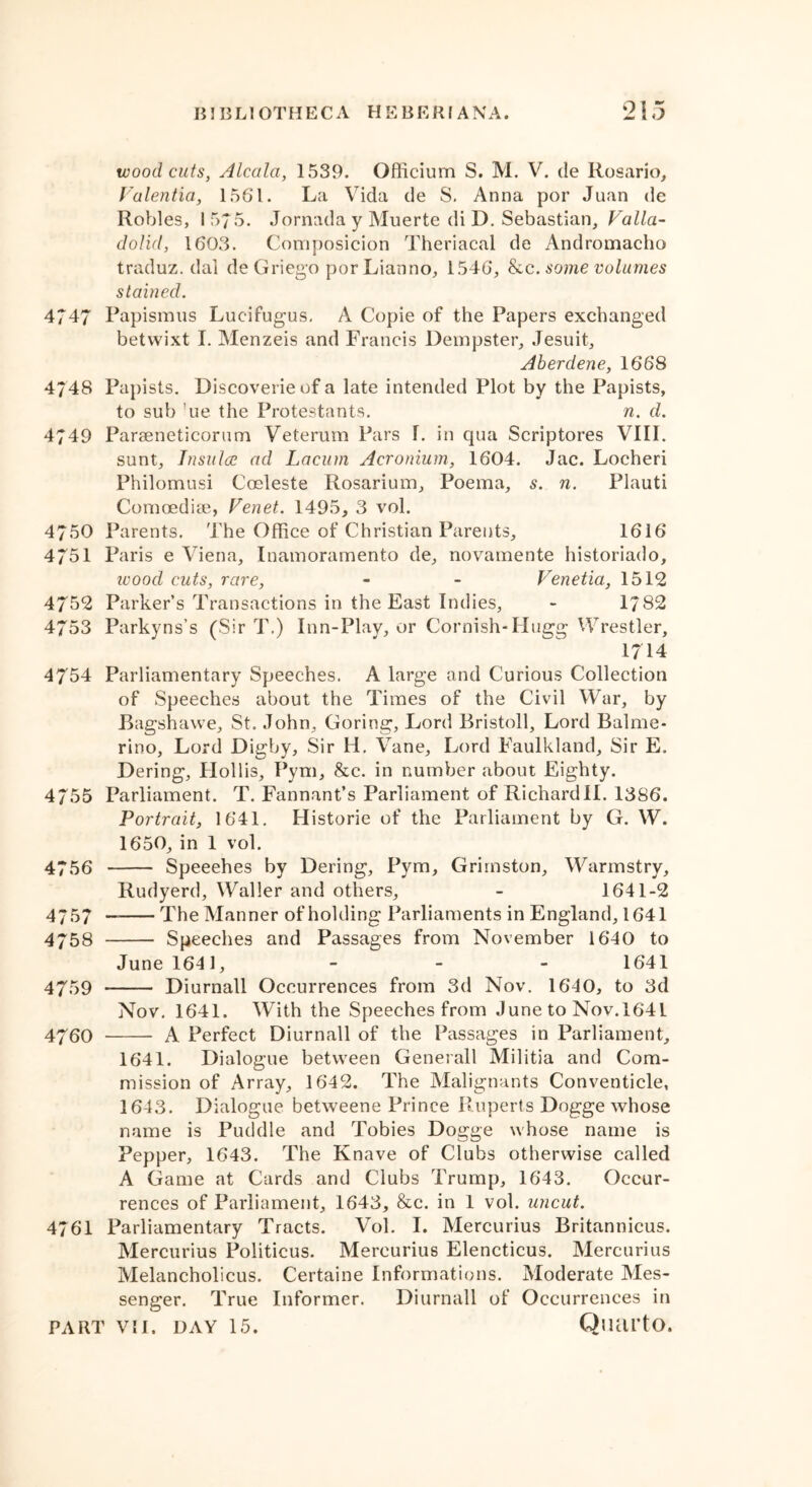 wood cuts, Alcala, 1539. Officium S. M. V. de Rosario, Valentia, 1561. La Vida de S. Anna por Juan de Robles, 15/5. Jornada y Muerte di D. Sebastian, Valla- dolid, 1603. Composicion Theriacal de Andromacho traduz. dal de Griego por Lianno, 1546, he. some volumes stained. 4747 Papismus Lucifugus. A Copie of the Papers exchanged betwixt I. Menzeis and Francis Dempster, Jesuit, Aberdene, 1668 4/48 Papists. Discoverieofa late intended Plot by the Papists, to sub ue the Protestants. n. d. 4749 Paraeneticorum Veterum Pars 1. in qua Scriptores VIII. sunt, Tnsitlce ad Lacum Acronium, 1604. Jac. Locheri Philomusi Cosleste Rosarium, Poema, s. n. Plauti Comoediae, Venet. 1495, 3 vol. 4750 Parents. The Office of Christian Parents, 1616 4751 Paris e Viena, Inamoramento de, novamente historiado, ivood cuts, rare, - - Venetia, 1512 4752 Parker’s Transactions in the East Indies, - 1782 4753 Parkyns’s (Sir T.) Inn-Play, or Cornish-Plugg Wrestler, 1714 4754 Parliamentary Speeches. A large and Curious Collection of Speeches about the Times of the Civil War, by Bagshawe, St. John, Goring, Lord Bristoll, Lord Balme- rino, Lord Digby, Sir H. Vane, Lord Faulkland, Sir E. Dering, Hollis, Pym, &c. in number about Eighty. 4755 Parliament. T. Fannant’s Parliament of Richardll. 1386. Portrait, 1641. Historic of the Parliament by G. W. 1650, in 1 vol. 4756 Speeches by Dering, Pym, Grimston, Warmstry, Rudyerd, Waller and others, - 1641-2 4757 — The Manner of holding Parliaments in England, 1641 4758 Speeches and Passages from November 1640 to June 1641, - - - 1641 4759 Diurnall Occurrences from 3d Nov. 1640, to 3d Nov. 1641. With the Speeches from June to Nov.l64L 4760 A Perfect Diurnall of the Passages in Parliament, 1641. Dialogue between Generali Militia and Com- mission of Array, 1642. The Malignants Conventicle, 1643. Dialogue betweene Prince Ruperts Dogge whose name is Puddle and Tobies Dogge whose name is Pepper, 1643. The Knave of Clubs otherwise called A Game at Cards and Clubs Trump, 1643. Occur- rences of Parliament, 1643, &c. in 1 vol. uncut. 4761 Parliamentary Tracts. Vol. I. Mercurius Britannicus. Mercurius Politicus. Mercurius Elencticus. Mercurius Melancholicus. Certaine Informations. Moderate Mes- senger. True Informer. Diurnall of Occurrences in