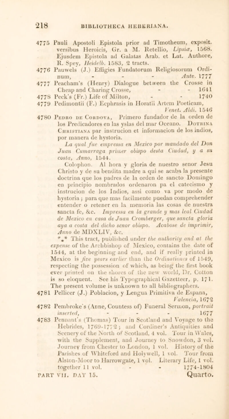 4775 Pauli Apostoli Epistola prior ad Timotheum, cxposit. versibus Heroicis, Gr. a M. Retellio, Lipsiee, 1568. Ejusdem Epistola ad Galatas Arab, et Lat. Authore, R. Spey, Ueidelb. 1583, 2 tracts. 4776 Pauwels (J.) Effigies Fundatorum Religiosorum Ordi- num, - An tv. 1777 4777 Peacham’s (Henry) Dialogue between the Crosse in Cheap and Charing Crosse, * - 1641 4778 Peck’s (Fr.) Life of Milton, - - 1740 4779 Pedimontii (F.) Ecphrasis in Horatii Artem Poeticam, f'enet. Aldi. 1546 4780 Pedro de Cordova, Primero fundador de la orden de los Predicadores en las yslas del mar Oceano. Dotrina Christiana par instrucion et informacion de los indios, por manera de hystoria. La qual fue empressa en Mexico por mandado del Don Juan Cumarraga primer obispo desta Ciudad, y a su costa, Anno, 1544. Colophon. A1 hora y gloria de nuestro senor Jesu Christo y de su bendita madre a qui se acaba la presente doctrina que los padres de la orden tie sancto Domingo en principio nombrados ordenaron pa el catecismo y instrucion de los Indios, assi como va por modo de hystoria ; para que mas facilmente puedan comprehender entender o retener en la memoria las cosas de nuestra sancta fe, &c. Impressa en la grande y mas leal Ciudad de Mexico en casa de Juan Cromberger, que sancta gloria aya a costa del dicho senor obispo. Acabose de imprimir, Anno de MDXLIV, &c. This tract, published under the authority and at the expense of the Arc hbishop of Mexico, contains the date of 1544, at the beginning and end, and if really printed in Mexico is Jive years earlier than the Ordinationes of 1549, respecting the possession of which, as being the first book ever printed on the shores of the new world. Dr. Cotton is so eloquent. See his Typographical Gazetteer, p. 17 L The present volume is unknown to all bibliographers. 4781 Pellicer (J.) Poblacion, y Lengua Primitiva de Espana, Valencia, 1672 4782 Pembroke's (Anne, Countess of) Funeral Sermon, portrait inserted, - - - 1677 4783 Pennant’s (Thomas) Tour in Scotland and Voyage to the Hebrides, 1769-1772; and Cordiner’s Antiquities and Scenery of the North of Scotland, 4 vol. Tour in Wales, with the Supplement, and Journey to Snowdon, 3 vol. Journey from Chester to London, 1 vol. History of the Parishes of Whiteford and Holywell, 1 vol. Tour from Alston-Moor to Harrowgate, 1 vol. Literary Life, 1 vol. together 11 vol. - - 1774-1804