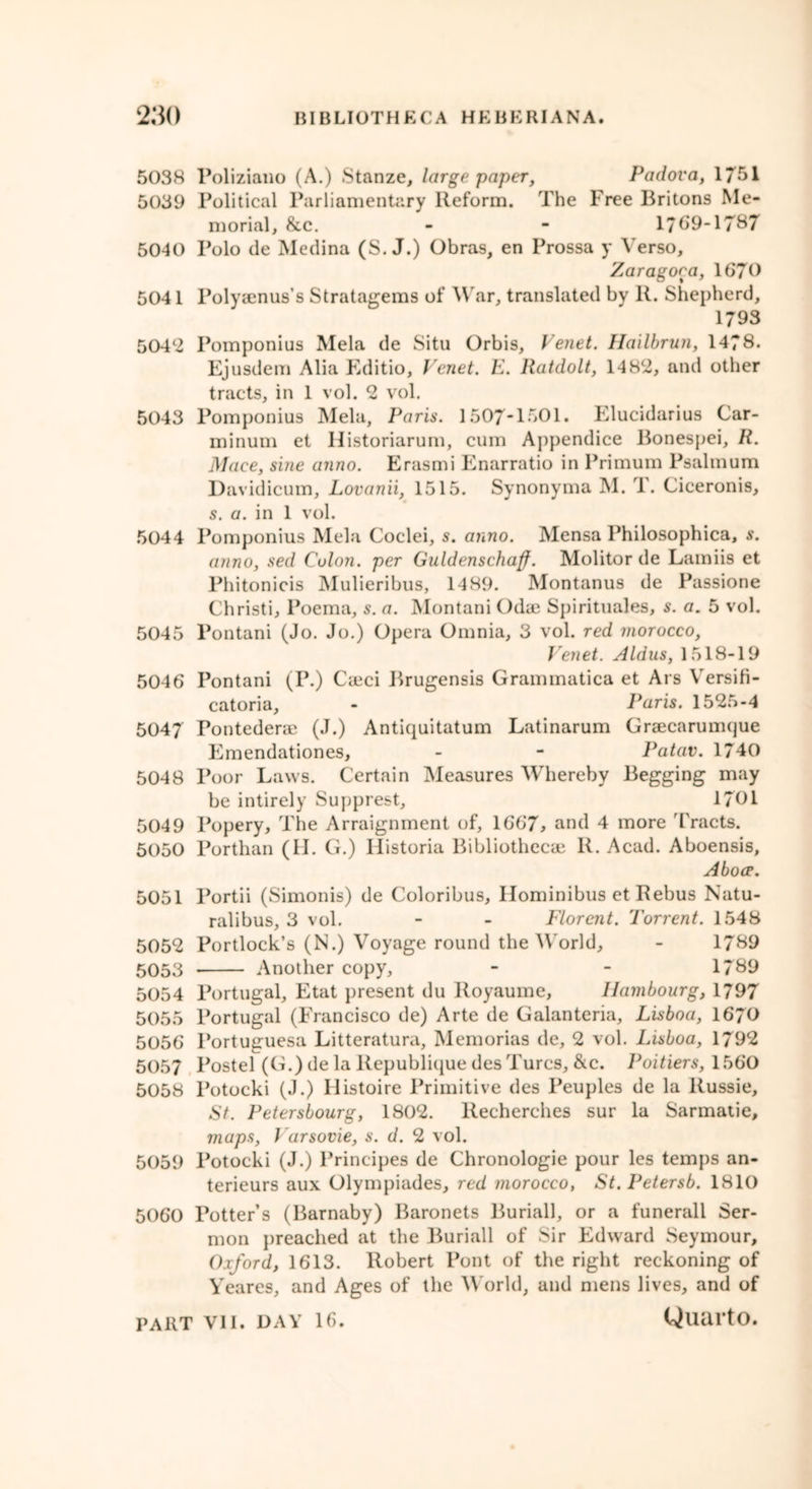 5038 Poliziano (A.) Stanze, large paper, Padova, 1751 5039 Political Parliamentary Reform. The Free Britons Me- morial, &c. - - 1769-1787 5040 Polo de Medina (S. J.) Obras, en Prossa y Verso, Zaragoea, 1670 5041 Polyaenus’s Stratagems of War, translated by R. Shepherd, 1793 5042 Pomponius Mela de Situ Orbis, Venet. Hailbrun, 1478. Ejusdem Alia Editio, Venet. E. Ratdolt, 1482, and other tracts, in 1 vol. 2 vol. 5043 Pomponius Mela, Paris. 1507*1501. Elucidarius Car- minum et Historiarum, cum Appendice Bonespei, R. Mace, sine anno. Erasmi Enarratio in Primum Psalmum Davidicum, Lovanii, 1515. Synonyma M. T. Ciceronis, s. a. in 1 vol. 5044 Pomponius Mela Coclei, s. anno. Mensa Philosophica, s. anno, sed Colon, per Guldenscliaff. Molitor de Lamiis et Phitonicis Mulieribus, 1489. Montanus de Passione Christi, Poema, s. a. Montani Odae Spirituals, s. a. 5 vol. 5045 Pontani (Jo. Jo.) Opera Omnia, 3 vol. red morocco, Venet. Aldus, 1518-19 5046 Pontani (P.) Caeci Brugensis Grammatica et Ars VersiH- catoria, - Paris. 1525-4 5047 Pontedene (J.) Antiquitatum Latinarum Grsecarunujue Emendationes, - - Patav. 1740 5048 Poor Laws. Certain Measures Whereby Begging may be intirely Supprest, 1701 5049 Popery, The Arraignment of, 1667, and 4 more Tracts. 5050 Porthan (II. G.) Historia Bibliothecae R. Acad. Aboensis, Above. 5051 Portii (Simonis) de Coloribus, Ilominibus et Rebus Natu- ralibus, 3 vol. - - Florent. Torrent. 1548 5052 Portlock’s (N.) Voyage round the World, - 1789 5053 Another copy, - - 1789 5054 Portugal, Etat present du Royaume, Hambourg, 1797 5055 Portugal (Francisco de) Arte de Galanteria, Lisboa, 1670 5056 Portuguesa Litteratura, Memorias de, 2 vol. Lisboa, 1792 5057 Postel (G.) de la Republique des Turcs, &c. Poitiers, 1560 5058 Potocki (J.) 11 istoire Primitive des Peuples de la Russie, St. Petersbourg, 1802. Recherches sur la Sarmatie, maps, Varsovie, s. d. 2 vol. 5059 Potocki (J.) Principes de Chronologie pour les temps an- terieurs aux Olympiades, red morocco, St. Petersb. 1810 5060 Potters (Barnaby) Baronets Buriall, or a funerall Ser- mon preached at the Buriall of Sir Edward Seymour, Oxford, 1613. Robert Pont of the right reckoning of Yeares, and Ages of the World, and mens lives, and of