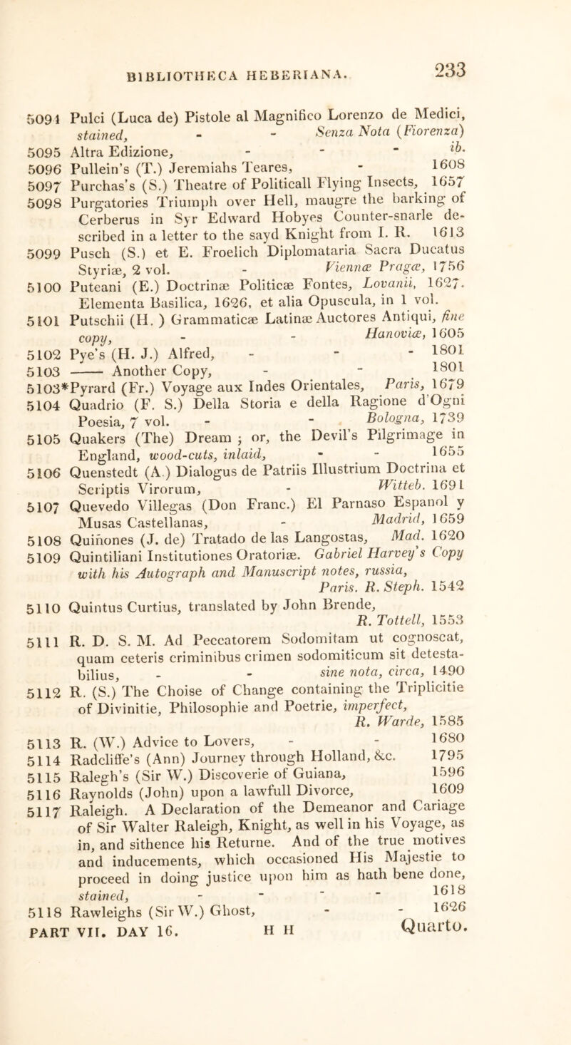 5091 5095 5096 5097 5098 5099 5100 Pulci (Luca de) Pistole al Magnifico Lorenzo de Medici, stained, - - Senza Nota (Fiorenza) Altra Edizione, - Pullein’s (T.) Jeremiahs Teares, - 1608 Purchas’s (S.) Theatre of Politicall Flying Insects, 1657 Purgatories Triumph over Hell, maugre the barking oi Cerberus in Syr Edward Hobyes Counter-snarle de- scribed in a letter to the sayd Knight from I. K. 1613 Pusch (S.) et E. Froelich Diplomataria Sacra JDucatus Styriae, 2 vol. - Vienna Pragce, 1756 Puteani (E.) Doctrinae Politicae Fontes, Lovanii, 1627- Elementa Basilica, 1626, et alia Opuscula, in 1 vol. Putschii (H. ) Grammaticae Latinae Auctores Antiqui, fine copy, - - Hanovice, 1605 Pye’s (H. J.) Alfred, - - - 1801 Another Copy, - “ 1801 5107 5108 5109 5101 5102 5103 5103*Pyrard (Fr.) Voyage aux Indes Orientales, Paris, 1679 5104 Quadrio (F. S.) Della Storia e della Ragione d’Ogni Poesia, 7 vol. - “ Bologna, 1739 5105 Quakers (The) Dream ; or, the Devil’s Pilgrimage in England, wood-cuts, inlaid, - - 165.> 5106 Quenstedt (A.) Dialogus de Patriis Illustrium Doctrina et Scriptis Virorum, * Witteb. 1691 Quevedo Villegas (Don Franc.) El Parnaso Espanol y Musas Castellanas, - Madrid, 1659 Quinones (J. de) Tratado de las Langostas, Mad. 1620 Quintiliani Institutiones Oratoriae. Gabriel Harvey s C opy with his Autograph and Manuscript notes, russia, Paris. R. Steph. 1542 5110 Quintus Curtius, translated by John Brende, R. Tottell, 1553 5111 R. D. S. M. Ad Peccatorem Sodomitam ut cognoscat, quam ceteris criminibus crimen sodomiticum sit detesta- bilius - - siwe n°ta, circa, 1490 5112 R. (S./The Choise of Change containing the Triplicitie of Divinitie, Philosophic and Poetrie, imperfect, Rt Warde, 1585 R. (W.) Advice to Lovers, - - 1680 Radcliffe’s (Ann) Journey through Holland, &c. 1795 Ralegh’s (Sir W.) Discoverie of Guiana, 1596 5116 Raynolds (John) upon a lawfull Divorce, 1609 5117 Raleigh. A Declaration of the Demeanor and Cariage of Sir Walter Raleigh, Knight, as well in his Voyage, as in, and sithence his Returne. And of the true motives and inducements, which occasioned His Majestie to proceed in doing justice upon him as hath bene done, stained, - ~ '  1618 5118 Rawleighs (Sir W.) Ghost, - - 1626 PART VI1. DAY 16. H H QllciltO. 5113 5114 5115