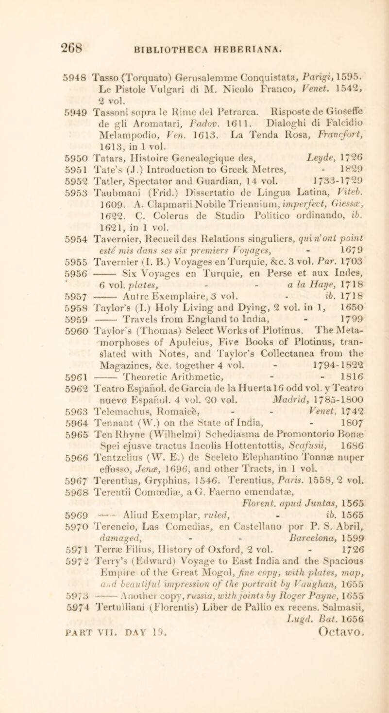5948 Tasso (Torquato) Gerusalemme Conquistata, Parigi, 1595. Le Pistole Vulgari di M. Nicolo Franco, t enet. 1542, 2 vol. 5949 Tassoni sopra le Rime del Petrarca. llisposte de Gioseffe de gli Aromatari, Padov. 16“ 11. Dialoghi di Faleidio Melampodio, Pen. 1613. La Tenda Rosa, Francfort, 1613, in 1 vol. 5950 Tatars, Ilistoire Genealogique des, Leyde, 1726 5951 Tate’s (J.) Introduction to Greek Metres, - 1829 5952 Tatler, Spectator and Guardian, 14 vol. 1733-1729 5953 Taubmani (Frid.) Dissertatio de Lingua Latina, / iteb. 1609. A. Clapmarii Nobile Triennium, imperfect, Giessce, 1622. C. Colerus de Studio Politico ordinando, ib. 1621, in 1 vol. 5954 Tavernier, llecueildes Relations singuliers, quiriont point est£ mis dans ses six premiers Voyages, - 1679 5955 Tavernier (I. B.) Voyages en Turquie, &c. 3 vol. Par. 1703 5956 Six Voyages en Turquie, en Perse et aux Indes, 6 vol .plates, - - a la Haye, 1718 5957 Autre Exemplaire, 3 vol. - ib. 1718 5958 Taylor’s (I.) Holy Living and Dying, 2 vol. in 1, 1650 5959 Travels from England to India, - 1799 5960 Taylor’s (Thomas) Select Works of Plotinus. The Meta- morphoses of Apuleius, Five Books of Plotinus, tran- slated with Notes, and Taylor’s Collectanea from the Magazines, ike. together 4 vol. - 1794-1822 5961 Theoretic Arithmetic, - - 1816 5962 Teatro Espanol. de Garcia de la Iluerta 16 odd vol. y Teatro nuevo Espanol. 4 vol. 20 vol. Madrid, 1785-1800 5963 Telemachus, Romaic^, - - Venet. 1742 5964 Tennant (W.) on the State of India, - 1607 5965 Ten Rhyne (Wilhelmi) Schediasma de Promontorio Borne Spei ejusve tractus Incolis Hottentottis, Scafusii, 1686 5966 Tentzelius (W. E.) de Sceleto Elephantino Tonnae nuper effosso, Jence, 1696, and other Tracts, in 1 vol. 5967 Terentius, Gryphius, 1546. Terentius, Paris. 1558,2 vol. 5968 Terentii Comoediae, a G. Faerno emendatae, Florent. apudJuntas, 1565 5969 Aliud Exemplar, ruled, - ib. 1565 5970 Terencio, Las Comedias, en Castellano por P. S. Abril, damaged, - - Barcelona, 1599 5971 Terrae Filius, History of Oxford, 2 vol. - 1*26 5972 Terry’s (Edward) Voyage to East India and the Spacious Empire of the Great Mogol,^e copy, with plates, map, a,,d beautiful impression of the portrait by Vaughan, 1655 59; 3 Anothei copy, russia, with joints by Roger Payne, 1655 5974 Tertulliani (Florentis) Liber de Pallio ex recens. Salmasii, I.ugd. Bat. 1656