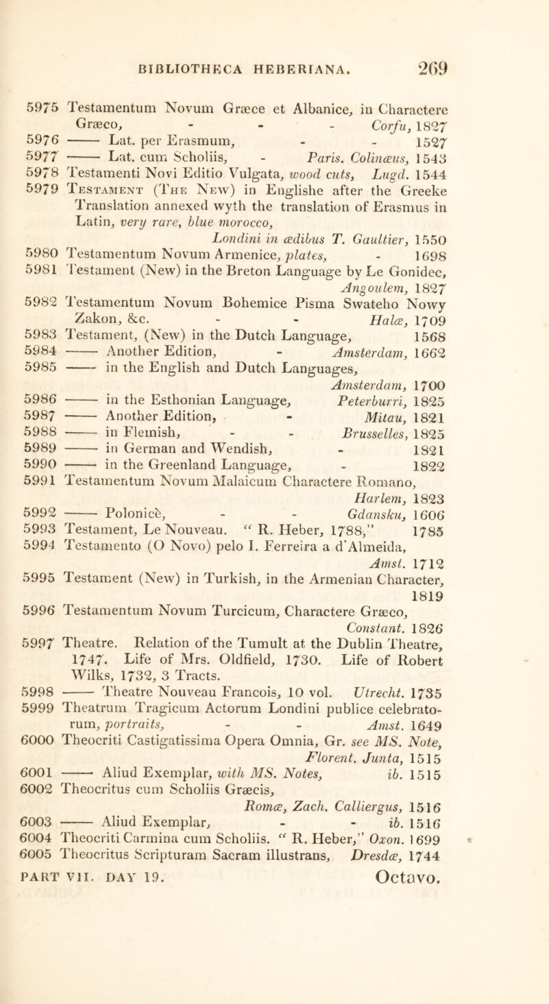 5975 Testamentum Novum Graece et Albanice, in Charactere Graeco, - - - Corfu, 1827 5976 Lat. per Erasmum, - - 1527 5977 Lat. cum Scholiis, - Paris. Colinceus, 1545 5978 Testamenti Novi Editio Vulgata, wood cuts, Lugd. 1544 5979 Testament (The New) in Englishe after the Greeke Translation annexed wyih the translation of Erasmus in Latin, very rare, blue morocco, Londini in cedibus T. Gaultier, 1550 5980 Testamentum Novum Armenice, plates, - 1698 5981 Testament (New) in the Breton Language by Le Gonidec, Angoulem, 1827 5982 Testamentum Novum Bohemice Pisma Swateho Nowy Zakon, &c. - - Halos, 1709 5983 5984 5985 5986 5987 5988 5989 5990 5991 5992 5993 5994 Testament, (New) in the Dutch Language, 1568 Another Edition, - Amsterdam, 1662 in the English and Dutch Languages, Amsterdam, 1700 in the Esthonian Language, Peterburri, 1825 —— Another Edition, - Mitau, 1821 in Flemish, - - Brusselles, 1825 in German and Wendish, - 1821 in the Greenland Language, - 1822 Testamentum Novum Malaicum Charactere Romano, Harlem, 1823 Polonicb, - - Gdansku, 1606 Testament, Le Nouveau. “ R. Heber, 1788,” 1785 Testamento (O Novo) pelo I. Ferreira a d’Almeida, Amst. 1712 5995 Testament (New) in Turkish, in the Armenian Character, 1819 5996 Testamentum Novum Turcicum, Charactere Graeco, Constant. 1826 5997 Theatre. Relation of the Tumult at the Dublin Theatre, 1747. Life of Mrs. Oldfield, 1730. Life of Robert Wilks, 1732, 3 Tracts. 5998 Theatre Nouveau Francois, 10 vol. Utrecht. 1735 5999 Theatrum Tragicum Actorum Londini publice celebrato- rum, portraits, - - Amst. 1649 6000 Theocriti Castigatissima Opera Omnia, Gr. see MS. Note, Florent. Junta, 1515 6001 Aliud Exemplar, with MS. Notes, ib. 1515 6002 Theocritus cum Scholiis Graecis, Romos, Zach. Calliergus, 1516 6003 —— Aliud Exemplar, - - ib. 1516 6004 Theocriti Carrnina cum Scholiis. “ R. Heber,” Oxon. 1 699 6005 Theocritus Scripturam Sacram illustrans, Dresdce, 1744