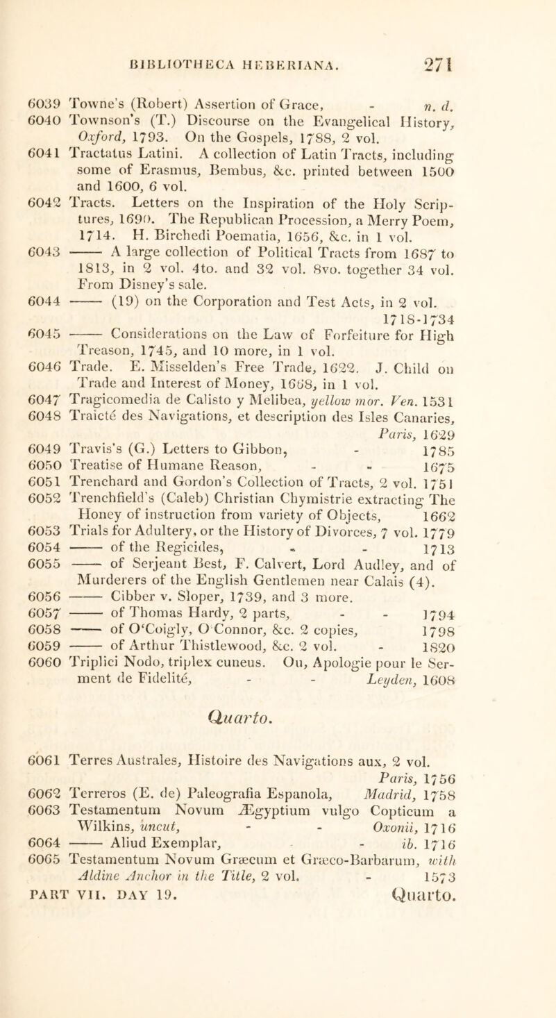 6039 Towne’s (Robert) Assertion of Grace, - n. d. 6040 Townson’s (T.) Discourse on the Evangelical History. Oxford, 1793. On the Gospels, 1788, 2 vol. 6041 Tractatus Eatini. A collection of Latin Tracts, including some of Erasmus, Bembus, &c. printed between 1500 and 1600, 6 vol. 6042 Tracts. Letters on the Inspiration of the Holy Scrip- tures, 1690. The Republican Procession, a Merry Poem, 1714. H. Birchedi Poematia, 1656, &c. in 1 vol. 6043 A large collection of Political Tracts from 1687 to IS 13, in 2 vol. 4to. and 32 vol. 8vo. together 34 vol. From Disney’s sale. 6044 (19) on the Corporation and Test Acts, in 2 vol. 1718-1734 6045 Considerations on the Law of Forfeiture for High Treason, 1745, and 10 more, in 1 vol. 6046 Trade. E. Misselden’s Free Trade, 1622. J. Child on Trade and Interest of Money, 1668, in l vol. 6047 Tragicomedia de Calisto y Melibea, yellow mor. Ven. 1531 6048 Traicte des Navigations, et description des Isles Canaries, Paris, 1629 6049 Travis’s (G.) Letters to Gibbon, - 1785 6050 Treatise of Humane Reason, - - 16*75 6051 Trenchard and Gordon’s Collection of Tracts, 2 vol. 1751 6052 Trenchfield’s (Caleb) Christian Chymistrie extracting The Honey of instruction from variety of Objects, 1662 6053 Trials for Adultery, or the History of Divorces, 7 vol. 1779 6054 of the Regicides, • - 1713 6055 of Serjeant Best, F. Calvert, Lord Audley, and of Murderers of the English Gentlemen near Calais (4). 6056 Cibber v. Sloper, 1739, and 3 more. 6057 of Thomas Hardy, 2 parts, - - 1794 6058 of CFCoigly, O Connor, &c. 2 copies, 1798 6059 of Arthur Thistlewood, &c. 2 vol. - 1820 6060 Triplici Nodo, triplex cuneus. Ou, Apologie pour le Ser- ment de Fidelite, - - Leyden, 1608 Quarto. 6061 Terres Australes, Histoire des Navigations aux, 2 vol. Paris, 1756 6062 Terreros (E. de) Paleografia Espanola, Madrid, 1758 6063 Testamentum Novum JEgyptium vulgo Copticum a Wilkins, uncut, - - Oxonii, I7I6 6064 Aliud Exemplar, - ib. I7I6 6065 Testamentum Novum Graecum et Graeco-Barbarum, with Aldine Anchor in the Title, 2 vol. - 1573