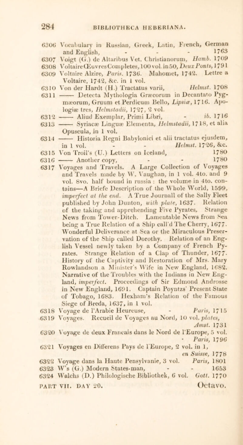 6306' Vocabulary in Russian, Greek, Latin, French, German and English, - - - 1763 6307 Voigt (G.) de Altaribus Vet. Christianorum, Hamb. 1/09 6308 Voltaire Oeuvres Completes, 100 vol. in 50, Deux Fonts, 1791 6309 Voltaire Alzire, Paris. 1736. Mahomet, 1742. Lettre a Voltaire, 1742, &c. in 1 vol. 6310 Von der Hardt (H.) Tractatus varii, Helmst. 1708 6311 Detecta Mythologia Graecorum in Decantato Pyg- maeorum, Gruum etPerdicum Bello, Lipsice, 1716. Apo- logise tres, Ilelmstadii, 1727, 2 vol. 6312 Aliud Exemplar, Primi Libri, - ib. 1716 6313 Syriacae Linguae Elementa, Ilelmstadii, 17 lb, et alia Opuscula, in 1 vol. 6314 Iiistoria Regni Babylonici et alii tractatus ejusdem, in 1 vol. - - Helmst. 1726, &c. 6315 Von Trail’s (U.) Letters on Iceland, 1780 6316 Another copy, - - 1760 6317 Voyages and Travels. A Large Collection of \ oyages and Travels made by W. \ aughan, in 1 vol. 4to. and 9 vol. 8vo. half bound in russia : the volume in 4to. con- tains—A Briefe Description of the W hole World, 1599, imperfect at the end. A True Journall of the Sally Fleet published by John Dunton, uith plate, 1637- Relation of the taking and apprehending Five Pyrates. Strange News from Tower-Ditch. Lamentable News from Sea being a True Relation of a Ship call’d The Cherry, 1677- W onderful Deliverance at Sea or the Miraculous Preser- vation of the Ship called Dorothy. Relation of an Eng- lish Vessel newly taken by a Company of French Py- rates. Strange Relation of a Clap of Thunder, 1677- History of the Captivity and Restoration of Mrs. Mary Rowdandson a Minister’s Wife in New England, 1682. Narrative of the't roubles with the Indians in New Eng- land, imperfect. Proceedings of Sir Edmond Androsse in New England, 1691. Captain Poyntzs’ Present State of Tobago, 1683. Hexham’s Relation of the Famous Siege of Breda, 1637> in 1 vol. 6318 Voyage de l’Arabie Heureuse, - Paris, 1715 6319 Voyages. Recueil de Voyages au Nord, 10 vol. plates, Amst. 1731 6320 Voyage de deux Francais dans le Nord de l’Europe, 5 vol. • Paris, 1796 6321 Voyages en Differens Pays de l’Europe, 2 vol. in 1, en Suisse, 1776 6322 Voyage dans la Haute Pensylvanie, 3 vol. Paris, 1801 6323 W’s (G.) Modern States-man, - - 1653 6324 W alchs (D.) Philologisehe Bibliothek, 6 vol. Gott. 1770