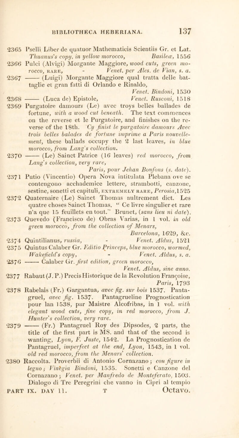 2365 Pselli Liber de quatuor Mathematicis Scientiis Gr. et Lat. Thuanus's copy, in yellow morocco, Basilece, 1556 2366 Pulci (Alvigi) Morgante Maggiore, wood cuts, green mo- rocco, rare, - Fenet. per Ales, de Vian, s. a. 2367 (Luigi) Morgante Maggiore qual tratta delle bat- taglie et gran fatti di Orlando e Rinaldo, Fenet. Bindoni, 1530 2368 (Luca de) Epistole, Fenet. Rusconi, 1518 2369 Purgatoire damours (Le) avec troys belles ballades de fortune, with a wood cut beneath. The text commences on the reverse et le Purgatoire, and finishes on the re- verse of the 18th. Cy finist le purgatoire damours Avec trois belles balades de fortune imprime a Paris nouvelle- ment, these ballads occupy the 2 last leaves, in blue morocco, from Lang's collection. 2370 (Le) Sainct Patrice (16 leaves) red morocco, from Lang's collection, very rare, Paris, pour Jehan Bonfons (s. date). 2371 Putio (Vincentio) Opera Nova intitulata Plebana ove se contengono acchademice lettere, strambotti, canzone, sestine, sonetti et capituli, extremely rare, Perosia, 1525 2372 Quaternaire (Le) Sainct Thomas aultrement diet. Les quatre choses Sainct Thomas. “ Ce livre singulier et rare n’a que 15 feuillets en tout.” Brunet, (sans lieu ni date). 2373 Quevedo (Francisco de) Obras Varias, in 1 vol. in old green morocco, from the collection of Menars, Barcelona, 1629, &c. 2374 Quintilianus, russia, - Fenet. Aldus, 1521 2375 Quintus Calaber Gr. Editio Princeps, blue morocco, wormed, Wakefield's copy, - Fenet. Aldus, s. a. 2376 —— Calaber Gr .first edition, green morocco, Fenet. Aldus, sine anno. 2377 Rabaut (J. P.) Precis Historique de la Revolution Fran^oise, Paris, 1793 2378 Rabelais (Fr.) Gargantua, avec fig. sur bois 1537. Panta- gruel, avec fig. 1537- Pantagrueline Prognostication pour lan 1538, par Maistre Alcofribas, in 1 vol. with elegant wood cuts, fine copy, in red morocco, from J. Hunter s collection, very rare. 2379 (Fr.) Pantagruel Roy des Dipsodes, 2 parts, the title of the first part is MS. and that of the second is wanting, Lyon, F. Juste, 1542. La Prognostication de Pantagruel, imperfect at the end, Lyon, 1543, in 1 vol. old red morocco, from the Menars' collection. 2380 Raccolta. Proverbii di Antonio Cornazano 5 configure in legno; Fintgia Bindoni, 1535. Sonetti e Canzone del Cornazano 3 Fenet. per Manfredo de Montefercito, 1503. Dialogo di Tre Peregrini che vanno in Cipri al tempio