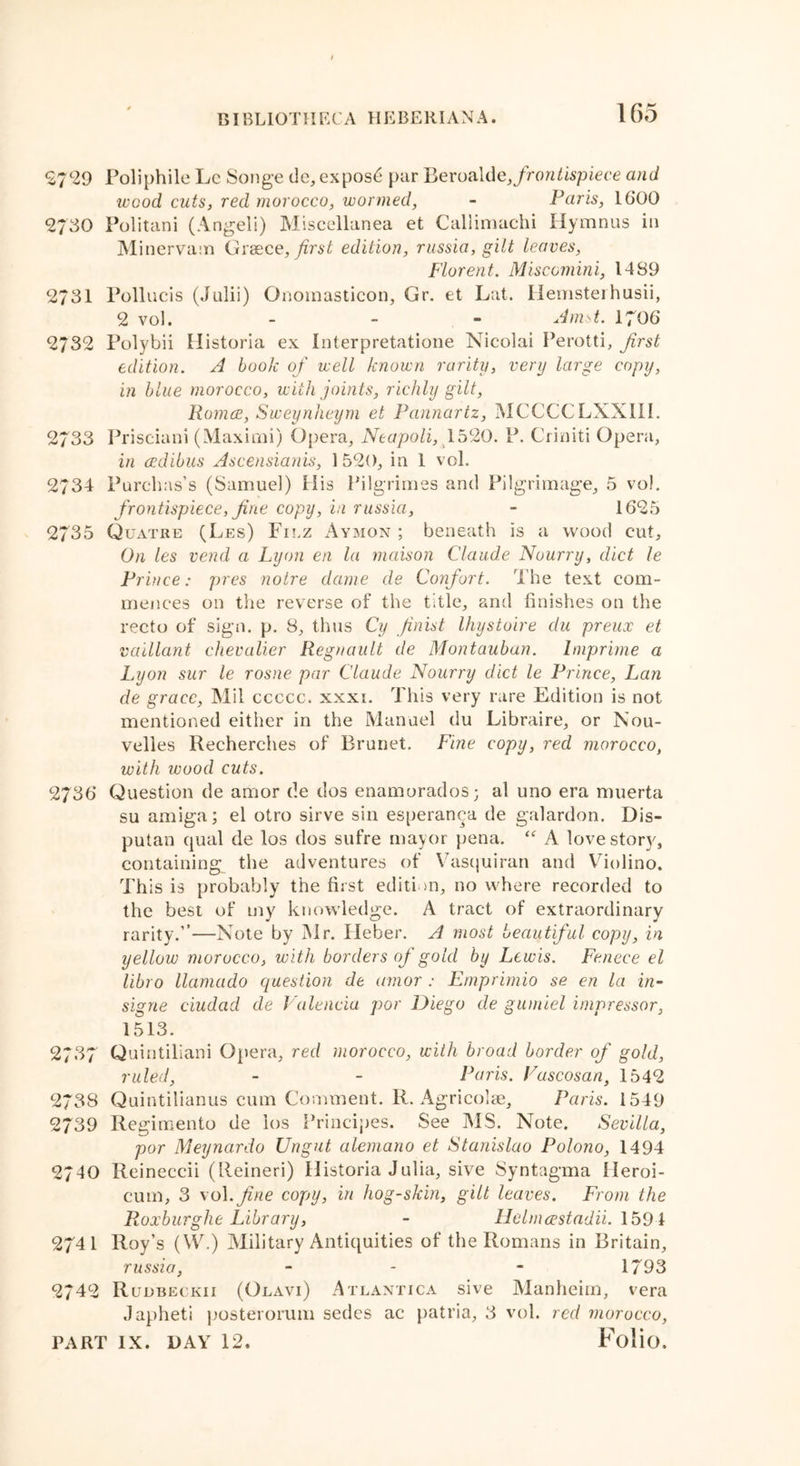 2729 Poliphile Lc Songe de, exposd par Beroalde, frontispiece and wood cuts, red morocco, wormed, - Paris, 1600 <2730 Politani (Angeli) Miscellanea et Callimachi Ilymnus in Minervam Greece, first edition, russia, gilt leaves, Florent. Miscomini, 1489 2731 Pollucis (Julii) Onomasticon, Gr. et Lat. Hemsteihusii, 2 vol. - Amst. 1706 2732 Polybii Historia ex Interpretatione Nicolai Perotti, first edition. A book of well known rarity, very large copy, in blue morocco, with joints, richly gilt, Romce, Sweynheym et Pannartz, MCCCCLXXIIL 2733 Prisciani (Maximi) Opera, Neapoli, 1520. P. Criniti Opera, in cedibus Ascensianis, 1 520, in 1 vol. 2734 Purchas’s (Samuel) His Pilgrimes and Pilgrimage, 5 vol. frontispiece, fine copy, in russia, - 1625 2735 Quatre (Les) Filz Aymon ; beneath is a wood cut. On les vend a Lyon en la maison Claude Nourry, diet le Prince: pres noire dame de Confort. The text com- mences on the reverse of the title, and finishes on the recto of sign. p. 8, thus Cy finist Ihystoire du preux et vaillant chevalier Regnault de Montauban. Imprime a Lyon sur le rosne par Claude Nourry diet le Prince, Lan de grace, Mil ccccc. xxxi. This very rare Edition is not mentioned either in the Manuel du Libraire, or Nou- velies Recherches of Brunet. Fine copy, red morocco, with wood cuts. 2736 Question de amor de dos enamorados; al uno era muerta su amiga; el otro sirve sin esperanca de galardon. Dis- putan qual de los dos sufre mayor pena. ‘f A love story, containing the adventures of Vasquiran and Violino. This is probably the first edition, no where recorded to the best of my knowledge. A tract of extraordinary rarity.”—Note by Mr. Heber. A most beautiful copy, in yellow morocco, with borders of gold by Lewis. Fenece el libro llamado question de amor : Ernprimio se en la in- signe ciudad de Valencia por Diego de gumiel impressor, 1513. 2737 Quintiliani Opera, red morocco, with broad border of gold, ruled, - - Paris. Vascosan, 1542 2738 Quintilian us cum Comment. R. Agricolae, Paris. 1549 2739 Regimento de ios Principes. See MS. Note. Sevilla, por Meynardo Ungut alemano et Stanislao Polono, 1494 2740 Reineccii (lleineri) Historia Julia, sive Syntagma ileroi- cum, 3 vol .fine copy, in hog-skin, gilt leaves. From the Roxburglie Library, - Helmcestadii. 1591 2741 Roy’s (W.) Military Antiquities of the Romans in Britain, russia, - - - 1793 2742 Rudbeckii (Olavi) Atlantica sive Manheim, vera Japheti posterorum sedes ac patria, 3 vol. red morocco,