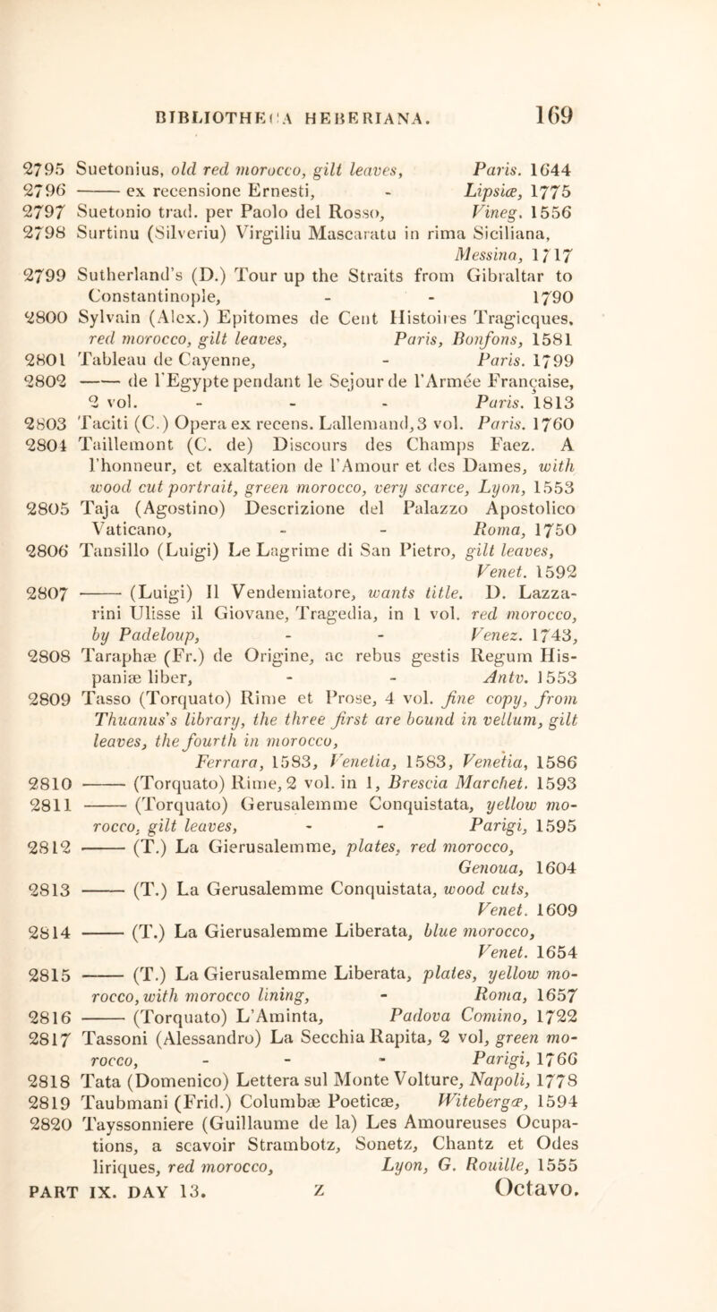 2795 Suetonius, old red morocco, gilt leaves, Paris. 1644 2796 ex recensione Ernesti, - Lipsice, 1775 2797 Suetonio trad, per Paolo del Rosso, Vineg. 1556 2798 Surtinu (Silveriu) Virgiliu Mascaratu in rima Siciliana, Messina, 1717 2799 Sutherland’s (D.) Tour up the Straits from Gibraltar to Constantinople, - - 1790 2800 Sylvain (Alex.) Epitomes de Cent Histoires Tragicques, red morocco, gilt leaves, Paris, Bonfons, 1581 2801 Tableau de Cayenne, - Paris. 1799 2802 de l'Egypte pendant le Sejourde l’Armee Francaise, 2 vol. ~ Paris. 1813 2803 Taciti (C.) Opera ex recens. Lallemand,3 vol. Paris. 1760 2804 Taillemont (C. de) Discours des Champs Faez. A 1’honneur, et exaltation de l’Amour et des Dames, with wood cut portrait, green morocco, very scarce, Lyon, 1553 2805 Taja (Agostino) Descrizione del Palazzo Apostolico Vaticano, - - Roma, 1750 2806 Tansillo (Luigi) Le Lagrime di San Pietro, gilt leaves, Venet. 1592 2807 (Luigi) II Vendemiatore, wants title. D. Lazza- rini Ulisse il Giovane, Tragedia, in 1 vol. red morocco, by Padeloup, - - Venez. 1743, 2808 Taraphse (Fr.) de Origine, ac rebus gestis Regum His- paniae liber, - » Antv. 1553 2809 Tasso (Torquato) Rime et Prose, 4 vol. fine copy, from Thuanus's library, the three first are bound in vellum, gilt leaves, the fourth in morocco, Ferrara, 1583, Veneiia, 1583, Veneiia, 1586 2810 (Torquato) Rime, 2 vol. in 1, Brescia Marchet. 1593 2811 (Torquato) Gerusalemme Conquistata, yellow mo- rocco. gilt leaves, - - Parigi, 1595 2812 (T.) La Gierusalemme, plates, red morocco, Genoua, 1604 2813 — (T.) La Gerusalemme Conquistata, wood cuts, Venet, 1609 2814 (T.) La Gierusalemme Liberata, blue morocco, Venet. 1654 2815 —— (T.) La Gierusalemme Liberata, plates, yellow mo- rocco, with morocco lining, - Roma, 1657 2816 (Torquato) L’Aminta, Padova Comino, 1722 2817 Tassoni (Alessandro) La Secchia Rapita, 2 vol, green mo- rocco, - - Parigi, 1766 2818 Tata (Domenico) Lettera sul Monte Volture, Napoli, 1778 2819 Taubmani (Frid.) Columbae Poeticae, Witebergce, 1594 2820 Tayssonniere (Guillaume de la) Les Amoureuses Ocupa- tions, a scavoir Strambotz, Sonetz, Chantz et Odes liriques, red morocco, Lyon, G. Rouille, 1555