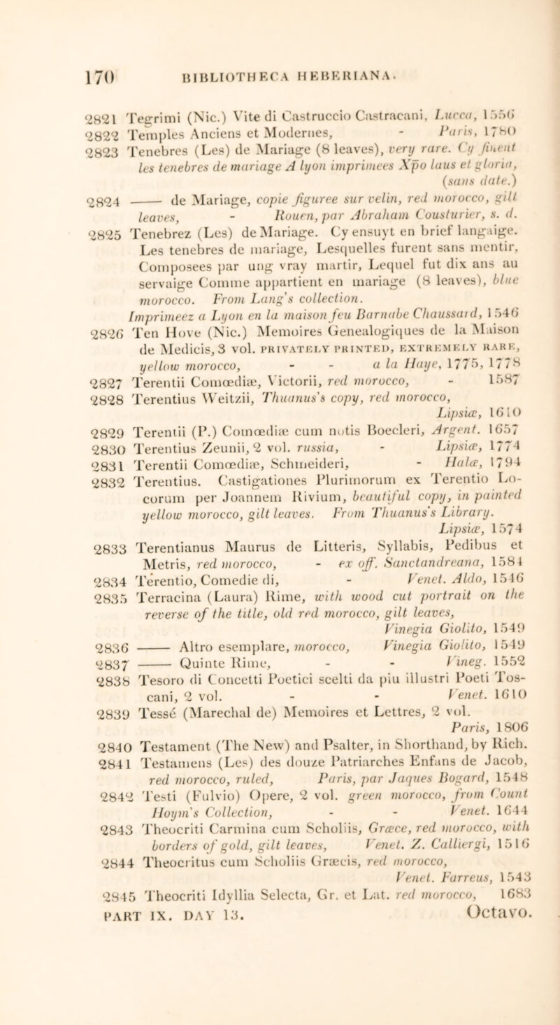 2821 Teerimi (Nic.) Vite di Castruccio Castracani. Lucca, 1556 2822 Temples Anciens et Moderues, - Paris, 1780 2823 Tenebres (Les) de Manage (8 leaves), very rare, i'y /incut Its tenebres de manage A lyon imprintees Xpo laus et gloria, (sans date.) 2824 de Manage, copie jiguree sur velin, red morocco, gilt leaves, - Rouen, par Abraham Cousturier, s. d. 2825 Tenebrez (Les) de Manage. Cy ensuyt en brief langaige. Les tenebres de mariage, Lesquelles furent sans mentir, Composees par ung vray martir, Lequel fut dix ans au servaige Comme appartient en mariage (8 leaves), blue morocco. From Lang's collection. Imprimeez a Lyon en la maison feu Darnabe Chaussaid, 1 546 2826 Ten Hove (Nic.) Memoires Genealogiques de la Maison de Medicis, 3 vol. privately printed, extremely rare, yellow morocco, - - a la Haye, 1776, 1778 2827 Terentii Comoediae, Victorii, red morocco, - 1587 2828 Terentius Weitzii, Thuanuss copy, red morocco, Lif)sicc, 1610 2829 Terentii (P.) Comoediae cum notis Boecleri, Argent. 1657 2830 Terentius Zeunii, 2 vol. russia, - Lipsiw, 1774 2831 Terentii Comoediae, Schmeideri, - llalcc, 1794 2832 Terentius. Castigationes Plurimorum ex Terentio Lo- corum per Joannem Kivium, beautiful copy, in painted yellow morocco, gilt leaves. From Tliuanus s Library. Lipsice, 1574 2833 Terentianus Maurus de Litteris, Syllabis, Pedibus et Metris, red morocco, - ex off. Sanctandreana, 1581 2834 Terentio, Comedie di, - Venet. Aldo, 1546 2835 Terracina (Laura) Rime, with wood cut portrait on the reverse of the title, old red morocco, gilt leaves, Vinegia Giolito, 1549 2836 Altro esemplare, morocco, Vinegia Giolito, 1549 2837 Quinte Rime, - -l ineg. 1552 2838 Tesoro di Concetti Poetici scelti da piu illustri Poeti Tos- cani, 2 vol. - - h enet. 1610 2839 Tesse (Marechal de) Memoires et Lettres, 2 vol. Paris, 1806 2840 Testament (The New) and Psalter, in Shorthand, by Rich. 2841 Testamens (Les) des douze Patriarches Enfans de Jacob, red morocco, ruled, Paris, par Jacjues Bogard, 154 8 2842 Testi (Fulvio) Opere, 2 vol. green morocco, from Count Hoytn s Collection, - - Venet. 1644 2843 Theocriti Carolina cum Scholiis, Greece, red morocco, with borders of gold, gilt leaves, Venet. Z. Gathergi, 1516 2844 Theocritus cum Scholiis Graecis, red morocco, Venet. Furreus, 1543 2845 Theocriti IdyIlia Selecta, Gr. et Lat. red morocco, 1683