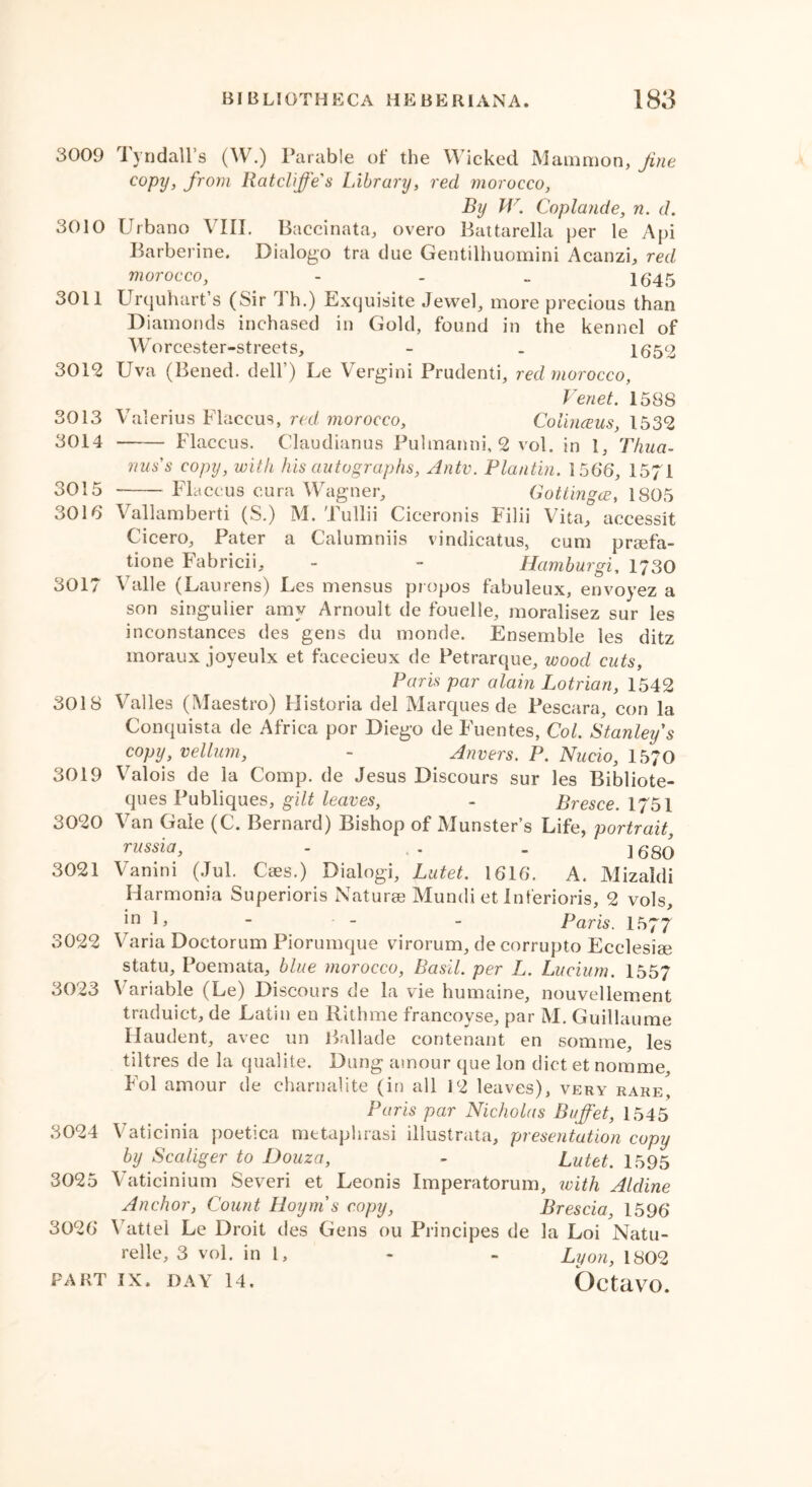 3009 Tyndall’s (W.) Parable of the Wicked Mammon, fine c°py, from Ratclffes Library, red morocco, By W. Coplande, n. d. 3010 Urbano VIII. Baccinata, overo Battarella per le Api Barberine. Dialogo tra due Gentilhuomini Acanzi, red morocco, - 16*45 3011 Urquhart’s (Sir \ h.) Exquisite Jewel, more precious than Diamonds inchased in Gold, found in the kennel of Worcester-streets, - _ 1652 3012 Uva (Bened. dell’) Le Vergini Prudenti, red morocco, Venet. 158S 3013 Valerius Flaceus, red morocco, Colinceus, 1532 3014 Flaceus. Claudianus Pulmanni, 2 vol. in 1, Thua- nus's copy, with his autographs, Ante. Plantin. 156*6, 15/1 3015 Flaceus eura Wagner, Gottingce, 1805 3016 Vallamberti (S.) M. Tullii Ciceronis Filii Vita, accessit Cicero, Pater a Calumniis vindicatus, cum praefa- tione Fabricii, - - Hamburgi, 1730 3017 Valle (Laurens) Les mensus propos fabuleux, envoyez a son singulier amy Arnoult de fouelle, moralisez sur les inconstances des gens du morale. Ensemble les ditz moraux joyeulx et facecieux de Petrarque, wood cuts, Paris par alain Lotrian, 1542 3018 Valles (Maestro) Historia del Marques de Pescara, con la Conquista de Africa por Diego de Fuentes, Cot. Stanley s copy, vellum, - Anvers. P. Nucio, 1570 3019 Valois de la Comp, de Jesus Discours sur les Bibliote- ques Publiques, gilt leaves, - Bresce. 1751 3020 Van Gale (C. Bernard) Bishop of Munster’s Life, portrait, russia, - . - ] 68q 3021 Vanini (Jul. Cses.) Dialogi, Lutet. 1616. A. Mizaldi Harmonia Superioris Naturee Mundi et inferioris, 2 vols, 'n b - - - Paris. 1577 3022 Varia Doctorum Piorumque virorum, de corrupto Ecclesise statu, Poemata, blue morocco, Basil, per L. Luciurn. 1557 3023 Variable (Le) Discours de la vie humaine, nouvellement traduict, de Latin en Rithme francoyse, par M. Guillaume Haudent, avec un Ballade contenant en somme, les tiltres de la qualite. Dung amour que Ion diet et nomme, Fol amour de charnalite (in all 12 leaves), very rare Paris par Nicholas Buffet, 1545 3024 Vaticinia poetica metaphrasi iliustrata, presentation copy by Scaliger to Douza, - Lutet. 1595 3025 Vaticinium Severi et Leonis Imperatorum, ivith Aldine Anchor, Count Hoym s copy, Brescia, 1596* 3026 Vattel Le Droit des Gens ou Principes de la Loi Natu- relle, 3 vol. in 1, - - Luon, 1802