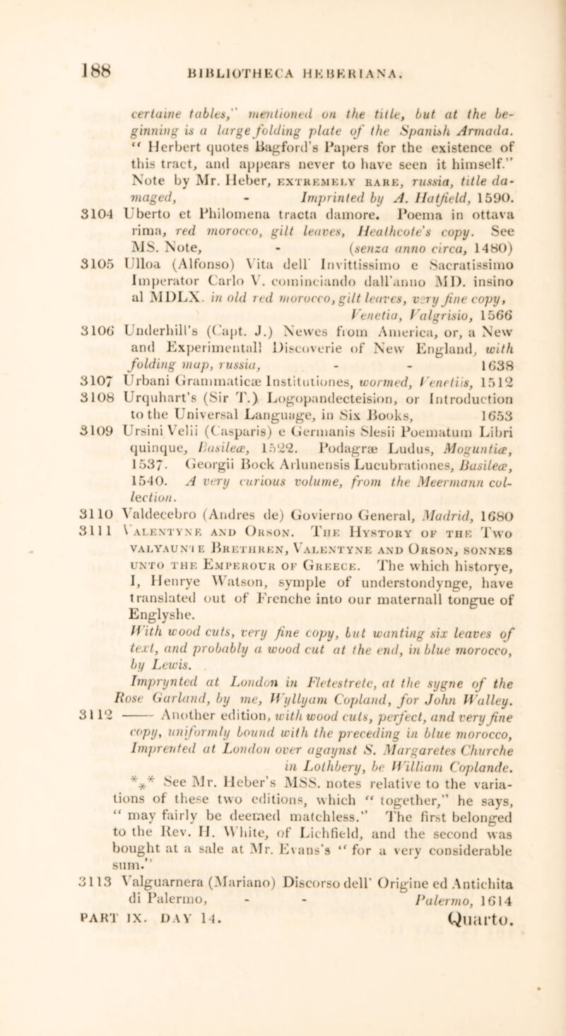 J 88 B1BL1OTHE( A HKHEH 1 ANA. certaine tables, mentioned on the title, but at the be- ginning is a large folding plate of the Spanish Armada. “ Herbert quotes Bagford’s Papers for the existence of this tract, and appears never to have seen it himself.” Note by Mr. Heber, extremely rare, russia, title da- maged, - Imprinted by A. Hatfield, 1590. 3104 Uberto et Philomena tracta damore. Poem a in ottava rima, red morocco, gilt leaves, Healhcotes copy. See MS. Note, - (senza anno circa, 1480) 3105 I’lloa (Alfonso) Vita dell Invittissimo e Sacratissimo Imperator Carlo V. cominciando dall’anno Ml), insino al MDLX. in old red morocco, gilt leaves, very Jine copy, Venetia, Valgrisio, 1566 3106 Underhill’s ((’apt. J.) Newes from America, or, a New and Experimental! Discoverie of New England, with folding map, russia, - - 1638 3107 Urbani Grammaticre Institutiones, wormed, l eneliis, 1512 3108 Urquhart’s (Sir 1.) Logopandecteision, or Introduction to the Universal Language, in Six Looks, 1653 3109 UrsiniVelii (Casparis) e Germanis Slesii Poematum Libri quinque, llasilece, 1522. Podagrae Ludus, Moguntia, 1537- Georgii Bock Arlunensis Lucubrationes, Basilece, 1540. A very curious volume, from the Meermann col- lection. 3110 \ aldecebro (Andres de) Govierno General, Madrid, 1680 3111 \ A LENT Y NR AND OrsON. TlIE HySTORY OF THE Two VALYAUN'IE BRETHREN, VaLENTYNE AND OrSON, SONNES UNTO THE Emperour of Greece. The which historye, I, Henrye Watson, symple of understondynge, have translated out of Erenche into our maternall tongue of Englyshe. li ith wood cuts, very fine copy, but wanting six leaves of text, and probably a wood cut at the end, in blue morocco, by Lewis. Imprynted at London in Fletestretc, at the sygne of the Rose Garland, by me, Wyllyam Copland, for John Walley. 3 112 Another edition, with wood cuts, perfect, and very fine copy, uniformly bound with the preceding in blue morocco, Imprented at London over agaynst S. Margaretes Churche in Lothbery, be William Coplande. r V See Mr. lleber’s MSS. notes relative to the varia- tions of these two editions, which “ together,” he says, “ may fairly be deemed matchless.” The first belonged to the Rev. H. \\ bite, of Lichfield, and the second was bought at a sale at Mr. Evans’s “ for a very considerable sum.” 3113 Valguarnera (Mariano) Discorso dell’ Origine ed Antichita di Palermo, - - Palermo, 1614