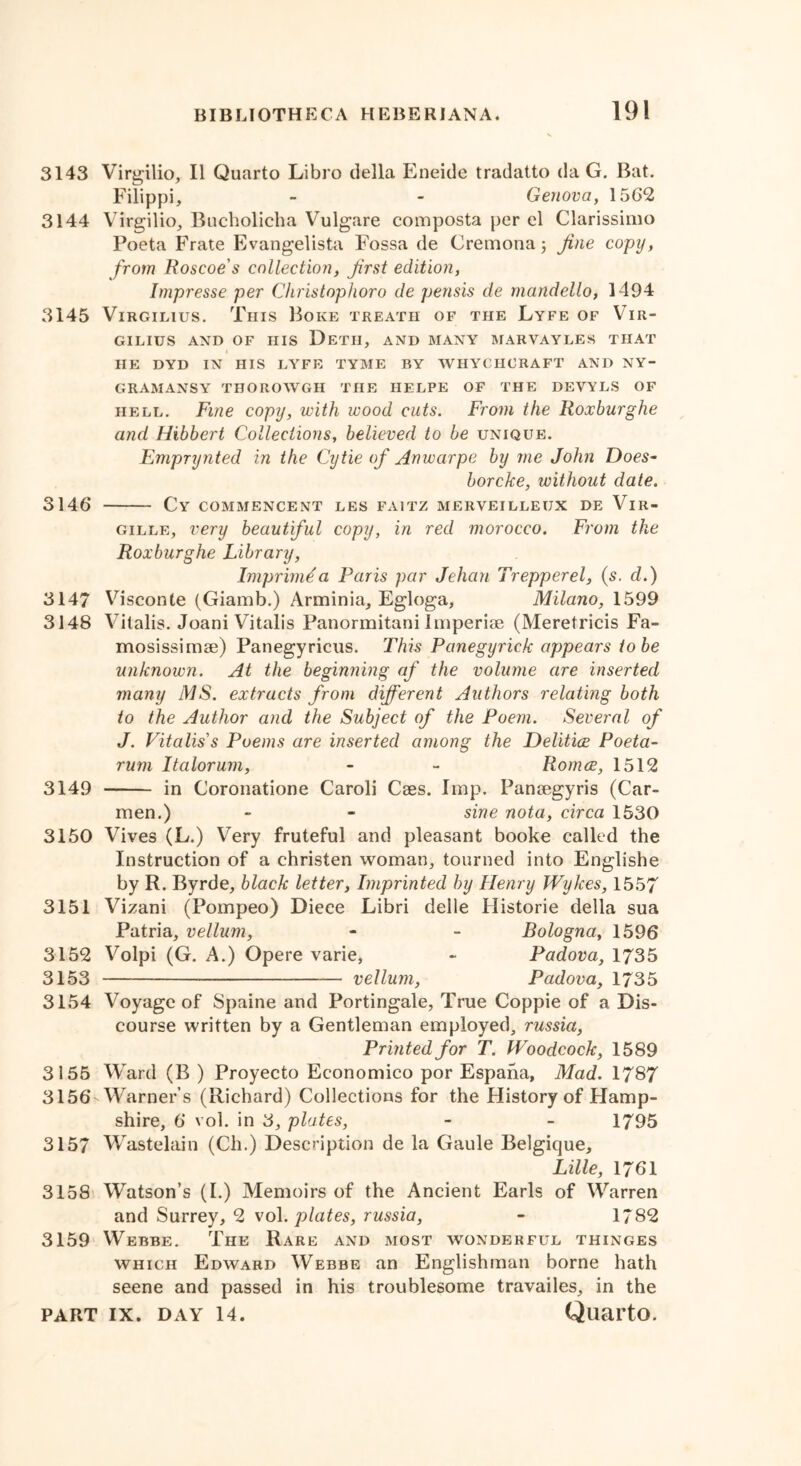 3143 Virgilio, II Quarto Libro della Eneide tradatto da G. Bat. Filippi, - - Genova, 1562 3144 Virgilio, Bucholicha Vulgare composta per el Clarissimo Poeta Frate Evangelista Fossa de Cremona 3 Jine copy, from Roscoe s collection, first edition, Impresse per Christophoro de pensis de mandello, 1494 3145 ViRGiLius. This Boke treath of the Lyfe of Vir- GILIUS AND OF HIS DeTH, AND MANY MARVAYLES THAT HE DYD IN HIS LYFE TYME BY WHYCHCRAFT AND NY- GRAMANSY THOROWGH THE HELPE OF THE DEYYLS OF hell. Fine copy, with wood cuts. From the Roxburghe and Iiibbert Collections, believed to be unique. Emprynted in the Cytie of Anwarpe by me John Does- borcke, without date. 3146 Cy commencent les faitz merveilleux de Vir- gille, very beautiful copy, in red morocco. From the Roxburghe Library, Imprimda Paris par Jehan Trepperel, (s. d.) 3147 Visconte (Giamb.) Arminia, Egloga, Milano, 1599 3148 Yilalis. Joani Vitalis Panormitani imperiae (Meretricis Fa- mosissimse) Panegyricus. This Panegyrick appears to be unknown. At the beginning af the volume are inserted many MS. extracts from different Authors relating both to the Author and the Subject of the Poem. Several of J. Vitalis s Poems are inserted among the Delitice Poeta- rum Italorum, - - Roma, 1512 3149 in Coronatione Caroli Cses. Imp. Panaegyris (Car- men.) - - sine nota, circa 1530 3150 Vives (L.) Very fruteful and pleasant booke called the Instruction of a christen woman, tourned into Englishe by R. Byrde, black letter, Imprinted by Henry Wykes, 1557 3151 Vizani (Pompeo) Diece Libri deile Historie della sua Patria, vellum, • - Bologna, 1596 3152 Volpi (G. A.) Opere varie, - Padova, 1735 3153 — — vellum, Padova, 1735 3154 Voyage of Spaine and Portingale, True Coppie of a Dis- course written by a Gentleman employed, russia, Printed for T. Woodcock, 1589 3155 Ward (B ) Proyecto Economico por Espana, Mad. 1787 3156WVarner’s (Richard) Collections for the History of Hamp- shire, 6 vol. in 3, plates, - - 1795 3157 Wastelain (Ch.) Description de la Gaule Belgique, Lille, 1761 3158 Watson’s (I.) Memoirs of the Ancient Earls of Warren and Surrey, 2 vol. plates, russia, - 1782 3159 Webbe. The Rare and most wonderful thinges which Edward Webbe an Englishman borne hath seene and passed in his troublesome travailes, in the